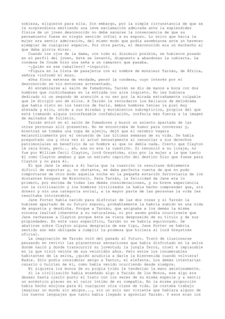 nobleza, eligieron para ella. Sin embargo, por la simple circunstancia de que se
la sorprendiera emitiendo una leve exclamación admirada ante la esplendidez
física de un joven desconocido no debe sacarse la consecuencia de que su
pensamiento fuese en ningún sentido infiel a su esposo. Lo único que hacía la
mujer era sentir admiración, del mismo modo que podía asombrarse ante un hermoso
ejemplar de cualquier especie. Por otra parte, el desconocido era un muchacho al
que daba gloria mirar.
Cuando los ojos de la dama, con todo el disimulo posible, se hubieron posado
en el perfil del joven, éste se levantó, dispuesto a abandonar la cubierta. La
condesa De Coude hizo una seña a un camarero que pasaba.
-¿Quién es ese caballero? -inquirió.
-Figura en la lista de pasajeros con el nombre de monsieur Tarzán, de África,
señora -informó el mozo.
«Una finca extensa de verdad», pensó la condesa, cuyo interés por el
desconocido se vio entonces acrecentado.
Al encaminarse al salón de fumadores, Tarzán se dio de manos a boca con dos
hombres que cuchicheaban en la entrada con aire inquieto. No les hubiera
dedicado ni un segundo de atención a no ser por la mirada extrañamente culpable
que le dirigió uno de ellos. A Tarzán le recordaron los bellacos de melodrama
que había visto en los teatros de París. Ambos hombres tenían la piel muy
atezada y ello, unido a sus miradas y movimientos subrepticios, propios del que
está tramando alguna inconfesable confabulación, confería más fuerza a la imagen
de malvados de folletín.
Tarzán entró en el salón de fumadores y buscó un asiento apartado de las
otras personas allí presentes. No se encontraba de humor para conversar y,
mientras se tomaba una copa de ajenjo, dejó que el cerebro vagara
melancólicamente por el recuerdo de las últimas semanas de su vida. Se había
preguntado una y otra vez si actuó sensatamente al renunciar a sus derechos
patrimoniales en beneficio de un hombre al que no debía nada. Cierto que Clayton
le caía bien, pero... ah, esa no era la cuestión. Si renunció a su linaje, no
fue por William Cecil Clayton, lord Greystoke, sino por la mujer a la que tanto
él como Clayton amaban y que un extraño capricho del destino hizo que fuese para
Clayton y no para él.
El que Jane le amara a él hacía que la cuestión le resultase doblemente
difícil de soportar y, no obstante, se daba perfecta cuenta de que no pudo
comportarse de otro modo aquella noche en la pequeña estación ferroviaria de los
distantes bosques de Wisconsin. Para Tarzán, la felicidad de Jane era lo
primero, por encima de todas las demás consideraciones, y su breve experiencia
con la civilización y los hombres civilizados le había hecho comprender que, sin
dinero y sin una categoría social, a la mayor parte de las personas la vida les
resultaba intolerable.
Jane Porter había nacido para disfrutar de las dos cosas y si Tarzán la
hubiese apartado de su futuro esposo, probablemente la habría sumido en una vida
de angustia y desdicha. Porque a Tarzán, que asignaba a los demás la misma
sincera lealtad inherente a su naturaleza, ni por asomo podía ocurrírsele que
Jane rechazase a Clayton porque éste se viera desposeído de su título y de sus
propiedades. En este caso específico, Tarzán no se habría equivocado. De
abatirse sobre Clayton alguna desgracia de ese tipo, Jane Porter se habría
sentido aún más obligada a cumplir la promesa que hiciera al lord Greystoke
oficial.
La imaginación de Tarzán voló del pasado al futuro. Trató de ilusionarse
pensando en revivir las placenteras sensaciones que había disfrutado en la selva
donde nació y donde transcurrió su juventud; la jungla feroz, cruel e implacable
en la que vivió veinte de sus veintidós años. Pero entre los innumerables
habitantes de la selva, ¿quién acudiría a darle la bienvenida cuando volviera?
Nadie. Sólo podía considerar amigo a Tantor, el elefante. Los demás intentarían
cazarlo o huirían de él, como había venido ocurriendo desde siempre.
Ni siquiera los monos de su propia tribu le tenderían la mano amistosamente.
Si la civilización había enseñado algo a Tarzán de los Monos, ese algo era
desear hasta cierto punto el trato con los seres de su misma especie y a sentir
un auténtico placer en el calor íntimo de su compañía. En la misma proporción
había hecho enojosa para él cualquier otra clase de vida. Le costaba trabajo
imaginar un mundo sin amigos..., sin un solo ser viviente que hablara alguno de
los nuevos lenguajes que tanto había llegado a apreciar Tarzán. Y esos eran los

 
