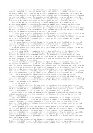 vo por el que el conde no emprende ninguna acción judicial contra esos
hombres. Después, si consigo hacer acopio del valor suficiente, le contaré la
verdadera razón por la que no me atrevo a presentar mi denuncia. Lo primero es
que Nicolás Rokoff es hermano mío. Somos rusos. Que yo recuerde, Nicolás siempre
ha sido una mala persona. Lo expulsaron del ejército ruso, en el que tenía la
graduación de capitán. El escándalo duró cierto tiempo, pero poco a poco se fue
olvidando y mi padre consiguió un empleo para él en el servicio secreto.
»A Nicolás se le han atribuido crímenes terribles, pero siempre se las
arregló para eludir el castigo. Últimamente salió bien librado de dos o tres
asuntos turbios a base de falsificar pruebas que acusaban a sus víctimas de
traición al zar, y la policía rusa, que siempre está dispuesta a aprovechar toda
evidencia susceptible de incriminar a cualquiera de un delito de esa naturaleza,
aceptaba la versión de Rokoff y le eximía de culpa.
-Y todos esos intentos criminales que ha puesto en práctica contra usted y su
esposo, ¿no le han desposeído de los derechos que los lazos de parentesco
pudieran otorgarle? -preguntó Tarzán-. El hecho de ser usted su hermana no le ha
detenido a la hora de arrastrar por el fango su virtud de usted. No le debe
lealtad ninguna, madame.
-¡Ah, pero hay otra razón! Aunque no le deba la menor lealtad porque sea mi
hermano, tampoco puedo desembarazarme sin más ni más del temor que me inspira,
por culpa de cierto episodio de mi vida del que él está enterado.
»También puedo contárselo todo -prosiguió tras una pausa-, porque algo en el
fondo de mi corazón
me dice que, tarde o temprano, acabaré por confesárselo. Me eduqué en un
convento y allí conocí a un hombre que supuse era un caballero. Por aquel
entonces no sabía prácticamente nada de los hombres y todavía menos del amor.
Tenía la cabeza a pájaros y se me metió en ella la idea de que estaba enamorada
de aquel hombre. Y cuando me apremió para que me escapara con él no tuve reparo
en hacerlo. Íbamos a casarnos.
»Estuve con él tres horas justas. Siempre de día y en lugares públicos, en
estaciones de ferrocarril y en un tren. Cuando llegamos a nuestro punto de
destino, donde pensábamos contraer matrimonio, dos funcionarios de la policía se
acercaron a mi acompañante en cuanto nos apeamos y le detuvieron. También se me
llevaron a mí, pero cuando les contémi historia, en vez de arrestarme me
enviaron de vuelta al convento, custodiada por una matrona. Al parecer, mi galán
no era un caballero, sino un desertor del ejército y un fugitivo de la justicia
civil. Tenía antecedentes delictivos en casi todos los países de Europa.
»Los rectores del convento echaron tierra sobre el asunto. Ni siquiera se
enteraron mis padres. Pero Nicolás se tropezó con mi pretendiente poco después y
se enteró de todo el episodio a través de él. Ahora me amenaza con contárselo al
conde si no accedo a sus deseos.
Tarzán se echó a reír.
-Sigue siendo una niña. Lo que acaba de contarme de ninguna manera puede
afectar negativamente su reputación y si no fuese usted una candorosa chiquilla
se daría cuenta de ello. Preséntese esta noche ante su marido y cuéntele toda la
historia exactamente igual a como me la ha contado a mí. O mucho
me equivoco o el conde se reirá de sus temores y adoptará de inmediato las
medidas pertinentes para que hospeden a su hermano de usted en la cárcel, tal
como le corresponde.
-Quisiera tener el valor necesario para atreverme a ello -dijo la mujer-,
pero estoy asustada. La vida me ha enseñado a temer a los hombres. Desde muy
pequeña. Primero mi padre, después Nicolás, a continuación los frailes del
convento. Casi todas mis amigas tienen miedo de sus esposos... ¿por qué no voy
yo a tenerlo del mío?
-No me parece justo que las mujeres deban tener miedo de los hombres -opinó
Tarzán, con expresión de perplejidad en el semblante-. Conozco mejor a los seres
que pueblan la selva y, dejando aparte a los negros, en la mayoría de las
especies animales suele ocurrir más bien lo contrario. No, me resulta imposible
comprender por qué las mujeres civilizadas tienen que temer a los hombres,
creados precisamente para protegerlas. A mí me molestaría mucho pensar que una
mujer me tiene miedo.
-No creo que ninguna mujer llegase a temerle, amigo mío -articuló Olga de
Coude en voz baja y suave-. Le conozco desde hace muy poco y, aunque parezca una
tontería decirlo, es usted el único hombre, entre todos los que he tratado a lo

 
