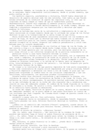 entenderse. Además, se trataba de un hombre educado, honesto y caballeroso.
No la asustaba. Había comprendido instintivamente, desde el primer momento, que
podía confiar en él.
Con malévolo regocijo, acechándoles a distancia, Rokoff había observado el
desarrollo de aquella amistad cada vez más estrecha. Como sabía ya que Tarzán
estaba enterado de su condición de agente del espionaje ruso, al odio que le
inspiraba se había sumado el temor de que el hombre-mono pudiera
desenmascararle. Rokoff sólo esperaba el momento propicio para descargar su
golpe. Deseaba eliminar a Tarzán definitivamente y, al mismo tiempo, obtener una
cumplida y placentera venganza por las humillaciones y derrotas que aquel
enemigo le infiriera.
Tarzán se hallaba más cerca de la satisfacción y complacencia de lo que se
había encontrado en ningún momento desde que la arribada del grupo de los Porter
destrozó la paz y la tranquilidad de la selva virgen en que vivía.
Ahora disfrutaba de unas agradables relaciones sociales con los miembros del
círculo de Olga, en tanto que la amistad que había trabado con la adorable
condesa constituía para él una fuente inagotable de múltiples delicias. Esa
amistad irrumpió en su ánimo, dispersó sus sombríos pensamientos y actuó como
bálsamo para su corazón desgarrado.
A veces, D'Arnot le acompañaba en sus visitas al hogar de los De Coude, ya
que conocía a Olga y a su esposo desde mucho tiempo atrás. En alguna que otra
ocasión, De Coude aparecía por los salones, pero los múltiples asuntos de su
alto cargo oficial y las infinitas exigencias de la política normalmente no le
permitían volver a casa hasta bastante entrada la noche.
Rokoff sometía a Tarzán a una vigilancia casi constante, con la esperanza de
que, tarde o temprano, se presentaría de noche en el palacio de los De Coude.
Pero esa esperanza estaba condenada a la decepción. Tarzán acompañó a casa a la
condesa en diversas ocasiones, a la salida de la ópera, pero se despedía de
ella, invariablemente, a la puerta del palacio... con enorme disgusto por parte
del ferviente hermano de la dama.
Al llegar a la conclusión de que parecía imposible de todo punto sorprender a
Tarzán como consecuencia de alguna acción emprendida por propia voluntad, Rokoff
y Paulvitch empezaron a devanarse los sesos a fin de tramar un plan que les
permitiese sorprender al hombre mono en una situación comprometida y que les
facilitase, naturalmente, las oportunas pruebas circunstanciales.
Durante muchos días revisaron concienzuda y aplicadamente la prensa, sin
olvidarse de espiar todos los movimientos de Tarzán y De Coude. Al final, sus
esfuerzos se vieron recompensados. Un periódico matinal publicaba una breve nota
en la que informaba de que en la noche del día siguiente iba a celebrarse una
reunión en casa del embajador alemán. El nombre de De Coude figuraba en la lista
de invitados a la misma. De asistir a ella, significaría que iba a estar ausente
de su domicilio hasta pasada la medianoche.
La noche del ágape, Paulvitch se apostó en la acera, delante de la residencia
del embajador germano, en un punto desde el que podía distinguir el rostro de
los invitados que iban llegando. No llevaba mucho tiempo de guardia cuando vio a
De Coude apearse de su
automóvil y pasar ante él. Tuvo suficiente. Paulvitch
salió disparado hacia su alojamiento, donde le aguardaba Rokoff. Esperaron
allí hasta pasadas las once. Entonces Paulvitch descolgó el teléfono. Pidió un
número.
¿,Hablo con el domicilio del teniente D'Arnot? -preguntó, cuando obtuvo la
comunicación-. Tengo un recado para monsieur Tarzán. ¿Tendría la amabilidad de
ponerse al aparato?
Sucedió un minuto de silencio. -¿Monsieur Tarzán?
-Ah, sí, señor, aquí Francois... del servicio de la condesa De Coude. Es
posible que monsieur haga el honor al pobre Francois de acordarse de él...
¿sí?... Sí, señor. Tengo un recado urgente para usted. La condesa le ruega que
venga a su casa cuanto antes... Se encuentra en un aprieto muy serio,
monsieur...
»No, monsieur, el pobre Francois no lo sabe... ¿Puedo decir a madame que
vendrá usted en seguida?...
»Muchas gracias, monsieur. Que Dios le bendiga.
Paulvitch colgó el auricular y miró sonriente a Rokoff.
-Tardará media hora en llegar allí -calculó éste-. Si te pones en contacto

 