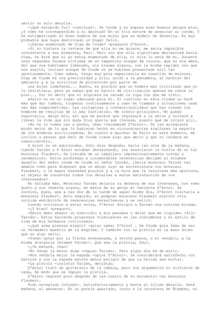 omitir un solo detalle.
-¡Qué estúpido fui! -concluyó-. De Coude y su esposa eran buenos amigos míos.
¿Y cómo he correspondido a su amistad? En un tris estuve de asesinar al conde. Y
he estigmatizado el buen nombre de una mujer que es modelo de decencia. Es muy
probable que haya destrozado un hogar feliz.
-¿Estás enamorado de Olga de Coude? -preguntó D'Arnot.
-Si no tuviera la certeza de que ella no me quiere, me sería imposible
contestarte a esa pregunta, Paul. Pero sin que ello signifique deslealtad hacia
Olga, te diré que ni yo estoy enamorado de ella, ni ella lo está de mí. Durante
unos segundos fuimos víctimas de un repentino ataque de locura, que no era amor,
del que nos habríamos liberado, sin trauma alguno, con la misma rapidez con que
nos asaltó, incluso aunque De Coude no se hubiese presentado allí tan
oportunamente. Como sabes, tengo muy poca experiencia en cuestión de mujeres.
Olga de Coude es una preciosidad y ello, unido a la penumbra, al hechizo del
ambiente y a la solicitud de protección por parte de
una mujer indefensa... Bueno, es posible que un hombre más civilizado que yo
lo resistiera, pero ya sabes que mi barniz de civilización apenas me cubre la
piel... Por no decir que ni siquiera ha calado la ropa con que me visto.
»París no es un lugar adecuado para mí. Si continúo en esta ciudad no haré
más que dar tumbos, tropezar continuamente y caer en trampas y situaciones cada
vez más comprometidas. Las cortapisas y convencionalismos que han creado los
hombres me resultan de lo más fastidioso. Me siento prisionero. No puedo
soportarlo, amigo mío, así que me parece que regresaré a la selva y volveré a
llevar la vida que sin duda Dios quería que llevase, puesto que me colocó allí.
-No te lo tomes tan a pecho, Jean -recomendó D'Arnot-. Te las arreglaste
mucho mejor de lo que lo hubieran hecho en circunstancias similares la mayoría
de los hombres «civilizados». En cuanto a marchar de París en este momento, me
inclino a pensar que Raúl de Coude tiene algo que decir y que no tardará en
comunicártelo.
D Arnot no se equivocaba. Ocho días después, hacia las once de la mañana,
cuando Tarzán y D Arnot estaban desayunando, les anunciaron la visita de un tal
monsieur Flaubert. Se trataba de un caballero impresionantemente cortés y
ceremonioso. Entre profundas e innumerables reverencias declamó el solemne
desafío del señor conde De Coude al señor Tarzán. ¿Sería monsieur Tarzán tan
amable como para disponer que un amigo suyo se entrevistara con monsieur
Flaubert, a la mayor brevedad posible y a la hora que le resultase más oportuna,
al objeto de concertar todos los detalles a mutua satisfacción de los
interesados?
No faltaba más. Monsieur Tarzán dejaría la defensa de sus intereses, con sumo
gusto y sin reserva alguna, en manos de su amigo el teniente D'Arnot. Se
convino, pues, que a las dos de la tarde de aquel mismo día, D'Arnot visitaría a
monsieur Flaubert. Acto seguido, el pomposo monsieur Flaubert ejecutó otra
nutrida exhibición de reverencias versallescas y se retiró.
Cuando volvieron a estar solos, D'Arnot dirigió a Tarzán una curiosa mirada.
-¿Y bien? -preguntó.
-Ahora debo añadir un homicidio a mis pecados o dejar que me liquiden -dijo
Tarzán-. Estoy haciendo progresos fulminantes en las costumbres y el estilo de
vida de mis hermanos civilizados.
-¿Qué arma piensas elegir? -quiso saber D'Arnot . De Coude goza fama de ser
un verdadero maestro de la esgrima. Y también con la pistola en la mano dicen
que es algo serio.
-Puedo optar por la flecha envenenada, a veinte pasos, o el venablo, a la
misma distancia -bromeó Tarzán-. Que sea la pistola, Paul.
-¿Te matará, Jean?
-No tengo la menor duda -repuso Tarzán-. Pero algún día he de morir.
-Nos vendría mejor la espada -opinó D'Arnot-. Se considerará satisfecho con
herirte y con la espada existe menos peligro de que la herida sea mortal.
-La pistola -insistió Tarzán, decidido.
D'Arnot trató de quitárselo de la cabeza, pero sus argumentos no sirvieron de
nada, de modo que se impuso la pistola.
D'Arnot regresó poco después de las cuatro de su encuentro con monsieur
Flaubert.
Todo arreglado informó-. Satisfactoriamente y hasta el último detalle. Será
mañana, al amanecer. En un paraje apartado, junto a la carretera de Étampes, no

 