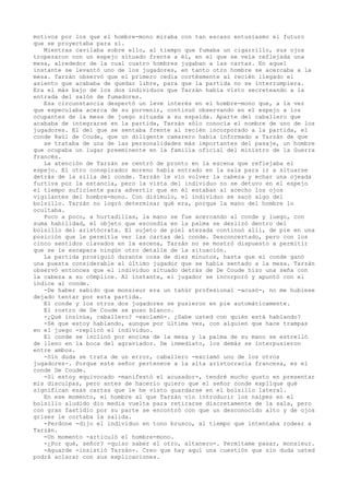 motivos por los que el hombre-mono miraba con tan escaso entusiasmo el futuro
que se proyectaba para sí.
Mientras cavilaba sobre ello, al tiempo que fumaba un cigarrillo, sus ojos
tropezaron con un espejo situado frente a él, en el que se veía reflejada una
mesa, alrededor de la cual cuatro hombres jugaban a las cartas. En aquel
instante se levantó uno de los jugadores, en tanto otro hombre se acercaba a la
mesa. Tarzán observó que el primero cedía cortésmente al recién llegado el
asiento que acababa de quedar libre, para que la partida no se interrumpiera.
Era el más bajo de los dos individuos que Tarzán había visto secreteando a la
entrada del salón de fumadores.
Esa circunstancia despertó un leve interés en el hombre-mono que, a la vez
que especulaba acerca de su porvenir, continuó observando en el espejo a los
ocupantes de la mesa de juego situada a su espalda. Aparte del caballero que
acababa de integrarse en la partida, Tarzán sólo conocía el nombre de uno de los
jugadores. El del que se sentaba frente al recién incorporado a la partida, el
conde Raúl de Coude, que un diligente camarero había informado a Tarzán de que
se trataba de una de las personalidades más importantes del pasaje, un hombre
que ocupaba un lugar preeminente en la familia oficial del ministro de la Guerra
francés.
La atención de Tarzán se centró de pronto en la escena que reflejaba el
espejo. El otro conspirador moreno había entrado en la sala para ir a situarse
detrás de la silla del conde. Tarzán le vio volver la cabeza y echar una ojeada
furtiva por la estancia, pero la vista del individuo no se detuvo en el espejo
el tiempo suficiente para advertir que en él estaban al acecho los ojos
vigilantes del hombre-mono. Con disimulo, el individuo se sacó algo del
bolsillo. Tarzán no logró determinar qué era, porque la mano del hombre lo
ocultaba.
Poco a poco, a hurtadillas, la mano se fue acercando al conde y luego, con
suma habilidad, el objeto que escondía en la palma se deslizó dentro del
bolsillo del aristócrata. El sujeto de piel atezada continuó allí, de pie en una
posición que le permitía ver las cartas del conde. Desconcertado, pero con los
cinco sentidos clavados en la escena, Tarzán no se mostró dispuesto a permitir
que se le escapara ningún otro detalle de la situación.
La partida prosiguió durante cosa de diez minutos, hasta que el conde ganó
una puesta considerable al último jugador que se había sentado a la mesa. Tarzán
observó entonces que el individuo situado detrás de De Coude hizo una seña con
la cabeza a su cómplice. Al instante, el jugador se incorporó y apuntó con el
índice al conde.
-De haber sabido que monsieur era un tahúr profesional -acusó-, no me hubiese
dejado tentar por esta partida.
El conde y los otros dos jugadores se pusieron en pie automáticamente.
El rostro de De Coude se puso blanco.
-¿Qué insinúa, caballero? -exclamó-. ¿Sabe usted con quién está hablando?
-Sé que estoy hablando, aunque por última vez, con alguien que hace trampas
en el juego -replicó el individuo.
El conde se inclinó por encima de la mesa y la palma de su mano se estrelló
de lleno en la boca del agraviador. De inmediato, los demás se interpusieron
entre ambos.
-Sin duda se trata de un error, caballero -exclamó uno de los otros
jugadores-. Porque este señor pertenece a la alta aristocracia francesa, es el
conde De Coude.
-Si estoy equivocado -manifestó el acusador-, tendré mucho gusto en presentar
mis disculpas, pero antes de hacerlo quiero que el señor conde explique qué
significan esas cartas que le he visto guardarse en el bolsillo lateral.
En ese momento, el hombre al que Tarzán vio introducir los naipes en el
bolsillo aludido dio media vuelta para retirarse discretamente de la sala, pero
con gran fastidio por su parte se encontró con que un desconocido alto y de ojos
grises le cortaba la salida.
-Perdone -dijo el individuo en tono brusco, al tiempo que intentaba rodear a
Tarzán.
-Un momento -articuló el hombre-mono.
-¿Por qué, señor? -quiso saber el otro, altanero-. Permítame pasar, monsieur.
-Aguarde -insistió Tarzán-. Creo que hay aquí una cuestión que sin duda usted
podrá aclarar con sus explicaciones.

 