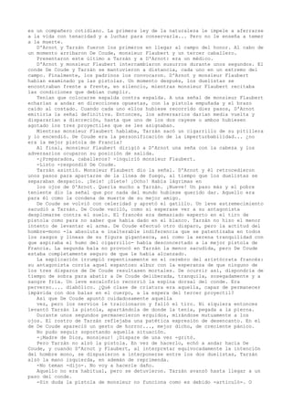 es un compañero cotidiano. La primera ley de la naturaleza le impele a aferrarse
a la vida con tenacidad y a luchar para conservarla... Pero no le enseña a temer
a la muerte.
D'Arnot y Tarzán fueron los primeros en llegar al campo del honor. Al cabo de
un momento arribaron De Coude, monsieur Flaubert y un tercer caballero.
Presentaron este último a Tarzán y a D'Arnot: era un médico.
D'Arnot y monsieur Flaubert intercambiaron susurros durante unos segundos. El
conde De Coude y Tarzán se mantuvieron a distancia, cada uno en un extremo del
campo. Finalmente, los padrinos los convocaron. D'Arnot y monsieur Flaubert
habían examinado ya las pistolas. Un momento después, los duelistas se
encontraban frente a frente, en silencio, mientras monsieur Flaubert recitaba
las condiciones que debían cumplir.
Tenían que colocarse espalda contra espalda. A una señal de monsieur Flaubert
echarían a andar en direcciones opuestas, con la pistola empuñada y el brazo
caído al costado. Cuando cada uno ellos hubiese recorrido diez pasos, D'Arnot
emitiría la señal definitiva. Entonces, los adversarios darían media vuelta y
dispararían a discreción, hasta que uno de los dos cayese o ambos hubiesen
agotado los tres proyectiles que se les asignaban.
Mientras monsieur Flaubert hablaba, Tarzán sacó un cigarrillo de su pitillera
y lo encendió. De Coude era la personificación de la imperturbabilidad... ¿no
era la mejor pistola de Francia?
Al final, monsieur Flaubert dirigió a D'Arnot una seña con la cabeza y los
adversarios ocuparon su posición de salida.
-¿Preparados, caballeros? -inquirió monsieur Flaubert.
-Listo -respondió De Coude.
Tarzán asintió. Monsieur Flaubert dio la señal. D'Arnot y él retrocedieron
unos pasos para apartarse de la línea de fuego, al tiempo que los duelistas se
separaban despacio. ¡Seis! ¡Siete! ¡Ocho! Había lágrimas en
los ojos de D'Arnot. Quería mucho a Tarzán. ¡Nueve! Un paso más y el pobre
teniente dio la señal que por nada del mundo hubiese querido dar. Aquello era
para él como la condena de muerte de su mejor amigo.
De Coude se volvió con celeridad y apretó el gatillo. Un leve estremecimiento
sacudió a Tarzán. De Coude vaciló, como si esperase ver a su antagonista
desplomarse contra el suelo. El francés era demasiado experto en el tiro de
pistola como para no saber que había dado en el blanco. Tarzán no hizo el menor
intento de levantar el arma. De Coude efectuó otro disparo, pero la actitud del
hombre-mono -la absoluta e inalterable indiferencia que se patentizaba en todos
los rasgos y líneas de su figura gigantesca, así como la serena tranquilidad con
que aspiraba el humo del cigarrillo- había desconcertado a la mejor pistola de
Francia. La segunda bala no provocó en Tarzán la menor sacudida, pero De Coude
estaba completamente seguro de que le había alcanzado.
La explicación irrumpió repentinamente en el cerebro del aristócrata francés:
su antagonista corría aquel espantoso albur con la esperanza de que ninguno de
los tres disparos de De Coude resultasen mortales. De ocurrir así, dispondría de
tiempo de sobra para abatir a De Coude deliberada, tranquila, sosegadamente y a
sangre fría. Un leve escalofrío recorrió la espina dorsal del conde. Era
perverso.... diabólico. ¿Qué clase de criatura era aquella, capaz de permanecer
impávida con dos balas en el cuerpo, a la espera del tercer proyectil?
Así que De Coude apuntó cuidadosamente aquella
vez, pero los nervios le traicionaron y falló el tiro. Ni siquiera entonces
levantó Tarzán la pistola, apartándola de donde la tenía, pegada a la pierna.
Durante unos segundos permanecieron erguidos, mirándose mutuamente a los
ojos. El rostro de Tarzán reflejaba una patética expresión de desencanto. En el
de De Coude apareció un gesto de horror..., mejor dicho, de creciente pánico.
No pudo seguir soportando aquella situación.
-¡Madre de Dios, monsieur! ¡Dispare de una vez -gritó.
Pero Tarzán no alzó la pistola. En vez de hacerlo, echó a andar hacia De
Coude, y cuando D'Arnot y Flaubert, al interpretar equivocadamente la intención
del hombre mono, se dispusieron a interponerse entre los dos duelistas, Tarzán
alzó la mano izquierda, en ademán de reprimenda.
-No teman -dijo-. No voy a hacerle daño.
Aquello no era habitual, pero se detuvieron. Tarzán avanzó hasta llegar a un
paso del conde.
-Sin duda la pistola de monsieur no funciona como es debido -articuló-. O

 