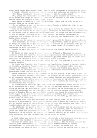 acaso está usted algo desquiciado. Tome la mía, monsieur, e inténtelo de nuevo.
Y Tarzán ofreció su pistola, con la culata por delante, al atónito De Coude.
-Mon Dieu, monsieur! -exclamó el francés-. ¿Se ha vuelto loco?
-No, amigo mío -respondió el hombre mono-, pero merezco la muerte. Es la
única forma que tengo de reparar el daño que he causado a una dama intachable.
Empuñe usted mi pistola y haga lo que le pido.
-Eso sería un asesinato -replicó De Coude-. ¿Pero qué le hizo usted a mi
esposa? Ella me ha jurado que...
-No me refiero a eso -se apresuró a decir Tarzán-. Usted vio todo lo que
ocurrió entre nosotros. Nada
malo ni inconfesable, pero suficiente para lanzar la sombra de la sospecha
sobre el buen nombre de su esposa y para destrozar la felicidad de un hombre con
el que nunca tuve el menor motivo de enemistad. La culpa fue exclusivamente mía
y, por lo tanta, confiaba en morir esta mañana. Me siento defraudado al
comprobar que monsieur no es un tirador de pistola tan maravilloso como se me
había hecho creer.
-¿Afama que la culpa es totalmente suya? -preguntó De Coude, interesadísimo.
-Por completo. Su esposa es una mujer irreprochable. Sólo le quiere a usted.
Yo tengo la culpa de lo que vio usted. Ni la condesa ni yo tuvimos nada que ver
con lo que me impulsó a ir a su casa. Aquí tiene usted un documento que lo
demuestra de modo concluyente.
Tarzán se sacó del bolsillo la declaración que Rokoff había escrito y
firmado.
De Coude se hizo cargo de ella y la leyó. D'Arnot y Flaubert se habían
acercado a los dos hombres. Eran atentos espectadores del extraño desenlace de
aquel no menos extraño duelo. Nadie pronunció palabra hasta que De Coude hubo
concluido la lectura y alzó la cabeza para mirar a Tarzán.
-Es usted un hombre noble y caballeroso -dijo-. Doy gracias a Dios por no
haberle matado.
De Coude era francés. Los franceses son impulsivos. Abrazó a Tarzán. Cundió
el ejemplo y monsieur Flaubert abrazó a D'Arnot. No quedaba nadie para que
abrazase al médico. Tal vez eso hirió el orgullo del doctor que, quizás con
cierto afán de protagonismo, se apresuró a intervenir solicitando que se le
permitiera curar las heridas de Tarzán.
-Este caballero recibió por lo menos un balazo -dijo-. Y es posible que tres.
-Dos -corrigió Tarzán-. Un proyectil me alcanzó en el hombro izquierdo y otro
en el costado, también izquierdo... pero ambas heridas son superficiales, creo.
Sin embargo, el médico insistió en que se tendiera en el césped y procedió a
aplicarle la correspondiente cura, hasta que tuvo cortada la hemorragia y bien
desinfectadas las heridas.
La consecuencia feliz de aquel duelo fue que regresaron todos juntos a París
en el automóvil de D'Arnot, convertidos en los mejores amigos del mundo. El
conde se sentía tan aliviado por aquel testimonio de la fidelidad de su esposa,
fidelidad asegurada por partida doble, que de ninguna manera podía guardar
rencor a Tarzán. Cierto que éste había asumido una carga de responsabilidad
mucho mayor de la que le correspondía, pero si mintió, tal mentira era
disculpable, porque la pronunció en beneficio de una dama y, por otra parte,
mintió como un caballero.
El hombre mono tuvo que permanecer en cama varios días. En su opinión, era
estúpido e innecesario, pero tanto el médico como D'Arnot se tomaron el asunto
muy en serio, hasta el punto de que Tarzán no tuvo más remedio que ceder, para
complacerles, si bien pensar en ello le hacía reír.
-Es ridículo -se quejó a D'Arnot . ¡Estar aquí tumbado por el pinchazo de un
alfiler! Cuando, de niño, Bolganí, el rey de los gorilas, casi me despedazó,
¿tuve una cama tan estupenda y tan mullida? ¡No! Sólo la húmeda y putrefacta
vegetación de la jungla. Me pasé varias semanas tendido en el suelo, oculto bajo
unos arbustos, sin más cuidados que los de Kaln, mi pobre
f
y fiel Kala, que hacía de enfermera, ahuyentaba a los insectos para que no se
cebasen en mis heridas y mantenía a raya a las fieras depredadoras.
»Cuando le pedía agua, me la llevaba en su boca... Era el único sistema que
conocía para trasladarla. Allí no había gasas esterilizadas ni vendas
antisépticas. Lo poco que había y nada era lo mismo, de forma que, de
encontrarse con aquella penuria, nuestro querido doctor se habría vuelto loco. A

 