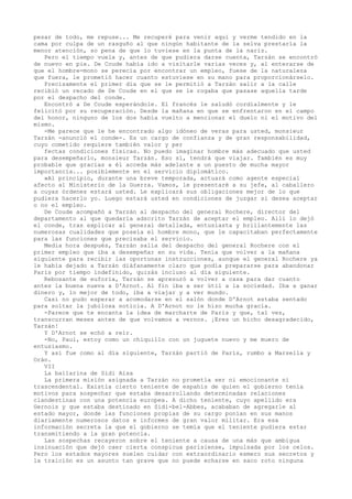 pesar de todo, me repuse... Me recuperé para venir aquí y verme tendido en la
cama por culpa de un rasguño al que ningún habitante de la selva prestaría la
menor atención, so pena de que lo tuviese en la punta de la nariz.
Pero el tiempo vuela y, antes de que pudiera darse cuenta, Tarzán se encontró
de nuevo en pie. De Coude había ido a visitarle varias veces y, al enterarse de
que el hombre-mono se perecía por encontrar un empleo, fuese de la naturaleza
que fuera, le prometió hacer cuanto estuviese en su mano para proporcionárselo.
Precisamente el primer día que se le permitió a Tarzán salir a la calle
recibió un recado de De Coude en el que se le rogaba que pasase aquella tarde
por el despacho del conde.
Encontró a De Coude esperándole. El francés le saludó cordialmente y le
felicitó por su recuperación. Desde la mañana en que se enfrentaron en el campo
del honor, ninguno de los dos había vuelto a mencionar el duelo ni el motivo del
mismo.
-Me parece que le he encontrado algo idóneo de veras para usted, monsieur
Tarzán -anunció el conde-. Es un cargo de confianza y de gran responsabilidad,
cuyo cometido requiere también valor y per
fectas condiciones físicas. No puedo imaginar hombre más adecuado que usted
para desempeñarlo, monsieur Tarzán. Eso sí, tendrá que viajar. También es muy
probable que gracias a él acceda más adelante a un puesto de mucha mayor
importancia... posiblemente en el servicio diplomático.
»Al principio, durante una breve temporada, actuará como agente especial
afecto al Ministerio de la Guerra. Vamos, le presentaré a su jefe, al caballero
a cuyas órdenes estará usted. Le explicará sus obligaciones mejor de lo que
pudiera hacerlo yo. Luego estará usted en condiciones de juzgar si desea aceptar
o no el empleo.
De Coude acompañó a Tarzán al despacho del general Rochere, director del
departamento al que quedaría adscrito Tarzán de aceptar el empleo. Allí lo dejó
el conde, tras explicar al general detallada, entusiasta y brillantemente las
numerosas cualidades que poseía el hombre mono, que le capacitaban perfectamente
para las funciones que precisaba el servicio.
Media hora después, Tarzán salía del despacho del general Rochere con el
primer empleo que iba a desempeñar en su vida. Tenía que volver a la mañana
siguiente para recibir las oportunas instrucciones, aunque el general Rochere ya
le había dejado a Tarzán diáfanamente claro que podía prepararse para abandonar
París por tiempo indefinido, quizás incluso al día siguiente.
Rebosante de euforia, Tarzán se apresuró a volver a casa para dar cuanto
antes la buena nueva a D'Arnot. Al fin iba a ser útil a la sociedad. Iba a ganar
dinero y, lo mejor de todo, iba a viajar y a ver mundo.
Casi no pudo esperar a acomodarse en el salón donde D'Arnot estaba sentado
para soltar la jubilosa noticia. A D'Arnot no le hizo mucha gracia.
-Parece que te encanta la idea de marcharte de París y que, tal vez,
transcurran meses antes de que volvamos a vernos. ¡Eres un bicho desagradecido,
Tarzán!
Y D'Arnot se echó a reír.
-No, Paul, estoy como un chiquillo con un juguete nuevo y me muero de
entusiasmo.
Y así fue como al día siguiente, Tarzán partió de París, rumbo a Marsella y
Orán.
VII
La bailarina de Sidi Aisa
La primera misión asignada a Tarzán no prometía ser ni emocionante ni
trascendental. Existía cierto teniente de espahís de quien el gobierno tenía
motivos para sospechar que estaba desarrollando determinadas relaciones
clandestinas con una potencia europea. A dicho teniente, cuyo apellido era
Gernois y que estaba destinado en Sidi-bel-Abbes, acababan de agregarle al
estado mayor, donde las funciones propias de su cargo ponían en sus manos
diariamente numerosos datos e informes de gran valor militar. Era esa
información secreta la que el gobierno se temía que el teniente pudiera estar
transmitiendo a la gran potencia.
Las sospechas recayeron sobre el teniente a causa de una más que ambigua
insinuación que dejó caer cierta conspicua parisiense, impulsada por los celos.
Pero los estados mayores suelen cuidar con extraordinario esmero sus secretos y
la traición es un asunto tan grave que no puede echarse en saco roto ninguna

 