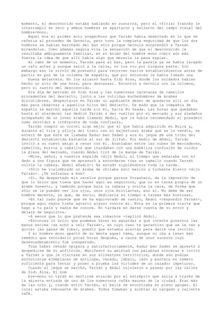 momento, el desconocido estaba hablando en susurros, pero el oficial francés le
interrumpió en seco y ambos hombres se apartaron y salieron del campo visual del
hombre-mono.
Aquel era el primer acto sospechoso que Tarzán había observado en lo que se
refería al proceder de Gernois, pero tuvo la completa seguridad de que los dos
hombres se habían marchado del bar sólo porque Gernois sorprendió a Tarzán
mirándolos. Como además seguía viva la sensación de que el desconocido le
resultaba ambiguamente familiar, en el ánimo del hombre mono cobró aún más
fuerza la idea de que allí había algo que merecía la pena espiar.
Al cabo de un momento, Tarzán pasó al bar, pero la pareja ya se había largado
un rato antes y aunque salió a la calle, no los vio por ninguna parte. Sin
embargo eso le sirvió de pretexto para recorrer varios establecimientos antes de
partir en pos de la columna de espahís, que por entonces le había tomado una
buena delantera. No los alcanzó hasta Sidi Aisa, donde los soldados habían
hecho un alto de una hora, para descansar. Encontró a Gernois con la columna,
pero ni rastro del desconocido.
Era día de mercado en Sidi Aisa y las numerosas caravanas de camellos
procedentes del desierto, junto a las nutridas muchedumbres de árabes
discutidores, despertaron en Tarzán un agobiante deseo de quedarse allí un día
más para observar a aquellos hijos del desierto. De modo que la compañía de
espahís se marchó aquella tarde sin él, hacia Bu Saada. Las horas que quedaban
hasta el atardecer las dedicó Tarzán a dar vueltas por el mercado y sus aledaños
acompañado de un joven árabe llamado Abdul, que le había recomendado el posadero
como servidor e intérprete de toda confianza.
Tarzán compró un corcel algo mejor que el que había adquirido en Buira y,
durante el tira y afloja del trato con el majestuoso árabe que se lo vendía, se
enteró de que éste se llamaba Kadur ben Saden y era el jeque de una tribu del
desierto establecida bastante al sur de Jilfah. Por medio de Abdul, Tarzán
invitó a su nuevo amigo a cenar con él. Avanzaban entre las nubes de mercaderes,
camellos, burros y caballos que inundaban con una babélica confusión de ruidos
la plaza del mercado, cuando Abdul tiró de la manga de Tarzán.
-Mire, señor, a nuestra espalda -dijo Abdul, al tiempo que señalaba con el
dedo a una figura que se apresuró a esconderse tras un camello cuando Tarzán
volvía la cabeza. Abdul añadió-: Ha estado siguiéndonos toda la tarde.
-Sólo he vislumbrado un árabe de chilaba azul marino y turbante blanco -dijo
Tarzán-. ¿Te refieres a ése?
-Sí. Ha despertado mis recelos porque parece forastero, da la impresión de
que lo único que tiene que hacer aquí es seguirnos, que no es tarea propia de un
árabe honesto, y también porque baja la cabeza y oculta la cara, de forma que
sólo se le pueden ver los ojos, unos ojos brillantes, eso sí. No debe de ser
hombre decente, ya que, de serlo, dedicaría su tiempo a tareas más honrosas.
-En tal caso parece que se ha equivocado de rastro, Abdul -respondió Tarzán-,
porque aquí nadie tiene agravio alguno contra mí. Esta es la primera visita que
hago a tu país y nadie me conoce. No tardará en darse cuenta de su error y
dejará de seguirnos.
-A menos que lo que pretenda sea robarnos -replicó Abdul.
-Entonces lo único que podemos hacer es aguardar a que intente ponernos las
manos encima -se echó a reír Tarzán-, en cuyo caso te garantizo que se le van a
quitar las ganas de robar, puesto que estamos alertas para darle una lección.
Y el hombre mono apartó de su mente aquel tema, aunque no iba a tener más
remedio que recordarlo pocas horas después, a causa de unos sucesos cuyo
desencadenamiento fue inesperado.
Tras haber cenado opípara y satisfactoriamente, Kadur ben Saden se aprestó a
despedirse de su anfitrión. Manifestó su amistad con palabras sinceras e invitó
a Tarzán a que le visitase en sus silvestres territorios, donde aún podían
encontrarse ejemplares de antílope, venado, jabalí, león y pantera en número
suficiente para tentar y poner a prueba las virtudes de un cazador impetuoso.
Cuando el jeque se marchó, Tarzán y Abdul volvieron a pasear por las calles
de Sidi Aisa. El hom
bre-mono no tardó en sentirse atraído por el estrépito que salía a través de
la abierta entrada de uno de los numerosos cafés maures de la ciudad. Eran más
de las ocho y, cuando entró Tarzán, el baile se encontraba en pleno apogeo. El
local estaba rebosante de árabes. Todos fumaban y sorbían su cargado y caliente
café.

 