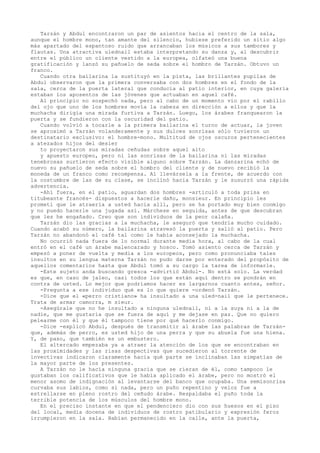 Tarzán y Abdul encontraron un par de asientos hacia el centro de la sala,
aunque el hombre mono, tan amante del silencio, hubiese preferido un sitio algo
más apartado del espantoso ruido que arrancaban los músicos a sus tambores y
flautas. Una atractiva ulednail estaba interpretando su danza y, al descubrir
entre el público un cliente vestido a la europea, olfateó una buena
gratificación y lanzó su pañuelo de seda sobre el hombro de Tarzán. Obtuvo un
franco.
Cuando otra bailarina la sustituyó en la pista, las brillantes pupilas de
Abdul observaron que la primera conversaba con dos hombres en el fondo de la
sala, cerca de la puerta lateral que conducía al patio interior, en cuya galería
estaban los aposentos de las jóvenes que actuaban en aquel café.
Al principio no sospechó nada, pero al cabo de un momento vio por el rabillo
del ojo que uno de los hombres movía la cabeza en dirección a ellos y que la
muchacha dirigía una mirada furtiva a Tarzán. Luego, los árabes franquearon la
puerta y se fundieron con la oscuridad del patio.
Cuando volvió a tocarle a la primera bailarina el turno de actuar, la joven
se aproximó a Tarzán volanderamente y sus dulces sonrisas sólo tuvieron un
destinatario exclusivo: el hombre-mono. Multitud de ojos oscuros pertenecientes
a atezados hijos del desier
to proyectaron sus miradas ceñudas sobre aquel alto
y apuesto europeo, pero ni las sonrisas de la bailarina ni las miradas
tenebrosas surtieron efecto visible alguno sobre Tarzán. La danzarina echó de
nuevo su pañuelo de seda sobre el hombro del cliente y de nuevo recibió la
moneda de un franco como recompensa. Al llevársela a la frente, de acuerdo con
la costumbre de las de su clase, se inclinó hacia Tarzán y le susurró una rápida
advertencia.
-Ahí fuera, en el patio, aguardan dos hombres -articuló a toda prisa en
titubeante francés- dispuestos a hacerle daño, monsieur. En principio les
prometí que le atraería a usted hacia allí, pero se ha portado muy bien conmigo
y no puedo hacerle una jugada así. Márchese en seguida, antes de que descubran
que les he engañado. Creo que son individuos de la peor calaña.
Tarzán dio las gracias a la muchacha, le aseguró que tendría mucho cuidado.
Cuando acabó su número, la bailarina atravesó la puerta y salió al patio. Pero
Tarzán no abandonó el café tal como le había aconsejado la muchacha.
No ocurrió nada fuera de lo normal durante media hora, al cabo de la cual
entró en el café un árabe malencarado y hosco. Tomó asiento cerca de Tarzán y
empezó a poner de vuelta y media a los europeos, pero como pronunciaba tales
insultos en su lengua materna Tarzán no pudo darse por enterado del propósito de
aquellos comentarios hasta que Abdul tomó a su cargo la tarea de informarle.
-Este sujeto anda buscando gresca -advirtió Abdul-. No está solo. La verdad
es que, en caso de jaleo, casi todos los que están aquí dentro se pondrán en
contra de usted. Lo mejor que podríamos hacer es largarnos cuanto antes, señor.
-Pregunta a ese individuo qué es lo que quiere -ordenó Tarzán.
-Dice que el «perro cristiano» ha insultado a una uled-nail que le pertenece.
Trata de armar camorra, m sieur.
-Asegúrale que no he insultado a ninguna ulednail, ni a la suya ni a la de
nadie, que me gustaría que se fuera de aquí y me dejase en paz. Que no quiero
pelearme con él y que él tampoco tiene por qué hacerlo conmigo.
-Dice -explicó Abdul, después de transmitir al árabe las palabras de Tarzánque, además de perro, es usted hijo de una perra y que su abuela fue una hiena.
Y, de paso, que también es un embustero.
El altercado empezaba ya a atraer la atención de los que se encontraban en
las proximidades y las risas despectivas que sucedieron al torrente de
invectivas indicaron claramente hacia qué parte se inclinaban las simpatías de
la mayor parte de los presentes.
A Tarzán no le hacía ninguna gracia que se rieran de él, como tampoco le
gustaban los calificativos que le había aplicado el árabe, pero no mostró el
menor asomo de indignación al levantarse del banco que ocupaba. Una semisonrisa
curvaba sus labios, como si nada, pero un puño repentino y veloz fue a
estrellarse en pleno rostro del ceñudo árabe. Respaldaba el puño toda la
terrible potencia de los músculos del hombre mono.
En el preciso instante en que el pendenciero dio con sus huesos en el piso
del local, media docena de individuos de rostro patibulario y expresión feroz
irrumpieron en la sala. Habían permanecido en la calle, ante la puerta,

 