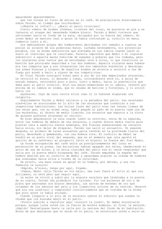 aguardando aparentemente
que les tocase el turno de entrar en el café. Se precipitaron directamente
sobre Tarzán, al tiempo que vociferaban:
-¡Muerte al infiel!... ¡Abajo el perro cristiano!
Cierto número de árabes jóvenes, clientes del local, se pusieron en pie y se
lanzaron al ataque del desarmado hombre blanco. Tarzán y Abdul tuvieron que
retroceder hacia el fondo de la sala, obligados por la fuerza del número. El
joven Abdul se mantuvo leal a quien le había contratado y, cuchillo en mano,
combatía junto a él.
Los demoledores golpes del hombre-mono derribaban sin remedio a cuantos se
ponían al alcance de sus poderosas manos. Luchaba serenamente, sin pronunciar
palabra, con la misma semisonrisa que aleteaba en sus labios cuando lanzó al
suelo al individuo que le insultaba. Parecía imposible que Abdul o él lograran
sobrevivir a aquella marea homicida de espadas y puñales que los rodeaba, pero
los atacantes eran tantos que se estorbaban unos a otros, lo que constituía un
bastión que procuraba seguridad a los dos hombres. Aquella ululante masa humana
era tan compacta que a sus integrantes les era imposible enarbolar y descargar
las armas blancas y ninguno de aquellos árabes se atrevía a recurrir a las de
fuego por miedo a herir a alguno de sus compatriotas.
Al final Tarzán consiguió echar mano a uno de los más empecinados atacantes.
Le retorció el brazo, lo desarmó y luego, colocándoselo ante sí, a guisa de
escudo humano, retrocedió poco a poco, junto a Abdul, hacia la puertecilla que
daba paso al patio interior. Hizo una pausa momentánea en el umbral, levantó por
encima de su cabeza al árabe, que no cesaba de batirse y forcejear, y lo arrojó
hacia los
agresores. Cayó de cara contra ellos como si lo hubiese disparado una
catapulta.
Seguidamente Tarzán y Abdul salieron a la penumbra del patio. Las asustadas
uled-miles se acurrucaban en lo alto de las escaleras que conducían a sus
respectivas habitaciones. Las únicas luces del patio eran las tenues llamas de
las velas que, con su misma cera, había pegado al paño de su puerta cada una de
las muchachas, al objeto de medio iluminar los encantos que exponía a la vista
de quienes pudieran atravesar el recinto.
No bien abandonaron la sala cuando ladró un revólver, cerca de su espalda,
entre las sombras de debajo de una escalera, y cuando dieron media vuelta para
plantar cara a aquéllos nuevos enemigos, dos figuras enmascaradas se lanzaron
hacia ellos, sin dejar de disparar. Tarzán les salió al encuentro. Un segundo
después, el primero de tales atacantes yacía tendido en la pisoteada tierra del
patio, desarmado y gemebundo, con una muñeca rota. El cuchillo de Abdul se
hundió en un punto vital del segundo, que en el momento que caía apretó el
gatillo de su revólver; el proyectil falló el blanco: la frente del fiel Abdul.
La horda enloquecida del café salía ya precipitadamente del local en
persecución de su presa. Las bailarinas habían apagado sus velas, obedeciendo el
grito de una de ellas, y la única claridad del patio era el tenue resplandor que
salía por la puerta medio bloqueada del café. Tarzán empuñaba la espada del
hombre abatido por el cuchillo de Abdul y aguardaba erguido la oleada de hombres
que avanzaban hacia ellos a través de la oscuridad.
De pronto, una mano suave se apoyó en su hombro, por detrás, y una voz
femenina le susurró:
-Rápido, m'sieur, venga por aquí. Sígame.
-Vamos, Abdul -dijo Tarzán en voz baja-, sea cual fuere el sitio al que nos
dirijamos, no será peor que seguir aquí.
La mujer se volvió y subió por la angosta escalera que terminaba a la puerta
de su cuarto. Tarzán iba pisándole los talones. Vio las pulseras de oro y de
plata que adornaban sus brazos desnudos, las sartas de monedas de oro que
colgaban de los adornos del pelo y los llamativos colores de su vestido. Observó
que era una uied-nail y comprendió instintivamente que se trataba de la misma
que poco antes le había avisado.
Cuando llegaron a lo alto de la escalera oyeron el alboroto que armaba la
chusma que los buscaba abajo en el patio.
-Pronto subirán a registrar aquí -susurró la joven-. No deben encontrarle
porque, aunque lucha usted con la fuerza de muchos hombres, al final le matarán.
¡Rápido! Descuélguese hasta la calle por la ventana del fondo de mi habitación.
Antes de que descubran que no están en el patio, se encontrará usted a salvo en

 