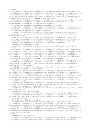 el hotel.
Pero mientras la muchacha hablaba varios árabes habían empezado a subir por
la escalera en lo alto de la cual se hallaban. Uno de los perseguidores lanzó un
súbito grito de aviso. Habían dado con ellos. El asaltante que iba en cabeza
subió los peldaños a toda prisa, pero se encontró arriba con una espada que no
se había esperado: antes, su presa estaba sin armas.
A la vez que soltaba un alarido, el hombre cayó sobre los que subían tras él.
Todos rodaron escaleras abajo como las piezas de un juego de bolos. La
desvencijada y ruinosa estructura no pudo aguantar
la tensión de aquella sobrecarga inesperada y se estre
meció. Con un chirriante chasquido de madera que se rompe, se derrumbó bajo
los pies de los árabes y Tarzán, Abdul y la muchacha se encontraron solos en el
frágil rellano de tablas de la parte superior.
-¡Vamos! -apremió la uled-nail-. Llegarán hasta nosotros subiendo por la
escalera de al lado y a través de la habitación contigua a la mía. No hay
momento que perder.
En el instante en que entraban en el cuarto de la bailarina, Abdul oyó y
tradujo las instrucciones que se daban abajo. Se ordenaba a varios hombres que
salieran corriendo a la calle y cortaran la posibilidad de huida por allí.
-Ahora sí que estamos perdidos -dijo la muchacha simplemente.
-¿Estamos? -se extrañó Tarzán.
-Sí, m'sieur-respondió ella-, me matarán a mí también. ¿Es que no le he
ayudado?
Eso confería un aspecto distinto a la situación. Hasta entonces, Tarzán más
bien había disfrutado con la emoción y los peligros de aquella refriega. Ni por
un momento se le ocurrió suponer que Abdul o la muchacha pudieran sufrir el
menor daño, a no ser a causa de algún accidente y él sólo había retrocedido lo
justo para evitar que le matasen. No tenía intención alguna de huir hasta que
viese que, de seguir allí, estaría irremisiblemente perdido.
De estar solo, podía lanzarse en medio de aquella apiñada turba y, atacando a
la manera que lo hacía Numa, el león, infundiría tal pavor a los árabes que la
huida iba a resultar facilísima. Pero ahora debía pensar en la seguridad de
aquellos dos fieles amigos.
Se llegó a la ventana que daba a la calle. El enemigo estaría abajo en
cuestión de un minuto. Y a sus oídos
llegó el estrépito que organizaban los que subían por la escalera de la
habitación contigua... Sólo tardarían unos segundos en llegar a la puerta que
Tarzán tenía a su espalda. Apoyó un pie en el antepecho y se asomó al exterior,
pero no miró abajo. Comprobó que por encima de su cabeza, al alcance de la mano,
estaba el bajo tejado del edificio. Llamó a la bailarina, que se situó a su
lado. Tarzán pasó su robusto brazo alrededor de la joven, la levantó en peso y
se la echó al hombro.
-Aguarda aquí hasta que te avise para subirte a pulso -aleccionó a Abdul-.
Mientras tanto, aprovecha para adosar contra la puerta todo lo que encuentres...
eso puede retrasarlos el tiempo suficiente.
A continuación, Tarzán subió al alféizar de la estrecha ventana, con la joven
sobre los hombros.
-¡Sujétese bien! -le advirtió.
Segundos después se encontraba en lo alto del tejado, al que había subido con
la facilidad y destreza de un simio. Tras depositar a la bailarina en la
cubierta, se asomó por el borde y llamó a Abdul en voz baja. El joven árabe
corrió a la ventana.
-Dame la mano -bisbiseó Tarzán.
Los individuos que estaban en la habitación de al lado aporreaban
furiosamente la puerta. Ésta se hundió hacia adentro con estrepitoso chasquido
de madera astillada, en el mismo instante en que Abdul se veía izado como una
pluma hacia la cubierta del edificio. Justo a tiempo, porque la canallesca masa
irrumpió en el cuarto que acababan de abandonar mientras una docena más de
perseguidores doblaban la esquina de la calle y corrían a situarse al pie de la
ventana de la muchacha.
VIII
Escaramuza en el desierto
En cuclillas sobre el tejado, encima de los alojamientos de las uled-nailes,
oyeron las iracundas maldiciones que los árabes soltaban en la habitación

 