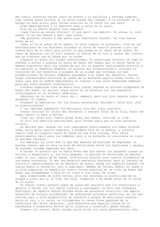 del suelo, mientras Tarzán cogía en brazos a la bailarina y saltaba también,
como tantas veces hiciera en la selva cuando iba cargado. A la muchacha se le
escapó un leve grito, pero Tarzán aterrizó en la calle con una sacudida imperceptible y la depositó sana y salva en el suelo.
Ella se le aferró durante unos segundos.
-¡Qué fuerte es usted, m'sieur! ¡Y qué ágil! -se admiró-. El adrea, el león
negro, no es tan fuerte y ágil como usted.
-Me gustaría conocer a ese adrea suyo -manifestó Tarzán-. He oído hablar
mucho de él.
-Pues si va al aduar de mi padre, lo verá -repuso la muchacha-. Vive en las
estribaciones de las montañas situadas al norte de nuestro poblado y por las
noches baja de su cubil para pillar lo que puede en el aduar de mi padre. Es
capaz de aplastar con un solo zarpazo la testuz de un toro y ¡pobre del viajero
que se tropiece con el adrea por la noche!
Llegaron al hotel sin ningún contratiempo. El adormilado hotelero se negó en
redondo a enviar a alguien en busca de Kadur ben Saden, por lo menos hasta la
mañana siguiente, pero una moneda de oro dio un aspecto radicalmente distinto a
la cuestión y, momentos después, un botones del establecimiento iniciaba el
recorrido de las hosterías y posadas de la ciudad que contaban con más
probabilidades de ofrecer compañía agradable a un jeque del desierto. Tarzán
juzgó indispensable encontrar al padre de la muchacha aquella misma noche, no
fuera caso que el hombre emprendiera el regreso a sus lares demasiado temprano
para que fuera posible interceptarle.
Llevaban esperando cosa de media hora cuando regresó el botones acompañado de
Kadur ben Saden. El anciano jeque entró en la estancia con una expresión
interrogadora en su altanero semblante.
-Monsieur me ha hecho el honor de... -empezó, pero sus ojos cayeron sobre la
muchacha. El hombre
atravesó la habitación con los brazos extendidos. Exclamó-: ¡Hija mía! ¡Alá
es misericordioso!
Y las lágrimas empañaron los marciales ojos del viejo guerrero.
Cuando concluyó el relato del secuestro y rescate final de su hija, Kadur ben
Saden tendió la mano a Tartán.
-Suyo es, amigo mío, cuanto posee Kadur ben Saden, incluida la vida.
Lo dijo con sencilla naturalidad, pero Tarzán sabía que no eran palabras
ociosas.
Se decidió que, aunque los tres cabalgasen prácticamente sin haber dormido
nada, sería mejor partir temprano, a primera hora de la mañana, e intentar
cubrir todo el trayecto hasta Bu Saada en una sola jornada. Ello sería
relativamente fácil para los hombres, pero a la muchacha le resultaría un viaje
en extremo fatigoso.
Sin embargo, la joven era la que más deseosa se mostraba de emprender la
marcha, puesto que no veía la hora de encontrarse entre sus familiares y amigas,
de quienes llevaba separada dos años.
A Tarzán le pareció que no había hecho más que cerrar los párpados cuando ya
volvían a despertarlo y, una hora después, la partida se encontraba en marcha,
rumbo al sur, camino de Bu Saada. Disfrutaron durante unos cuantos kilómetros de
una buena carretera, lo que les permitió adelantar bastante, pero el terreno se
convirtió repentinamente en un desierto de arena, donde los caballos hundían los
cascos hasta el menudillo casi a cada paso. Además de Tarzán, Abdul, el jeque y
su hija componían la expedición cuatro fieros beduinos de la tribu de Kadur ben
Saden que acompañaban a éste en su viaje a Sidi Aisa. De forma
que, disponiendo de siete rifles, poco les asustaba la posibilidad de un
ataque a pleno día y, si todo iba bien, llegarían a Bu Saada antes de la caída
de la noche.
Un fuerte viento levantó nubes de arena del desierto que los envolvieron y
dejaron a Tarzán con los labios resecos y cuarteados. Lo poco que conseguía
distinguir de aquella región distaba mucho de parecerle atractivo: una amplia
extensión de terreno accidentado, de ondulantes altozanos estériles, en los que
crecían aquí y allá bosquecillos de arbustos o grupos de matorrales resecos.
Hacia el sur, a lo lejos, se vislumbraba la tenue línea quebrada de la
cordillera del Atlas sahariano. ¡Qué diferente era aquella tierra de la
espléndida y exuberante África de su infancia y juventud!, pensó Tarzán.
Siempre ojo avizor, Abdul miraba hacia atrás con tanta perseverancia como

 