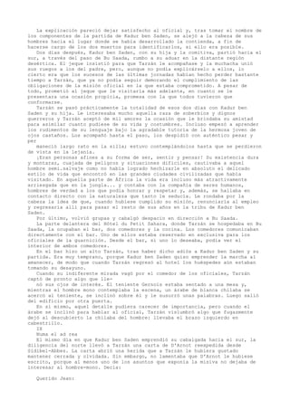 La explicación pareció dejar satisfecho al oficial y, tras tomar el nombre de
los componentes de la partida de Kadur ben Saden, se alejó a la cabeza de sus
hombres hacia el lugar donde se había desarrollado la contienda, a fin de
hacerse cargo de los dos muertos para identificarlos, si ello era posible.
Dos días después, Kadur ben Saden, con su hija y la comitiva, partió hacia el
sur, a través del paso de Bu Saada, rumbo a su aduar en la distante región
desértica. El jeque insistió para que Tarzán le acompañase y la muchacha unió
sus ruegos a los del padre, pero, aunque no podía explicárselo a ellos, lo
cierto era que los sucesos de las últimas jornadas habían hecho perder bastante
tiempo a Tarzán, que ya no podía seguir demorando el cumplimiento de las
obligaciones de la misión oficial en la que estaba comprometido. A pesar de
todo, prometió al jeque que le visitaría más adelante, en cuanto se le
presentara una ocasión propicia, promesa con la que todos tuvieron que
conformarse.
Tarzán se pasó prácticamente la totalidad de esos dos días con Kadur ben
Saden y su hija. Le interesaba mucho aquella raza de soberbios y dignos
guerreros y Tarzán aceptó de mil amores la ocasión que le brindaba su amistad
para asimilar cuanto pudiese de su vida y costumbres. Incluso empezó a aprender
los rudimentos de su lenguaje bajo la agradable tutoría de la hermosa joven de
ojos castaños. Los acompañó hasta el paso, los despidió con auténtico pesar y
per
maneció largo rato en la silla; estuvo contemplándolos hasta que se perdieron
de vista en la lejanía.
¡Eran personas afines a su forma de ser, sentir y pensar! Su existencia dura
y montaraz, cuajada de peligros y situaciones dificiles, cautivaba a aquel
hombre semi.salvaje como no había logrado hechizarle en absoluto el delicado
estilo de vida que encontró en las grandes ciudades civilizadas que había
visitado. En aquella parte de África la vida era incluso más atractivamente
arriesgada que en la jungla... y contaba con la compañía de seres humanos,
hombres de verdad a los que podía honrar y respetar y, además, se hallaba en
contacto directo con la naturaleza que tanto le seducía. Le rondaba por la
cabeza la idea de que, cuando hubiese cumplido su misión, renunciaría al empleo
y regresaría allí para pasar el resto de sus años en la tribu de Kadur ben
Saden.
Por último, volvió grupas y cabalgó despacio en dirección a Bu Saada.
La parte delantera del Hótel du Petit Sahara, donde Tarzán se hospedaba en Bu
Saada, la ocupaban el bar, dos comedores y la cocina. Los comedores comunicaban
directamente con el bar. Uno de ellos estaba reservado en exclusiva para los
oficiales de la guarnición. Desde el bar, si uno lo deseaba, podía ver el
interior de ambos comedores.
En el bar hizo un alto Tarzán, tras haber dicho adiós a Kadur ben Saden y su
partida. Era muy temprano, porque Kadur ben Saden quiso emprender la marcha al
amanecer, de modo que cuando Tarzán regresó al hotel los huéspedes aún estaban
tomando su desayuno.
Cuando su indiferente mirada vagó por el comedor de los oficiales, Tarzán
captó de pronto algo que llenó sus ojos de interés. El teniente Gernois estaba sentado a una mesa y,
mientras el hombre mono contemplaba la escena, un árabe de blanca chilaba se
acercó al teniente, se inclinó sobre él y le susurró unas palabras. Luego salió
del edificio por otra puerta.
En sí mismo, aquel detalle pudiera carecer de importancia, pero cuando el
árabe se inclinó para hablar al oficial, Tarzán vislumbró algo que fugazmente
dejó al descubierto la chilaba del hombre: llevaba el brazo izquierdo en
cabestrillo.
IX
Numa el ad rea
El mismo día en que Kadur ben Saden emprendió su cabalgada hacia el sur, la
diligencia del norte llevó a Tarzán una carta de D'Arnot reexpedida desde
Sidibel-Abbes. La carta abrió una herida que a Tarzán le hubiera gustado
mantener cerrada y olvidada. Sin embargo, no lamentaba que D'Arnot le hubiese
escrito, porque al menos uno de los asuntos que exponía la misiva no dejaba de
interesar al hombre-mono. Decía:
Querido Jean:

 