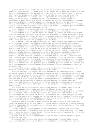 Después de mi última carta he tenido que ir a Londres por cuestiones de
negocios. Sólo estuve allí tres días. En el curso del primero me tropecé -lo que
se dice inopinadamente- en Henrietta Street con un viejo amigo tuyo. Ni por lo
más remoto te imaginarías quién es. Pues, ni más ni menos que el señor don
Samuel T. Philander. Es cierto. Veo la expresión de incredulidad que ha
aparecido en tu cara. Se empeñó en que le acompañase al hotel donde se
hospedaba, y allí encontré a todos los demás: el profesor Arquímedes Q. Porter,
la señorita Porter y aquella gigantesca negra, la doncella de la señorita
Porter, Esmeralda me parece recordar que se llama. Mientras estaba allí, llegó
Clayton. Van a casarse pronto, por no decir ya mismo, y sospecho que recibiremos
la participación de boda cualquier día de
estos. Debido a la muerte del padre de Clayton, va a ser una ceremonia
discreta, íntima, a la que sólo asistirán los familiares directos.
Cuando estaba a solas con el señor Philander, el hombre se puso en plan más
bien confidencial. Me contó que la señorita Philander ya había aplazado la boda
en tres ocasiones distintas. Al señor Philander, según me dio, le parece que la
muchacha no tiene precisamente unas ganas locas de casarse con Clayton, pero
todo indica que esta vez va a llegar hasta el final.
Naturalmente, todos me preguntaron por ti, pero respeté tus deseos en cuanto
a tu verdadero origen y me limité a hablarles de tus presentes actividades.
La señorita Porter se mostró especialmente interesada en cuanto yo pudiera
explicarle sobre tu persona y me formuló una barbaridad de preguntas. Me temo
que disfruté lo mío, lo que no es digno de un caballero, exponiendo con mi más
colorista elocuencia tu deseo y determinación de volver, tarde o temprano, a
tujungla natal. Luego me arrepentí, porque a la muchacha pareció producirle
auténtica angustia imaginarse los espantosos peligros a los que quieres
regresar. «Y sin embargo», comentó la señorita Porter, «no sé... Hay destinos
mós infaustos que los que pueda plantear a monsieur Tarzán la terrible y feroz
selva virgen. Al menos, no tendrá remordimientos de conciencia. Y allí no faltan
durante el día momentos de quietud, paz y sosiego, además de tener unas vistas
de belleza sensacional. Es posible que le extrañe que diga cosas así, puesto que
he vivido experiencias escalofriantes en aquella floresta aterradora, pero la
verdad es que
hay momentos en que anhelo volver, porque no dejo de tener presente que
disfruté allí de los instantes ~felices de mi vida.»
Mientras hablaba, su rostro tenía una expresión de indescriptible tristeza,
lo que me indujo a pensar que estaba enterada de que yo conocía su secreto y que
tal expresión acongojada era su modo de indicarme que te transmitiera un mensaje
de su parte: el de que tu recuerdo tenía un santuario en su corazón, aunque éste
perteneciese a otro. Cuando tú eras el protagonista de la conversación, Clayton
no disimuló la incomodidad y nerviosismo que sentía. Su rostro denotaba
angustiada preocupación. Lo que no fue óbice para que manifestara un bondadoso
interés acerca de cómo te iban las cosas. Me pregunto si sospechará la verdad
acerca de ti.
Tennington entró con Clayton. Son grandes amigos, ya sabes. Tennington se
disponía a zarpar en su yate, con ánimo de llevar a cabo uno de sus
interminables cruceros, y trataba de convencer a los demás para que se enrolaran
en la travesía. También trató de liarme a mí. Esta vez tiene intención de
circunnavegar el continente de África. Le contesté que lo más probable es que,
como no se le quite de la cabeza la idea de que su bonito juguete flotante no es
ni un acorazado ni un transatlántico, el día menos pensado le va a llevar, a él
y a algunos de sus amigos, al fondo del océano.
Regresé a París anteayer y ayer encontré en las carreras a los condes De
Coude. Me preguntaron por ti, claro. El conde parece tenerte un tremendo afecto.
No da la impresión de guardarte rencor alguno, sino todo lo contrario. Olga está
tan radiante de belleza como siempre, aunque parece un poco deprimida. Supongo que sus breves
relaciones contigo le enseñaron una lección que no olvidará mientras viva. Para
ella, y para su esposo, desde luego, fue una suerte que se tratara de ti y no de
otro individuo menos caballeroso.
Me temo que si hubieras galanteado a Olga no habría habido esperanza para
ninguno de los dos.
Me encargó que te diese que Nicolás ha abandonado Francia. Ella le pagó
veinte mil francos para que se fuera y no volviese. Se felicita por haberse

 
