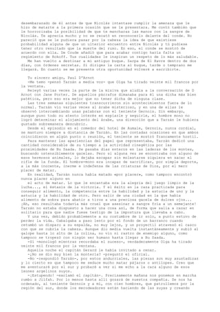 desembarazado de él antes de que Nicolás intentase cumplir la amenaza que le
hizo de matarte a la primera ocasión que se le presentara. Me contó también que
le horrorizaba la posibilidad de que te mancharas las manos con la sangre de
Nicolás. Te aprecia mucho y no se recató en reconocerlo delante del conde. No
pareció que se le pudiera pasar por la cabeza la idea de que existiese
probabilidad alguna de que un ulterior encuentro entre Nicolás y tú pudiese
tener otro resultado que la muerte del ruso. En eso, el conde se mostró de
acuerdo con ella. De Coude añadió que para acabar contigo haría falta un
regimiento de Rokoff. Tus cualidades le inspiran un respeto de lo más saludable.
Me han vuelto a destinar a mi antiguo buque. Zarpa de El Havre dentro de dos
días, con órdenes secretas. Si diriges la carta al buque, tarde o temprano me
llegará. En cuanto se me presente otra oportunidad volveré a escribirte.
Tu sincero amigo, Paul D'Arnot
-Me temo -pensó Tarzán a media voz- que Olga ha tirado veinte mil francos por
la ventana.
Releyó varias veces la parte de la misiva que aludía a la conversación de D
Arnot con Jane Porter. De aquellos párrafos dimanaba para él una dicha más bien
patética, pero eso era mejor que no tener dicha de ninguna clase.
Las tres semanas siguientes transcurrieron sin acontecimientos fuera de lo
normal. Tarzán vio varias veces al árabe misterioso, y en una de ellas le
observó intercambiando unas palabras con el teniente Gernois. Sin embargo,
aunque puso todo su atento interés en espiarle y seguirle, el hombre mono no
logró determinar el alojamiento del árabe, una dirección que a Tarzán le hubiera
gustado sobremanera descubrir.
Desde el episodio en el comedor del hotel de Aumale, Gernois, nunca cordial,
se mantuvo siempre a distancia de Tarzán. En las contadas ocasiones en que ambos
coincidieron en algún punto o reunión, el teniente se mostró francamente hostil.
Para mantener las apariencias del papel que representaba, Tarzán dedicó una
cantidad considerable de su tiempo a la actividad cinegética por las
proximidades de Bu Saada. Se pasaba días enteros en las laderas de los montes,
buscando ostensiblemente gacelas. Pero si alguna vez se encontraba con alguno de
esos hermosos animales, lo dejaba escapar sin molestarse siquiera en sacar el
rifle de la funda. El hombre-mono era incapaz de sacrificar, por simple deporte,
a la más inocente, inerme e indefensa de las criaturas de Dios, por el mero
placer de matar.
En realidad, Tarzán nunca había matado «por placer», como tampoco encontró
nunca placer alguno en
el acto de matar. Lo que le encantaba era la alegría del juego limpio de la
lucha..., el éxtasis de la victoria. Y el éxito en la caza practicada para
conseguir alimento, la competencia entre la habilidad y la astucia de uno y la
astucia y la habilidad de otro. Pero salir de una ciudad en la que había
alimento de sobra para abatir a tiros a una preciosa gacela de dulces ojos...
¡Ah, eso resultaba todavía más cruel que asesinar a sangre fría a un semejante!
Tarzán no estaba dispuesto a hacer una cosa así, de forma que salía a cazar en
solitario para que nadie fuese testigo de la impostura que llevaba a cabo.
Y una vez, debido probablemente a su costumbre de ir solo, a punto estuvo de
perder la vida. Cabalgaba a paso lento por el fondo de un barranco cuando
retumbó un disparo a su espalda, no muy lejos, y un proyectil atravesó el casco
con que se cubría la cabeza. Aunque dio media vuelta instantáneamente y subió al
galope hasta lo alto de la colina, no vio ni rastro de enemigo alguno, como
tampoco se tropezó con ningún ser humano hasta llegar a Bu Saada.
-Sí -monologó mientras recordaba el suceso-, verdaderamente Olga ha tirado
veinte mil francos por la ventana.
Aquella noche el capitán Gerard le había invitado a cenar.
-¿No se dio muy bien la montería? -preguntó el oficial.
-No -respondió Tarzán-, por estos andurriales, las piezas son muy asustadizas
y lo cierto es que tampoco me seduce mucho matar pájaros o antílopes. Creo que
me aventuraré por el sur y probaré a ver si me echo a la cara alguno de esos
leones argelinos suyos.
-¡Estupendo! -exclamó el capitán-. Precisamente mañana nos ponemos en marcha
rumbo a Jilfah. Por lo menos hasta allí gozará de nuestra compañía. Se nos ha
ordenado, al teniente Gernois y a mí, con cien hombres, que patrullemos por la
región del sur, donde los merodeadores están haciendo de las suyas y creando

 