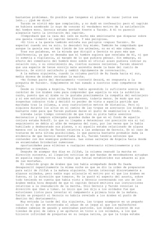 bastantes problemas. Es posible que tengamos el placer de cazar juntos ese
león... ¿Qué me dice?
Tarzán se sintió más que complacido, y no dudó en confesarlo: pero el capitán
se hubiera asombrado lo suyo de conocer el verdadero motivo de la satisfacción
del hombre mono. Gernois estaba sentado frente a Tarzán. A él no pareció
alegrarle tanto la invitación del capitán.
-Comprobará que la caza del león es mucho más emocionante que disparar sobre
una gacela -comentó el capitán Gerard-. Y más peligrosa.
-El tiro a la gacela también entraña sus peligros -repuso Tarzán-. En
especial cuando uno va solo. Lo descubrí hoy mismo. También he comprobado que
aunque la gacela sea el más tímido de los animales, no es el más cobarde.
Tras sus palabras, en la mirada que dirigió a Gernois no puso más que
indiferencia, ya que no deseaba que el hombre supiera que recelaba de él, ni que
lo sometía a vigilancia, al margen de lo que pudiera pensar. Sin embargo, el
efecto del comentario del hombre mono sobre el oficial acaso pudiera indicar su
relación con, o su conocimiento de, ciertos sucesos recientes. Tarzán observó
que una especie de tenue sonrojo mate ascendía desde la base del cuello de
Gernois. Se sintió satisfecho y cambió rápidamente de conversación.
A la mañana siguiente, cuando la columna partió de Bu Saada hacia el sur,
media docena de árabes cerraban la marcha.
-No forman parte del destacamento -contestó Gerard, en respuesta a la
pregunta de Tarzán-. Simplemente se han sumado a nosotros como compañeros de
viaje.
Desde su llegada a Argelia, Tarzán había aprendido lo suficiente acerca del
carácter de los árabes como para comprender que aquella no era la auténtica
razón, puesto que al árabe no le gustaba precisamente la compañía del extranjero
y si ese extranjero eran soldados franceses, todavía menos. De modo que sus
sospechas cobraron vida y decidió no perder de vista a aquella partida que
marchaba tras la columna, a unos cuatrocientos metros de distancia. Pero ni
siquiera durante los altos en el camino de las tropas se acercaron los árabes lo
bastante como para que Tarzán pudiese darse el gusto de examinarlos a fondo.
Llevaba largo tiempo convencido de que tras su pista había asesinos
mercenarios y tampoco albergaba grandes dudas de que en el fondo de aquella
conjura estaba Rokoff. Lo que no llegaba a determinar con precisión era si tal
seguimiento se debía al afán de venganza del ruso, por las veces que le había
humillado y desbaratado sus planes, o si aquello estaba relacionado de alguna
manera con la misión de Tarzán relativa a las andanzas de Gernois. En el caso de
tratarse de esta última posibilidad, lo que parecía bastante probable dada la
evidencia de que Gernois desconfiaba de él, Tarzán tendría entonces que
contender con dos enemigos poderosos. Las zonas salvajes de Argelia hacia donde
se encaminaban brindarían numerosas
oportunidades para eliminar a cualquier adversario silenciosamente y sin
despertar sospechas.
Después de acampar dos días en Jilfah, la columna reanudó la marcha en
dirección suroeste, al llegarles noticias de que bandas de merodeadores actuaban
en aquella región contra las tribus que tenían establecidos sus aduares al pie
de las montañas.
El reducido grupo de árabes que les había acompañado desde Bu Saada
desapareció repentinamente la misma noche en que se dio la orden de prepararse
para salir de Jilfah a la mañana siguiente. Tarzán interrogó discretamente a
algunos soldados, pero nadie supo aclararle el motivo por el que los árabes se
fueron, ni la dirección que tomaron. No le gustó el aspecto del asunto, sobre
todo teniendo en cuenta que había visto a Gernois conversando con uno de los
árabes media hora después de que el capitán Gerard emitiera sus instrucciones
relativas a la reanudación de la marcha. Sólo Gernois y Tarzán conocían la
dirección que iban a tomar. Lo único que les dijo a los soldados fue que
estuviesen listos para levantar el campamento a primera hora de la mañana.
Tarzán se preguntó si Gernois no habría revelado a los árabes el punto de
destino del destacamento.
Muy entrada la tarde del día siguiente, las tropas acamparon en un pequeño
oasis en el que se encontraba el aduar de un jeque al que los malhechores
robaban cabezas de ganado y asesinaban pastores. Los árabes salieron de sus
tiendas de piel de cabra y se apiñaron en torno a los soldados, a los que
hicieron infinidad de preguntas en su lengua nativa, ya que la tropa estaba

 