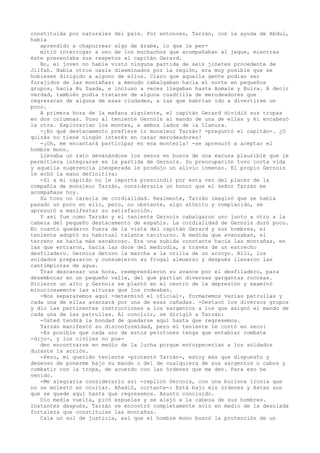 constituida por naturales del país. Por entonces, Tarzán, con la ayuda de Abdul,
había
aprendido a chapurrear algo de árabe, lo que le permitió interrogar a uno de los muchachos que acompañaban al jeque, mientras
éste presentaba sus respetos al capitán Gerard.
No, el joven no había visto ninguna partida de seis jinetes procedente de
Jilfah. Había otros oasis diseminados por la región, era muy posible que se
hubiesen dirigido a alguno de ellos. Claro que aquella gente podían ser
forajidos de las montañas: a menudo cabalgaban hacia el norte en pequeños
grupos, hacia Bu Saada, e incluso a veces llegaban hasta Aumale y Buira. A decir
verdad, también podía tratarse de alguna cuadrilla de merodeadores que
regresaran de alguna de esas ciudades, a las que habrían ido a divertirse un
poco.
A primera hora de la mañana siguiente, el capitán Gerard dividió sus tropas
en dos columnas. Puso al teniente Gernois al mando de una de ellas y él encabezó
la otra. Explorarían los montes, a ambos lados de la llanura.
-¿En qué destacamento prefiere ir monsieur Tarzán? -preguntó el capitán-. ¿O
quizás no tiene ningún interés en cazar merodeadores?
-¡Oh, me encantará participar en esa montería! -se apresuró a aceptar el
hombre mono.
Llevaba un rato devanándose los sesos en busca de una excusa plausible que le
permitiera integrarse en la partida de Gernois. Su preocupación tuvo corta vida
y aquella sugerencia inesperada le produjo un alivio inmenso. El propio Gernois
le echó la mano definitiva:
-Si a mi capitán no le importa prescindir por esta vez del placer de la
compañía de monsieur Tarzán, consideraría un honor que el señor Tarzán me
acompañase hoy.
Su tono no carecía de cordialidad. Realmente, Tarzán imaginó que se había
pasado un poco en ello, pero, no obstante, algo atónito y complacido, se
apresuró a manifestar su satisfacción.
Y así fue como Tarzán y el teniente Gernois cabalgaron uno junto a otro a la
cabeza del pequeño destacamento de espahís. La cordialidad de Gernois duró poco.
En cuanto quedaron fuera de la vista del capitán Gerard y sus hombres, el
teniente adoptó su habitual talante taciturno. A medida que avanzaban, el
terreno se hacía más escabroso. Era una subida constante hacia las montañas, en
las que entraron, hacia las doce del mediodía, a través de un estrecho
desfiladero. Gernois detuvo la marcha a la orilla de un arroyo. Allí, los
soldados prepararon y consumieron su frugal almuerzo y después llenaron las
cantimploras de agua.
Tras descansar una hora, reemprendieron su avance por el desfiladero, para
desembocar en un pequeño valle, del que partían diversas gargantas rocosas.
Hicieron un alto y Gernois se plantó en el centro de la depresión y examinó
minuciosamente las alturas que los rodeaban.
-Nos separaremos aquí -determinó el oficial-, formaremos varias patrullas y
cada una de ellas avanzará por una de esas cañadas. -Destacó los diversos grupos
y dio las pertinentes instrucciones a los sargentos a los que asignó el mando de
cada una de las patrullas. Al concluir, se dirigió a Tarzán:
-Usted tendrá la bondad de quedarse aquí hasta que regresemos.
Tarzán manifestó su disconformidad, pero el teniente le cortó en seco:
-Es posible que cada uno de estos pelotones tenga que entablar combate
-dijo-, y los civiles no pueden encontrarse en medio de la lucha porque entorpecerían a los soldados
durante la acción.
-Pero, mi querido teniente -protestó Tarzán-, estoy más que dispuesto y
deseoso de ponerme bajo su mando o del de cualquiera de sus sargentos o cabos y
combatir con la tropa, de acuerdo con las órdenes que me den. Para eso he
venido.
-Me alegraría considerarlo así -replicó Gernois, con una burlona ironía que
no se molestó en ocultar. Añadió, cortante-: Está bajo mis órdenes y éstas son
que se quede aquí hasta que regresemos. Asunto concluido.
Dio media vuelta, picó espuelas y se alejó a la cabeza de sus hombres.
Instantes después, Tarzán se encontró completamente solo en medio de la desolada
fortaleza que constituían las montañas.
Caía un sol de justicia, así que el hombre mono buscó la protección de un

 