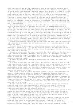 árbol cercano, al que ató la cabalgadura, para a continuación sentarse en el
suelo y ponerse a fumar. Maldijo en su fuero interno a Gernois por la faena que
le había hecho. Una venganza miserable, pensó, pero de súbito le asaltó la idea
de que el teniente no podía ser tan estúpido como para buscarse su animosidad
ocasionándole a él un fastidio tan trivial. Sin duda se ocultaba algo más
profundo detrás de aquello. Una sospecha germinó en su mente y Tarzán sacó el
rifle de la funda. Abrió la recámara y comprobó que el cargador estaba al
completo. Luego examinó el revólver. Realizada aquella precaución preliminar
escrutó las laderas y cimas de los montes circundantes, así como las bocas de
las diversas gargantas... estaba firmemente resuelto a que no le sorprendiesen
con la guardia baja.
El sol fue bajando y bajando en el cielo, sin que se apreciara el menor
indicio de que volvían los espahís. Por último, las sombras envolvieron el
valle. Tarzán tenía demasiado amor propio para regresar al campamento sin haber
concedido a las patrullas un amplio plazo para que regresaran al valle, que era
el tácito punto de concentración. Cuando cerró la noche se sintió más a salvo de
cualquier posible ataque, ya que la oscuridad era una circunstancia en la que se
sentía a gusto. Sabía que nadie era capaz de acercársele tan cautelosamente como
para eludir la sensibilidad y agudeza de sus alertados oídos; además contaba
también con los ojos, cuya mirada podía atravesar las tinieblas nocturnas; y con
el olfato, que igualmente podía percibir en el aire la presencia de un enemigo
incluso aunque se encontrara abastante distancia.
De modo que daba por supuesto que corría escaso peligro y eso le proporcionó
tal sensación de seguridad que se quedó dormido, con la espalda apoyada en el
tronco del árbol.
Su sueño debió de prolongarse varias horas, ya que cuando súbitamente le
despertó el resoplido y el piafar del asustado caballo, el resplandor de una
luna llena iluminaba el valle. Y allí, a menos de diez pasos de él, vio la causa
del terror de su montura.
Soberbio, majestuoso, vibrante y extendida la airosa cola, con los brillantes
ojos clavados en su presa, se erguía Numa el adrea, el león negro. Un leve
estremecimiento de alegría hormigueó por el sistema nervioso de Tarzán. Era como
volver a encontrar a un viejo amigo, tras largos años de separación. Durante un
momento se mantuvo rígido
mientras disfrutaba del magnífico espectáculo que ofrecía el' señor del
desierto.
Pero Numa se agazapaba ya para saltar. Muy despacio, Tarzán se echó el rifle
a la cara. Nunca, en toda su vida, había matado a un animal grande con arma de
fuego, hasta aquel momento siempre se valió del venablo, de las flechas
envenenadas, de la cuerda, del cuchillo o simplemente de las manos. Lamentó de
modo instintivo no disponer de sus flechas y de su cuchillo... se hubiera
sentido más seguro con ellos.
Numa tenía ya todo el cuerpo aplastado contra el suelo, sólo presentaba la
cabeza. Tarzán hubiera preferido disparar ligeramente ladeado, porque no
ignoraba que, de vivir un par de minutos o incluso nada más que uno, el león
podía ocasionar un daño tremendo. A espaldas de Tarzán, el caballo temblaba de
pánico. Con enorme cautela, el hombre mono dio un paso lateral... Numa sólo le
siguió con los ojos. Tarzán dio otro paso. Y otro más. Numa siguió inmóvil. En
su nueva posición, el hombre mono podía ahora disparar sobre un punto situado
entre el ojo y la oreja.
Tarzán curvó el dedo en torno al gatillo y, al mismo tiempo que sonaba el
disparo, Numa saltó. Simultáneamente, el empavorecido caballo realizó un
frenético esfuerzo para escapar, rompió la cuerda que lo trababa y salió
disparado desfiladero abajo, hacia el desierto.
Un hombre corriente no habría podido escapar a las aterradoras garras de Numa
cuando el león saltaba desde una distancia tan corta, pero Tarzán no era un
hombre corriente. Las necesidades de la supervivencia en un medio tan hostil
como la selva virgen habían adiestrado los músculos de Tarzán, desde la más
tierna infancia, acostumbrándolos a actuar con
la rapidez del rayo. Por muy veloz que fuese el adrea, Tarzán lo era mucho
más, así que el enorme felino se estrelló contra el tronco del árbol cuando
esperaba caer sobre la blanda carne del hombre. Tarzán de los Monos se
encontraba ya dos pasos a la derecha de la fiera, desde donde donde disparó otro
proyectil sobre el cuerpo del león. El impacto derribó al adrea de costado,

 
