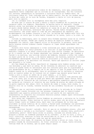 Los árabes no se precipitaron sobre él de inmediato, sino que, precavidos,
aguardaron hasta comprobar que su víctima no se incorporaba. Una vez tuvieron
tal certeza, abandonaron su escondite y corrieron hacia el hombre mono. Se
inclinaron sobre él. Todo indicaba que no había muerto. Uno de los árabes apoyó
la boca del cañón en la nuca de Tarzán, dispuesto a darle el tiro de gracia,
pero otro lo apartó.
-Si lo llevamos vivo la recompensa será más alta -explicó.
De modo que lo ataron de pies y manos y cuatro miembros de la partida se lo
cargaron sobre los hombros. Reanudaron la marcha hacia el desierto. Cuando
dejaron atrás las montañas se desviaron en dirección sur y al amanecer llegaron
al punto donde habían dejado los caballos al cargo de un par de compañeros.
A partir de entonces, avanzaron más aprisa. Tarzán había recuperado el
conocimiento. Iba atado sobre el lomo de una cabalgadura de repuesto, que
evidentemente los árabes llevaron a tal fin. La herida del hombre mono sólo era
un rasguño, un surco que la bala había trazado en la carne, junto a la sien. Se
había
cortado la hemorragia, pero la sangre seca formaba manchas rojas en el rostro
y la ropa de Tarzán. Desde que cayera en manos de aquellos árabes no había
despegado los labios, como tampoco ellos le dirigieron la palabra, salvo para
darle algunas breves órdenes cuando llegaron al lugar donde aguardaban las
monturas.
Durante seis horas cabalgaron a ritmo acelerado por aquel ardiente desierto,
rodeando siempre los oasis próximos a la ruta por la que marchaban. Hacia el
mediodía llegaron a un aduar constituido por unas veinte tiendas. Se detuvieron
en él y cuando uno de los árabes desataba las cuerdas de esparto que ligaban a
Tarzán a su montura, una nutrida caterva de hombres, mujeres y niños les rodeó.
La mayor parte de la tribu, y de manera especial las mujeres, parecían disfrutar
enormemente descargando insultos sobre el prisionero y no faltó quien le
arrojara piedras y le aporreara con estacas. Hasta que apareció un anciano jeque
que ahuyentó a la turba.
Alí ben Ahmed me ha dicho -manifestó el jequeque este hombre estaba solo en
las montañas y que mató un adrea. No me interesa en absoluto la cuestión que
contra él pueda tener el extranjero que nos contrató para que le siguiéramos y
nos apoderásemos de él, y tampoco sé ni me importa lo que le pueda hacer a este
hombre cuando se lo entreguemos. Pero el prisionero es un valiente y, mientras
esté en nuestro poder se le tratará con el respeto que merece quien sale de
noche y solo a cazar al señor de la gran cabeza... y lo mata.
Tarzán conocía la reverencia que a los árabes les inspira toda persona que
mata a un león, por lo que no pudo por menos que agradecer aquel factor favorable que le libraría de las torturas a que pudiera someterle aquella tribu.
No tardaron en llevarlo al interior de una tienda de pieles de cabra situada en
la parte superior del aduar. Allí le dieron de comer y luego, bien atado, lo
dejaron solo en la tienda, tendido encima de una alfombra tejida por la propia
tribu.
Observó que un centinela montaba guardia sentado a la entrada de la frágil
cárcel, pero cuando forcejeó con las gruesas ligaduras que le inmovilizaban
comprendió que aquella precaución adicional por parte de sus captores era
innecesaria; ni siquiera sus colosales músculos podían romper aquel entrelazado
de fuertes cuerdas de esparto.
Poco antes del crepúsculo varios hombres se acercaron y entraron en la tienda
donde yacía Tarzán. Todos vestían al estilo árabe, pero uno de ellos se adelantó
hasta llegar junto al hombre mono, dejó caer los pliegues de la tela que
ocultaban la mitad inferior de su rostro y Tarzán pudo contemplar las perversas
facciones de Nicolás Rokoff. Los barbados labios se curvaron en una sonrisa
nauseabunda.
-¡Ah, monsieur Tarzán! -saludó-. Esto sí que es un verdadero placer. ¿Por qué
no se levanta y saluda a su visitante? -Luego, tras un obsceno taco, profirió-:
¡Levántate, perro! -Echó hacia atrás la pierna, calzada con sólida bota, y
propinó a Tarzán un tremendo puntapié en el costado-. ¡Y ahí va otro, y otro, y
otro! -continuó, mientras la bota se estrellaba en la cara y en el costado del
hombre mono-. Una patada por cada vez que me agraviaste.
Tarzán no dijo nada. Ni siquiera se dignó volver a mirar al ruso, tras la
primera ojeada de reconocimiento. Al final intervino el jeque, hasta entonces
testigo mudo de la escena, que no pudo seguir aguan

 
