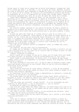 Tarzán captó el rumor de un cuerpo que se movía furtivamente. Llegaba del lado
de la tienda que daba a la montaña..., por la parte de atrás. Aguardó, escuchó
con toda su atención, para comprobar si pasaba de largo. El silencio se prolongó
en el exterior de la tienda, un silencio tan terriblemente profundo que Tarzán
se sorprendió de no oír la respiración del animal que, estaba seguro, debía de
encontrarse agazapado muy cerca de la piel de cabra del fondo de la tienda.
¡Vaya! Ahora empezaba a moverse de nuevo. Se fue acercando como si se
deslizara por el suelo. Tarzán volvió la cabeza en dirección a aquel sonido.
Dentro de la tienda, todo era oscuridad. Poco a poco, la parte de atrás de la
tienda fue separándose del suelo; la levantaban la cabeza y los hombros de un
cuerpo que parecía pura tiniebla perfilada en la penumbra del segundo plano.
Vislumbró más allá el desierto tenuemente iluminado por el resplandor de las
estrellas.
Una sonrisa lúgubre jugueteó en los labios de Tarzán. Al menos, Rokoff se
quedaría con un palmo de narices. ¡Se volvería loco de furia! Y, para Tarzán,
aquella muerte sería mucho más misericordiosa que la que podía esperar a manos
del ruso.
La piel de cabra del fondo de la tienda volvió a caer en su sitio y la
oscuridad volvió a espesarse. Fuera aquello lo que fuese ya estaba dentro de la
tienda, con él. Sintió que se arrastraba hasta situarse a su lado. Cerró los
ojos, a la espera de la potente zarpa que iba a destrozarlo. Pero lo que cayó
sobre su semblante, vuelto hacia arriba, fue el toque de una mano suave que
tanteaba en la oscuridad. Luego oyó el susurro casi inaudible de una voz
femenina que pronunciaba su nombre.
-Sí, ese soy yo -murmuró Tarzán su respuesta-. Pero, en nombre del cielo,
¿quién es usted?
-La oled-nail de Sidi Aisa -fue la contestación.
Al tiempo que le hablaba, el hombre mono notó que procedía a soltarle. En una
o dos ocasiones notó el frío acero de un cuchillo que le rozaba la piel. Al cabo
de unos instantes se vio libre.
-¡Vamos! -bisbiseó la muchacha.
Salió a gatas de la tienda, en pos de la joven, por el mismo sitio por donde
ella había entrado. La muchacha continuó arrastrándose por el liso suelo
hasta llegar a unos matorrales. Se detuvo allí, a la espera de que Tarzán
llegase junto a ella. El hombremono la contempló durante unos segundos, antes de
decidirse a hablar.
-No logro entenderlo -dijo por fin-. ¿A qué se debe su presencia aquí? ¿Cómo
sabía que estaba prisionero en esa tienda? ¿Cómo es que ha sido precisamente
usted quien me ha salvado?
La joven sonrió.
-Esta noche he recorrido un largo camino -declaró-, y antes de que podamos
considerarnos fuera de peligro hemos de cubrir otro largo trayecto. Venga, se lo
contaré todo mientras caminamos.
Se levantaron los dos al mismo tiempo y emprendieron la caminata a través del
desierto, en dirección a las montañas.
-No estaba seguro de que me fuera posible llegar hasta usted -confesó la
muchacha al final-. El adrea ha salido esta noche de cacería y creo que cuando
dejé los caballos me venteó y empezó a seguirme... Llevaba encima un susto
tremendo.
-¡Es una joven muy valiente! -elogió Tartán—. ¿Y se ha arriesgado de esta
forma por un desconocido..., por un extranjero.... por un infiel?
La muchacha se irguió con soberbio gesto.
-Soy hija del jeque Kadur ben Saden -replicó-. No sería digna hija suya si no
arriesgase mi vida para salvar la del hombre que me salvó cuando creía que yo no
era más que una vulgar uled-natl.
-Con todo y con eso -insistió Tarzán-, es una muchacha muy valiente. ¿Pero
cómo supo que me tenían prisionero ahí detrás?
-Achmet din Taieb, primo mío por parte de padre, fue a visitar a unos amigos
suyos que pertenecen a la
154
tribu que le capturó. Estaba en el aduar cuando le trajeron a usted. Al
llegar a nuestro pueblo nos habló del gigante francés que All ben Ahmed había
hecho prisionero para entregárselo a otro francés que deseaba matarle. Por la
descripción que hizo mi primo comprendí que debía de tratarse de usted. Mi padre

 