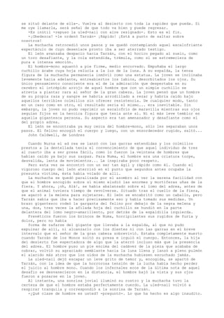 se situó delante de ella-. Vuelva al desierto con toda la rapidez que pueda. Si
me oye llamarla, será señal de que todo va bien y puede regresar.
-Es inútil -repuso la uled-nail con aire resignado-. Esto es el fin.
-¡Obedezca! -le ordenó Tarzán- ¡Rápido! ¡Está a punto de saltar sobre
nosotros!
La muchacha retrocedió unos pasos y se quedó contemplando aquel escalofriante
espectáculo de cuyo desenlace pronto iba a ser aterrado testigo.
El león avanzaba despacio hacia Tarzán, con el hocico pegado al suelo, como
un toro desafiante, y la cola extendida, trémula, como si se estremeciera de
pura e intensa emoción.
El hombre-mono aguantó a pie firme, medio encorvado. Empuñaba el largo
cuchillo árabe cuya hoja relucía a la luz de la luna. A su espalda, la tensa
figura de la muchacha permanecía inmóvil como una estatua. La joven se inclinaba
levemente hacia adelante, entreabiertos los labios, desorbitados los ojos. Su
único pensamiento consciente era el de la admiración que despertaba en su
cerebro el intrépido arrojo de aquel hombre que con un simple cuchillo se
atrevía a plantar cara al señor de la gran cabeza. La joven pensó que un hombre
de su propia raza y sangre se habría arrodillado a rezar y habría caído bajo
aquellos terribles colmillos sin ofrecer resistencia. De cualquier modo, tanto
en un caso como en otro, el resultado sería el mismo... era inevitable. Sin
embargo, la joven no pudo reprimir un escalofrío de maravilla mientras sus ojos
seguían fijos en la heroica figura que tenía ante sí. Ni el más leve temblor en
aquella gigantesca persona. Su aspecto era tan amenazador y desafiante como el
del propio adrea.
El león se encontraba ya muy cerca del hombre-mono, sólo les separaban unos
pasos. El felino encogió el cuerpo y luego, con un ensordecedor rugido, saltó...
John Caldwell, de Londres
Cuando Nurna el ad rea se lanzó con las garras extendidas y los colmillos
prestos a la dentellada tenía el convencimiento de que aquel individuo de tres
al cuarto iba a ser presa fácil, como lo fueron la veintena de hombres que
habían caído ya bajo sus zarpas. Para Numa, el hombre era una criatura torpe,
desvalida, lenta de movimientos... Le inspiraba poco respeto.
Pero esta vez se encontró con un ser tan ágil y rápido como él. Cuando el
vigoroso cuerpo del león aterrizó en el punto que segundos antes ocupaba la
presunta víctima, ésta había volado de allí.
La muchacha se quedó paralizada por el asombro al ver la serena facilidad con
que el hombre encogido sobre sí mismo eludió las enormes y mortíferas uñas de la
fiera. Y ahora, ¡oh, Alá!, se había abalanzado sobre el lomo del adrea, antes de
que el animal tuviera tiempo de revolverse. Situado tras el cuello de la fiera,
se agarró a la melena para sujetarse. El león se encabritó como un caballo, pero
Tarzán sabía que iba a hacer precisamente eso y había tomado sus medidas. Un
brazo gigantesco rodeó la garganta del felino por debajo de la negra melena y
una, dos, tres veces la afilada hoja del cuchillo se hundió en la parte
delantera del lomo negro-amarillento, por detrás de la espaldilla izquierda.
Frenéticos fueron los brincos de Numa, horripilantes sus rugidos de furia y
dolor, pero no había
forma de zafarse del gigante que llevaba a la espalda, al que no pudo
expulsar de allí, ni alcanzarlo con los dientes ni con las garras en el breve
intervalo que el señor de la gran cabeza sobrevivió. Estaba completamente muerto
cuando Tarzán de los Monos soltó su presa e irguió el cuerpo. Entonces, la hija
del desierto fue espectadora de algo que la aterró incluso más que la presencia
del adrea. El hombre puso un pie encima del cadáver de la pieza que acababa de
cobrar, volvió su agraciado semblante hacia la luna llena y lanzó a pleno pulmón
el alarido más atroz que los oídos de la muchacha hubiesen escuchado jamás.
La uled-nail dejó escapar un leve grito de temor y, encogida, se apartó de
Tarzán, con la idea de que la horrorosa tensión de la lucha había hecho perder
el juicio al hombre mono. Cuando los infernales ecos de la última nota de aquel
desafio se desvanecieron en la distancia, el hombre bajó la vista y sus ojos
fueron a posarse en la joven.
Al instante, una sonrisa jovial iluminó su rostro y la muchacha tuvo la
certeza de que el hombre estaba perfectamente cuerdo. La uled-nail volvió a
respirar tranquila y correspondió a la sonrisa de Tarzán.
-¿Qué clase de hombre es usted? -preguntó-. Lo que ha hecho es algo inaudito.

 