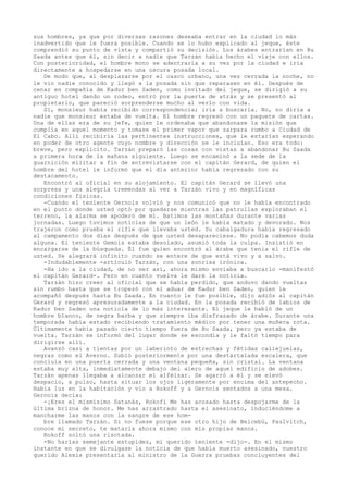 sus hombres, ya que por diversas razones deseaba entrar en la ciudad lo más
inadvertido que le fuera posible. Cuando se lo hubo explicado al jeque, éste
comprendió su punto de vista y compartió su decisión. Los árabes entrarían en Bu
Saada antes que él, sin decir a nadie que Tarzán había hecho el viaje con ellos.
Con posterioridad, el hombre mono se adentraría a su vez por la ciudad e iría
directamente a hospedarse en una oscura posada local.
De modo que, al desplazarse por el casco urbano, una vez cerrada la noche, no
le vio nadie conocido y llegó a la posada sin que reparasen en él. Después de
cenar en compañía de Kadur ben Saden, como invitado del jeque, se dirigió a su
antiguo hotel dando un rodeo, entró por la puerta de atrás y se presentó al
propietario, que pareció sorprenderse mucho al verlo con vida.
Sí, monsieur había recibido correspondencia; iría a buscarla. No, no diría a
nadie que monsieur estaba de vuelta. El hombre regresó con un paquete de cartas.
Una de ellas era de su jefe, quien le ordenaba que abandonase la misión que
cumplía en aquel momento y tomase el primer vapor que zarpara rumbo a Ciudad de
El Cabo. Allí recibiría las pertinentes instrucciones, que le estarían esperando
en poder de otro agente cuyo nombre y dirección se le incluían. Eso era todo:
breve, pero explícito. Tarzán preparó las cosas con vistas a abandonar Bu Saada
a primera hora de la mañana siguiente. Luego se encaminó a la sede de la
guarnición militar a fin de entrevistarse con el capitán Gerard, de quien el
hombre del hotel le informó que el día anterior había regresado con su
destacamento.
Encontró al oficial en su alojamiento. El capitán Gerard se llevó una
sorpresa y una alegría tremendas al ver a Tarzán vivo y en magníficas
condiciones fisicas.
-Cuando el teniente Gernois volvió y nos comunicó que no le había encontrado
en el punto donde usted optó por quedarse mientras las patrullas exploraban el
terreno, la alarma se apoderó de mí. Batimos las montañas durante varias
jornadas. Luego tuvimos noticias de que un león le había matado y devorado. Nos
trajeron como prueba el rifle que llevaba usted. Su cabalgadura había regresado
al campamento dos días después de que usted desapareciese. No podía cabemos duda
alguna. El teniente Gemois estaba desolado, asumió toda la culpa. Insistió en
encargarse de la búsqueda. Él fue quien encontró al árabe que tenía el rifle de
usted. Se alegrará infinito cuando se entere de que está vivo y a salvo.
-Indudablemente -articuló Tarzán, con una sonrisa irónica.
-Ha ido a la ciudad, de no ser así, ahora mismo enviaba a buscarlo -manifestó
el capitán Gerard-. Pero en cuanto vuelva le daré la noticia.
Tarzán hizo creer al oficial que se había perdido, que anduvo dando vueltas
sin rumbo hasta que se tropezó con el aduar de Kadur ben Saden, quien le
acompañó después hasta Bu Saada. En cuanto le fue posible, dijo adiós al capitán
Gerard y regresó apresuradamente a la ciudad. En la posada recibió de labios de
Kadur ben Saden una noticia de lo más interesante. El jeque le habló de un
hombre blanco, de negra barba y que siempre iba disfrazado de árabe. Durante una
temporada había estado recibiendo tratamiento médico por tener una muñeca rota.
Últimamente había pasado cierto tiempo fuera de Bu Saada, pero ya estaba de
vuelta. Tarzán se informó del lugar donde se escondía y le faltó tiempo para
dirigirse allí.
Avanzó casi a tientas por un laberinto de estrechas y fétidas callejuelas,
negras como el Averno. Subió posteriormente por una destartalada escalera, que
concluía en una puerta cerrada y una ventana pequeña, sin cristal. La ventana
estaba muy alta, inmediatamente debajo del alero de aquel edificio de adobes.
Tarzán apenas llegaba a alcanzar el alféizar. Se agarró a él y se elevó
despacio, a pulso, hasta situar los ojos ligeramente por encima del antepecho.
Había luz en la habitación y vio a Rokoff y a Gernois sentados a una mesa.
Gernois decía:
-¡Eres el mismísimo Satanás, Rokofi Me has acosado hasta despojarme de la
última brizna de honor. Me has arrastrado hasta el asesinato, induciéndome a
mancharme las manos con la sangre de ese hombre llamado Tarzán. Si no fuese porque ese otro hijo de Belcebú, Paulvitch,
conoce mi secreto, te mataría ahora mismo con mis propias manos.
Rokoff soltó una risotada.
-No harías semejante estupidez, mi querido teniente -dijo-. En el mismo
instante en que se divulgase la noticia de que había muerto asesinado, nuestro
querido Alexis presentaría al ministro de la Guerra pruebas concluyentes del

 