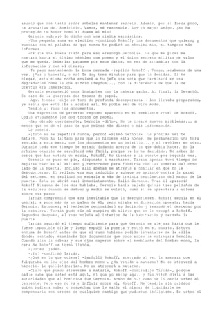 asunto que con tanto ardor anhelas mantener secreto. Además, por si fuera poco,
te acusarían del homicidio. Vamos, sé razonable. Soy tu mejor amigo. ¿No he
protegido tu honor como si fuese el mío?
Gernois subrayó lo dicho con una risita sarcástica.
-Una pequeña suma en efectivo -continuó Rokoffy los documentos que quiero, y
cuentas con mi palabra de que nunca te pediré un céntimo más, ni tampoco más
informes.
-Existe una buena razón para eso -rezongó Gernois-. Lo que me pides me
costará hasta el último céntimo que poseo y el único secreto militar de valor
que me queda. Deberías pagarme por esos datos, en vez de arramblar con la
información y con el dinero.
-Te pago manteniendo la boca cerrada -replicó Rokoff-. Venga, acabemos de una
vez. ¿Vas a hacerlo, o no? Te doy tres minutos para que lo decidas. Si te
niegas, esta misma noche enviaré a tu jefe una nota que terminará en una
degradación como la que sufrió Dreyfus..., con la diferencia de que la de
Dreyfus era inmerecida.
Gernois permaneció unos instantes con la cabeza gacha. Al final, la levantó.
Se sacó de la guerrera dos trozos de papel.
-Aquí tienes -dijo en tono de profunda desesperanza-. Los llevaba preparados,
ya sabía que esto iba a acabar así. No podía ser de otro modo.
Tendió al ruso los documentos.
Una expresión de perverso regodeo apareció en el semblante cruel de Rokoff.
Cogió ávidamente los dos trozos de papel.
-Has obrado cuerdamente, Gernois -dijo-. No te crearé nuevos problemas... a
menos que se dé el caso de que reúnas más dinero o más información.
Le sonrió.
-¡Esto no se repetirá nunca, perro! -siseó Gernois-. La próxima vez te
mataré. Poco ha faltado para que lo hiciese esta noche. He permanecido una hora
sentado a esta mesa, con los documentos en un bolsillo... y el revólver en otro.
Durante todo ese tiempo he estado dudando acerca de lo que debía hacer. En la
próxima ocasión me resultará más fácil, porque ya lo he decidido. No sabes lo
cerca que has estado de morir, Rokoff. No tientes a la suerte por segunda vez.
Gernois se puso en pie, dispuesto a marcharse. Tarzán apenas tuvo tiempo de
dejarse caer en el rellano y retroceder para fundirse con las sombras del otro
lado de la puerta. Incluso allí apenas se atrevió a confiar en que no le
descubrieran. El rellano era muy reducido y aunque se aplastó contra la pared
del extremo, en realidad no estaría a más de treinta centímetros del marco de la
puerta. Ésta se abrió casi inmediatamente. Salió Gernois. Tras él apareció
Rokoff Ninguno de los dos hablaba. Gernois había bajado quizás tres peldaños de
la escalera cuando se detuvo y medio se volvió, como si se aprestara a volver
sobre sus pasos.
Tarzán comprendió que era inevitable que lo descubriesen. Rokoff seguía en el
umbral, a poco más de un palmo de él, pero miraba en dirección opuesta, hacia
Gernois. Entonces, el teniente reconsideró su decisión y reanudó el descenso por
la escalera. Tarzán pudo oír el suspiro de alivio que se le escapó a Rokoff.
Segundos después, el ruso volvía al interior de la habitación y cerraba la
puerta.
Tarzán aguardó el tiempo suficiente para que Gernois se alejara hasta que le
fuese imposible oírle y luego empujó la puerta y entró en el cuarto. Estuvo
encima de Rokoff antes de que el ruso hubiese podido levantarse de la silla
donde, sentado, examinaba los documentos que poco antes le entregara Gemois.
Cuando alzó la cabeza y sus ojos cayeron sobre el semblante del hombro mono, la
cara de Rokoff se tornó lívida.
-¡Usted! jadeó.
-¡Yo! -confirmó Tarzán.
-¿Qué es lo que quiere? -farfulló Rokoff, aterrado al ver la amenaza que
fulguraba en los ojos del hombre-mono-. ¿Ha venido a matarme? No se atreverá a
hacerlo. Le guillotinarían. No se atreverá a matarme.
-Claro que puedo atreverme a matarle, Rokoff -contradijo Tarzán-, porque
nadie sabe que usted está aquí, ni que yo estoy aquí, y Paulvitch diría a las
autoridades que el homicida fue Gernois. Acabo de oír cómo se lo decía usted al
teniente. Pero eso no va a influir sobre mí, Rokoff. Me tendría sin cuidado
quién pudiera saber o sospechar que le maté; el placer de liquidarle me
compensaría con creces de cualquier castigo que pudieran infligirme. Es usted el

 