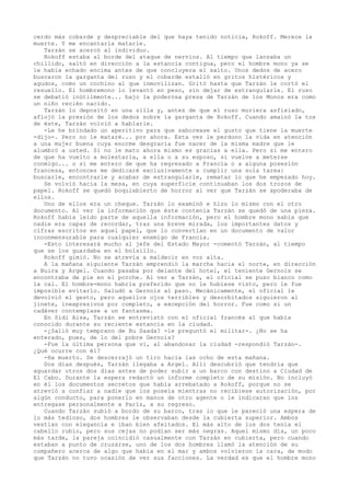 cerdo más cobarde y despreciable del que haya tenido noticia, Rokoff. Merece la
muerte. Y me encantaría matarle.
Tarzán se acercó al individuo.
Rokoff estaba al borde del ataque de nervios. Al tiempo que lanzaba un
chillido, saltó en dirección a la estancia contigua, pero el hombre mono ya se
le había echado encima antes de que concluyera el salto. Unos dedos de acero
buscaron la garganta del ruso y el cobarde estalló en gritos histéricos y
agudos, como un cochino al que inmovilizan. Gritó hasta que Tarzán le cortó el
resuello. El hombremono lo levantó en peso, sin dejar de estrangularle. El ruso
se debatió inútilmente... bajo la poderosa presa de Tarzán de los Monos era como
un niño recién nacido.
Tarzán lo depositó en una silla y, antes de que el ruso muriera asfixiado,
aflojó la presión de los dedos sobre la garganta de Rokoff. Cuando amainó la tos
de éste, Tarzán volvió a hablarle.
-Le he brindado un aperitivo para que saborease el gusto que tiene la muerte
-dijo-. Pero no le mataré... por ahora. Esta vez le perdono la vida en atención
a una mujer buena cuya enorme desgracia fue nacer de la misma madre que le
alumbró a usted. Si no le mato ahora mismo es gracias a ella. Pero si me entero
de que ha vuelto a molestarla, a ella o a su esposo, si vuelve a meterse
conmigo... o si me entero de que ha regresado a Francia o a alguna posesión
francesa, entonces me dedicaré exclusivamente a cumplir una sola tarea:
buscarle, encontrarle y acabar de estrangularle, rematar lo que he empezado hoy.
Se volvió hacia la mesa, en cuya superficie continuaban los dos trozos de
papel. Rokoff se quedó boquiabierto de horror al ver que Tarzán se apoderaba de
ellos.
Uno de ellos era un cheque. Tarzán lo examinó e hizo lo mismo con el otro
documento. Al ver la información que éste contenía Tarzán se quedó de una pieza.
Rokoff había leído parte de aquella información, pero el hombre mono sabía que
nadie era capaz de recordar, tras una breve mirada, los importantes datos y
cifras escritos en aquel papel, que lo convertían en un documento de valor
inconmensurable para cualquier enemigo de Francia.
-Esto interesará mucho al jefe del Estado Mayor -comentó Tarzán, al tiempo
que se los guardaba en el bolsillo.
Rokoff gimió. No se atrevía a maldecir en voz alta.
A la mañana siguiente Tarzán emprendió la marcha hacia el norte, en dirección
a Buira y Argel. Cuando pasaba por delante del hotel, el teniente Gernois se
encontraba de pie en el porche. Al ver a Tarzán, el oficial se puso blanco como
la cal. El hombre-mono habría preferido que no le hubiese visto, pero le fue
imposible evitarlo. Saludó a Gernois al paso. Mecánicamente, el oficial le
devolvió el gesto, pero aquellos ojos terribles y desorbitados siguieron al
jinete, inexpresivos por completo, a excepción del horror. Fue como si un
cadáver contemplase a un fantasma.
En Sidi Aisa, Tarzán se entrevistó con el oficial francés al que había
conocido durante su reciente estancia en la ciudad.
-¿Salió muy temprano de Bu Saada? -le preguntó el militar-. ¿No se ha
enterado, pues, de lo del pobre Gernois?
-Fue la última persona que vi, al abandonar la ciudad -respondió Tarzán-.
¿Qué ocurre con él?
-Ha muerto. Se descerrajó un tiro hacia las ocho de esta mañana.
Dos días después, Tarzán llegaba a Argel. Allí descubrió que tendría que
aguardar otros dos días antes de poder subir a un barco con destino a Ciudad de
El Cabo. Durante la espera redactó un informe completo de su misión. No incluyó
en él los documentos secretos que había arrebatado a Rokoff, porque no se
atrevió a confiar a nadie que los poseía mientras no recibiese autorización, por
algún conducto, para ponerlo en manos de otro agente o le indicaran que los
entregase personalmente a París, a su regreso.
Cuando Tarzán subió a bordo de su barco, tras lo que le pareció una espera de
lo más tedioso, dos hombres le observaban desde la cubierta superior. Ambos
vestían con elegancia e iban bien afeitados. El más alto de los dos tenía el
cabello rubio, pero sus cejas no podían ser más negras. Aquel mismo día, un poco
más tarde, la pareja coincidió casualmente con Tarzán en cubierta, pero cuando
estaban a punto de cruzarse, uno de los dos hombres llamó la atención de su
compañero acerca de algo que había en el mar y ambos volvieron la cara, de modo
que Tarzán no tuvo ocasión de ver sus facciones. La verdad es que el hombre mono

 