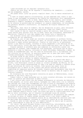 -¿Qué entiendes por en seguida? -preguntó ella.
-Dentro de unos días. He de regresar a Inglaterra de inmediato... y quiero
que me acompañes, cariño.
-No puedo estar lista tan pronto -replicó Jane-. Por lo menos necesitaré un
mes.
A Jane le alegró aquella circunstancia, ya que esperaba que, fuera lo que
fuese lo que reclamaba la presencia de Clayton en Inglaterra, ello representaría
un ulterior aplazamiento de la boda. Había hecho un mal negocio, pero estaba
dispuesta a cumplir lealmente su compromiso hasta el doloroso final, aunque si
se le ofrecía la posibilidad de conseguir un respiro momentáneo, se consideraba
con perfecto derecho a disfrutarlo. La respuesta de Clayton desbarató sus
esperanzas.
-Muy bien, Jane -dijo el hombre-. Eso me decepciona un poco, pero retrasaré
el regreso a Inglaterra ese mes que necesitas; luego nos iremos juntos.
Pero cuando el mes en cuestión estaba a punto de concluir, Jane encontró una
nueva excusa para aplazar otra vez la boda, hasta que finalmente, desanimado y
dubitativo, Clayton no tuvo más remedio que viajar solo a Inglaterra.
Las diversas cartas que intercambiaron no consiguieron acelerar la
consumación de las esperanzas
de Clayton, por lo que acabó por escribir directamente al profesor Porter,
con la intención de que le echase una mano. El anciano siempre se había mostrado
favorable a aquel enlace matrimonial. Clayton le caía bien y, al pertenecer
Porter a una familia sureña, concedía un valor exagerado a las ventajas de un
título nobiliario, título que para Jane significaba muy poco, por no decir nada.
Clayton apremió al profesor para que aceptase su invitación a pasar una
temporada en Londres, como huésped de lord Greystoke, invitación que se hacía
extensiva a toda la familia, incluidos el señor Philander, Esmeralda y demás. El
inglés se argumentaba que, una vez Jane se encontrase allí y se hubieran roto
los vínculos con su patria, le asustaría menos dar el paso que tanto tiempo
llevaba postergando, vacilante y temerosa.
La misma tarde en que recibió la carta de Clayton, el profesor Porter anunció
que partirían hacia Londres la semana siguiente.
Pero, una vez en la capital inglesa, Jane Porter no se mostró más dócil y
manejable que en Baltimore. Siguió poniendo una excusa tras otra y cuando, por
último, lord Tennington invitó al grupo al crucero alrededor de África, en su
yate, la joven acogió encantadísima la idea y se negó en redondo a casarse antes
de que estuvieran de vuelta en Londres. Como quiera que aquel viaje se
prolongarla por lo menos un año, puesto que harían escalas de duración
indefinida en numerosos puntos de interés, Clayton puso mentalmente como hoja de
perejil a su amigo Tennington por haber tenido la maldita idea de sugerir tan
ridícula travesía.
El itinerario de lord Tennington consistía en pasar al Mediterráneo, cruzar
después el mar Rojo, salir al
océano índico y luego descender por la costa oriental africana, con escala en
todos los puertos que mereciese la pena visitar.
Y así ocurrió que cierto día dos buques atravesaron el estrecho de Gibraltar.
El más pequeño, un airoso yate blanco, navegaba con rumbo este y en su cubierta
iba sentada una joven que contemplaba con ojos tristes el guardapelo con engarce
de diamantes que acariciaba distraídamente entre los dedos. El pensamiento de la
muchacha se encontraba muy lejos de allí, en la espesura frondosa de una jungla
tropical... y el corazón acompañaba al pensamiento.
Se preguntaba la muchacha si habría vuelto a su selva virgen el hombre que le
había regalado aquella bonita joya, una pieza que para él significaba mucho más
que su valor intrínseco, que ni siquiera se preocupó nunca de conocer.
Y en la cubierta del buque mayor, un transatlántico de pasajeros que también
se dirigía al este, el hombre estaba sentado junto a una joven y ambos se
entretenían especulando ociosamente acerca de la identidad del precioso yate que
se deslizaba graciosamente, surcando el tranquilo oleaje de un mar perezoso.
Cuando el yate se hubo alejado, el hombre reanudó la charla que al parecer
había interrumpido el paso de la otra embarcación.
-Sí -dijo-. Me gusta Estados Unidos y eso significa, naturalmente, que me
encantan los estadounidenses, porque un país no es más que la obra del pueblo
que lo habita. Mientras estuve allí conocí a algunas personas estupendas.
Recuerdo una familia de su propia ciudad, señorita Strong, a quienes aprecio de

 