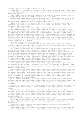 un modo especial: el profesor Porter y su hija.
-¡Jane Porter! -exclamó la joven-. ¡No me diga que conoce a Jane Porter! Pero
si es la mejor amiga que tengo en el mundo. Nos criamos juntas..., nos conocemos
desde hace siglos.
-¿De veras? -comentó Tarzán, sonriente-. Le costará trabajo convencer de eso
a cualquiera que la vea a usted o la vea a ella. ¡Siglos!
-Bueno, pues desde hace un montón de años -rió la muchacha-. Los suyos y los
míos... Nos conocemos desde siempre. Hablando en serio, somos como hermanas y
ahora que voy a perderla tengo el corazón hecho polvo.
-¿Que va a perderla? -se extrañó Tarzán-. Pero, ¿qué quiere decir? Ah, sí,
comprendo. Se refiere a que ahora que va a casarse y se quedará a vivir en
Inglaterra va a verla poco.
-Sí -corroboró Hazel Strong-, y lo más triste del asunto es que no se casa
con el hombre que ama. Oh, es terrible, ¡casarse por sentido del deber! Opino
que es una auténtica barbaridad, algo perverso, y así se lo he dicho. Me siento
tan afectada por ello que aunque soy la única persona, aparte los familiares
directos, a la que se pidió que asistiera a la ceremonia, no pienso ir porque no
quiero ser testigo de una parodia tan atroz. Pero Jane Porter es seria y formal
como ella sola. Se ha convencido a sí misma de que hace lo único decoroso que
puede hacer y nada en el mundo la impedirá casarse con lord Greystoke, salvo el
propio Greystoke, o la muerte.
-Lo lamento por ella -dijo Tarzán.
-Y yo lo lamento por el hombre del que está enamorada -repuso la muchacha-,
porque él también la quiere. No le conozco, pero si he de hacer caso a lo que me
ha contado Jane, es una persona maravillo
sa. Parece ser que nació en la selva africana y que se crió en una tribu de
simios antropoides. No vio a ninguna persona de raza blanca hasta que
desembarcaron y dejaron abandonados al profesor Porter y su equipo en una playa,
justo ante la puerta de la pequeña cabaña de ese hombre. Él los salvó de toda
clase de fieras terribles y llevó a cabo proezas inimaginables. Luego, como
remate, se enamoró de Jane y Jane de él, aunque Jane nunca lo supo con absoluta
certeza hasta después de que lord Greystoke y ella estuvieron prometidos.
-Es de lo más extraordinario -murmuró Tarzán, al tiempo que se devanaba las
meninges en busca de alguna excusa para cambiar de conversación.
Le encantaba oír hablar de Jane a Hazel Strong, pero cuando el protagonista
del diálogo era él se sentía incómodo y violento. Por suerte, no tardó en tener
un respiro, ya que la madre de la muchacha se reunió con ellos y la conversación
adoptó un rumbo general.
Las siguientes jornadas transcurrieron sin acontecimientos dignos de mención.
El mar estaba tranquilo. El cielo, claro. El transatlántico continuaba surcando
las aguas, sin prisa y sin pausa, rumbo al sur. Tarzán pasaba algunos ratos con
la señorita Strong y su madre. Entretenían sus horas sentados en cubierta,
leían, charlaban y tomaban fotografías con la cámara de la señorita Strong.
Cuando se ponía el sol, paseaban.
Un día Tarzán encontró a la señorita Strong conversando con un desconocido,
un hombre al que hasta entonces no había visto a bordo. Al acercarse Tarzán a la
pareja, el hombre dedicó una reverencia a la muchacha e hizo ademán de
retirarse.
Aguarde un momento, monsieur Thuran -pidió la señorita Strong-, permítame que
le presente al señor Caidwell. Somos compañeros de viaje y debemos conocernos
todos.
Ambos hombres se estrecharon la mano. Cuando Tarzán miró a los ojos de
monsieur Thuran le pareció percibir algo extrañamente familiar en su expresión.
-Estoy seguro de que en algún momento del pasado tuve el honor de conocer a
monsieur Thuran -articuló Tarzán-, aunque no logro recordar las circunstancias
de ese encuentro.
Monsieur Thuran no pareció sentirse precisamente a gusto.
-No me es posible aclararle nada, monsieur -contestó-. Tal vez esté usted en
lo cierto. También yo he tenido esa misma sensación al verme frente a un
desconocido.
-Monsieur Thuran me estaba explicando algunos secretos de la navegación
-manifestó la señorita Strong.
Tarzán prestó escaso interés a la conversación que siguió... Se esforzaba en
recordar dónde había conocido a monsieur Thuran. Tenía la certeza de que fue en

 