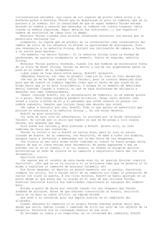 circunstancias extrañas. Los rayos de sol cayeron de pronto sobre ellos y la
muchacha pidió a monsieur Thuran que le desplazase un poco la tumbona, que se la
pusiera a la sombra. Dio la casualidad de que en aquel momento Tarzán estaba
mirando al hombre y observó que manejaba la tumbona con cierta torpeza: tenía
rígida la muñeca izquierda. Aquel detalle fue suficiente..., una repentina
cadena de asociación de ideas hizo lo demás.
Monsieur Thuran llevaba unos minutos intentando encontrar una excusa que le
permitiera retirarse con
elegancia. La laguna que se produjo en la conversación como consecuencia del
cambio de sitio de los asientos le brindó la oportunidad de disculparse. Hizo
una reverencia a la señorita Strong, dirigió una inclinación de cabeza a Tarzán
y se volvió para marchar.
-Un momento -le detuvo Tarzán-. Si la señorita Strong tiene la bondad de
perdonarme, me gustaría acompañarle un momento. Vuelvo en seguida, señorita
Strong.
Monsieur Thuran parecía incómodo. Cuando los dos hombres se encontraron fuera
de la vista de Hazel Strong, Tarzán se detuvo y una de sus gigantescas manos se
posó en el hombro de su acompañante.
-¿Qué juego se trae ahora entre manos, Rokoff? -preguntó.
-Abandono Francia, tal como le prometí -replicó el ruso en tono desabrido.
-De eso ya me he dado cuenta -dijo Tarzán-, pero le conozco demasiado bien
para que me cueste un trabajo ímprobo creer que el hecho de que viaje en el
mismo barco que yo es pura coincidencia. Y aunque en un momento de debilidad
mental hubiese llegado a creerlo, el que se haya disfrazado me obligaría a
desechar esa idea inmediatamente.
-Bueno -rezongó Rokoff, con un encogimiento de hombros-, no sé adónde quiere
ir a parar. Este buque enarbola bandera británica. Tengo tanto derecho como
usted a viajar a bordo de él y si pensamos que usted reservó su pasaje con
nombre supuesto, imagino que incluso tengo más derecho que usted.
-No vamos a discutir por eso, Rokoff. Todo lo que quiero es advertirle que
procure no acercarse a la señorita Strong... Es una mujer decente.
Rokoff se puso escarlata.
-Si echa en saco roto mi advertencia, le arrojaré por la borda -prosiguió
Tarzán-. No olvide que lo único que espero es que se me ponga a tiro alguna
excusa, por pequeña que sea.
Giró sobre sus talones y dejó plantado a Rokoff. Quieto allí, el ruso
temblaba de furia mal contenida.
Tarzán no volvió a ver a Rokoff en varios días, pero el ruso no estuvo
cruzado de brazos. En su camarote, con Paulvitch, se daba a todos los diablos,
escupía rayos y centellas y amenazaba con la más feroz de las venganzas.
-Le tiraría al mar esta misma noche -rabiaba el rusosi no fuera porque estoy
seguro de que no lleva encima esos documentos. No puedo exponerme a que se
pierdan con él en el océano. Y si tú, Alexis, no fueses un estúpido gallina
encontrarías el modo de colarte en su camarote y registrarlo hasta dar con los
documentos.
Paulvitch sonrió.
-Se supone que el cerebro de esta banda eres tú, mi querido Nicolás -replicó
Paulvitch-. ¿Por qué no se te ocurre a ti la brillante idea que te permita ir tú
mismo a registrar el camarote de monsieur Caldwell, eh?
Dos horas después, el destino se mostró benévolo con la pareja. Paulvitch,
siempre ojo avizor, vio a Tarzán salir de su camarote sin tomar la precaución de
cerrar con llave la puerta. A los cinco minutos, Rokoff se había apostado en un
punto desde el que podía dar la alarma en el caso de que volviese Tarzán,
mientras Paulvitch ejercía sus habilidades registrando el equipaje del hombremono.
Estaba a punto de darse por vencido cuando vio una chaqueta que Tarzán
acababa de quitarse. Antes de que hubiese transcurrido un minuto, Paulvitch
tenía en la mano un sobre oficial. La rápida mirada
que echó a su contenido puso una amplia sonrisa en el semblante del
allanador.
Cuando abandonó el camarote ni el propio Tarzán hubiese podido decir que,
desde que salió, habían tocado o cambiado de sitio uno solo de los objetos de la
estancia. Paulvitch era un consumado maestro en ese arte.
Al entregar el sobre a su compinche, en la intimidad del camarote, Rokoff

 