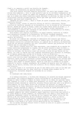 llamó a un camarero y pidió una botella de champán.
-Hemos de celebrarlo, mi querido Alexis -dijo.
-Fue pura suerte, Nicolás -explicó Paulvitch-. Es obvio que siempre lleva
encima esos papeles... Sólo el azar permitió que se le olvidara traspasarlos de
un bolsillo a otro cuando se cambió de chaqueta un momento antes. Pero me temo
que va a armar una buena tremolina cuando descubra la pérdida. Lo malo es que la
relacionará contigo automáticamente. Ahora que sabe que estás a bordo, lo
primero que hará será sospechar de ti.
-Después de esta noche... dará lo mismo de quién sospeche -dijo Rokoff, con
repulsiva sonrisa.
Aquella noche, cuando la señorita Strong se retiró a descansar, Tarzán
continuó en cubierta, apoyado en la barandilla y con la mirada en la lontananza
marina. Desde que subió al buque, todas las noches había hecho lo mismo..., a
veces permanecía así una hora. Y los ojos que habían estado espiándole
continuamente, a partir del instante en que abordó el transatlántico en Argel,
conocían perfectamente esa costumbre.
Esos mismos ojos seguían vigilándolo en aquel momento, mientras el hombre
mono permanecía acodado en la barandilla. El último rezagado abandonó
la cubierta. Era una noche clara, pero sin luna... Apenas se distinguían los
objetos de cubierta.
De entre las sombras del camarote se destacaron dos figuras que fueron
aproximándose sigilosamente por detrás al hombre mono. El chapoteo de las olas
al chocar contra los costados del barco, el zumbido de la hélice y el martilleo
sordo de los motores ahogaron los casi inaudibles rumores que producían los dos
hombres que se acercaban a Tarzán.
Casi habían llegado hasta él, iban agachados, como miembros de un equipo de
fútbol americano preparando la jugada. Uno de ellos levantó y bajó la mano...
Parecía contar los segundos... uno... dos... ¡tres! Al unísono, ambos saltaron
sobre la víctima. Uno de ellos cogió una pierna y antes de que Tarzán de los
Monos, con todo lo rápido que era, pudiese revolverse para afrontar al enemigo,
ya le habían pasado por encima de la borda y caía al Atlántico.
Hazel Strong contemplaba el mar a través de la portilla del camarote. De
pronto ante sus ojos pasó rápidamente un cuerpo que descendía a plomo desde la
cubierta. Antes de que la muchacha tuviese tiempo de determinar con certeza qué
era, el bulto desapareció tragado por las oscuras aguas... podía haber sido un
hombre, pero Hazel no estaba segura. Aguzó el oído por si sonaba en la parte
superior el grito, siempre alarmante, de «¡Hombre al agua!», pero tal grito no
llegó. En el barco, arriba, todo era silencio. En el océano, abajo, también todo
era silencio.
La joven llegó a la conclusión de que lo que había visto caer no era más que
una bolsa de basura que sin duda lanzó por la borda algún miembro de la
tripulación. Instantes después se acostaba en la litera.
XIII
El naufragio del Lady Alice
A la mañana siguiente, a la hora del desayuno, el asiento de Tarzán aparecía
desocupado. Tal ausencia despertó cierta curiosidad en la señorita Strong,
porque el señor Caldwell siempre se había creído en el deber de aguardar hasta
que llegasen la joven y su madre para desayunar con ellas. Más tarde, cuando la
muchacha estaba sentada en cubierta, monsieur Thuran pasó por allí y se detuvo a
intercambiar con ella media docena de cortesías. Al parecer, el hombre se
encontraba de un humor excelente, aparte de que era persona extraordinariamente
amable. Cuando reanudó su camino, la señorita Strong se quedó pensando en lo
encantador que era monsieur Thuran.
El día fue transcurriendo cansinamente. La muchacha echaba de menos la
sosegada compañía del señor Caldwell; aquel caballero tenía algo que cautivó a
la joven desde el primer momento. Su conversación era amena y ella bebía sus
palabras, embobada, cuando le hablaba de los lugares que había visto, de las
gentes y de sus costumbres, de los animales salvajes... Tenía un estilo
divertidísimo de hacer sorprendentes comparaciones entre las fieras y los
hombres civilizados. Lo que revelaba en él un amplio conocimiento de los
animales y una aguda y un tanto cínica apreciación de los hombres.
Por la tarde, monsieur Thuran volvió a hacer un alto en su paseo y entabló
conversación con la seño-

 