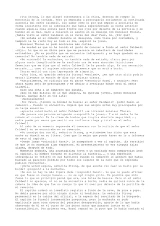 rita Strong, lo que alegró sobremanera a la chica, deseosa de romper la
monotonía de la jornada. Pero ya empezaba a preocuparle seriamente la continuada
ausencia del señor Caldwell. Sin saber cómo ni por qué empezó a asociarla de
forma insistente con el sobresalto que había experimentado la noche anterior
cuando aquella cosa oscura pasó frente sus ojos por delante de la portilla y se
hundió en el mar. Sacó a colación el asunto en su diálogo con monsieur Thuran.
¿Había visto al señor Caldwell en el curso del día? Pues, no. ¿Por qué?
-No estaba en el comedor durante el desayuno, como tiene por costumbre, y
tampoco le he visto hoy en todo el día -explicó la joven.
Monsieur Thuran no pudo mostrarse más cortés.
-La verdad es que no he tenido el gusto de conocer a fondo al señor Caldwell
-dijo-. Lo que no es óbice para que me parezca un caballero de cualidades
estimables. ¿No es posible que se encuentre indispuesto y se haya quedado en su
camarote? No tendría nada de extraño.
-No -concedió la muchacha-, no tendría nada de extraño, claro; pero por
alguna razón inexplicable me ha asaltado una de esas absurdas intuiciones
femeninas que me dice que al señor Caldwell le ha pasado algo. Es una sensación
extraña..., como si supiese subconscientemente que no está a bordo.
Thuran emitió una risa impregnada de simpatía.
-¡Por Dios, mi querida señorita Strong! -exclamó-, ¿en qué otro sitio podría
estar? Llevamos un montón de días sin avistar tierra.
-Naturalmente, es ridículo por mi parte -reconoció Hazel. Y añadió-: Pero
ahora mismo dejo de preocuparme y me dedico a averiguar dónde está el señor
Caldwell.
Hizo una seña a un camarero que pasaba.
«Eso es más dificil de lo que imagina, mi querida joven», pensó monsieur
Thuran. Aunque dijo en voz alta:
-¡Naturalmente!
-Por favor, ¿tendrá la bondad de buscar al señor Caldwell? -pidió Hazel al
camarero-. Cuando lo encuentre, dígale que sus amigos están muy preocupados por
su larga ausencia.
-aprecia usted mucho al señor Caldwell? -se interesó monsieur Thuran.
-Me parece una persona estupenda -respondió la joven-. Y a mi madre le ha
robado el corazón. Es la clase de hombre que inspira absoluta seguridad...,
nadie puede por menos que sentir una confianza ciega y total en el señor
Caldwell.
Al cabo de un momento regresaba el camarero con la noticia de que el señor
Caldwell no se encontraba en su camarote.
-No consigo dar con él, señorita Strong, y -titubeóme han dicho que esta
noche no durmió en su litera. Creo que lo mejor que puedo hacer es ir a informar
de esto al capitán.
-Desde luego -coincidió Hazel-. Le acompañaré a ver al capitán. ¡Es terrible!
Sé que le ha sucedido algo espantoso. Mi presentimiento no era ninguna falsa
alarma, después de todo.
Momentos después, una asustadísima joven y un excitado mozo comparecían ante
el capitán. El hombre escuchó en silencio la historia... y una expresión
intranquila se reflejó en sus facciones cuando el camarero le aseguró que había
buscado al pasajero perdido por todos los lugares de la nave que se esperaba
pudiese frecuentar.
-¿Está usted segura, señorita Strong, de que anoche vio caer un bulto por la
borda? -preguntó a la muchacha.
-De eso no hay la más ligera duda -respondió Hazel-. Lo que no puedo afirmar
es que fuese un cuerpo humano... no se oyó ningún grito. Es posible que sólo
fuese lo que en principio pensé que era, una bolsa de basura. Pero si el señor
Caldwell no aparece, si no se le encuentra a bordo, nadie me quitará nunca de la
cabeza la idea de que fue su cuerpo lo que vi caer por delante de la portilla de
mi camarote.
El capitán ordenó un inmediato registro a fondo de la nave, de proa a popa.
No debía pasarse por alto ningún rincón ni hendidura. La señorita Strong
permaneció en la cabina del oficial, a la espera del resultado de la búsqueda.
El capitán le formuló innumerables preguntas, pero la muchacha no pudo
explicarle gran cosa acerca del pasajero desaparecido, aparte de lo que había
observado de él en el curso de los pocos ratos que pasaron juntos en el
transatlántico. Por primera vez, Hazel reparó en lo poco que le había contado el

 