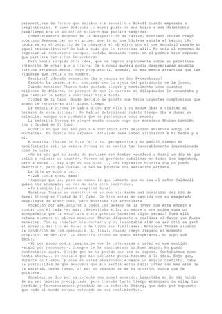 perspectivas de futuro que dejaban sin resuello a Rokoff cuando empezaba a
imaginárselas. Y como dedicaba la mayor parte de sus horas a ese deleitable
pasatiempo era un auténtico milagro que pudiera respirar.
Inmediatamente después de la desaparición de Tarzán, monsieur Thuran creyó
oportuno desembarcar en el primer puerto en que hiciese escala el barco. ¿No
tenía ya en el bolsillo de la chaqueta el objetivo por el que adquirió pasaje en
aquel transatlántico? No había nada que le retuviera allí. No veía el momento de
regresar al continente europeo, estaba deseando verse en el primer tren expreso
que partiera hacia San Petersburgo.
Pero había surgido otra idea, que se impuso rápidamente sobre su primitiva
intención de echar pie a tierra. De ninguna manera podía despreciarse aquella
fortuna estadounidense, cuya propietaria, además, no era menos atractiva que las
riquezas que tenía a su nombre.
Sapristi! ¡Menuda sensación iba a causar en San Petersburgo!
También la causaría él, contando con la ayuda del patrimonio de la joven.
Cuando monsieur Thuran hubo gastado alegre y mentalmente unos cuantos
millones de dólares, se percató de que la carrera de dilapidador le encantaba y
que también le seducía continuar viaje hasta
Ciudad de El Cabo, donde decidió de pronto que tenía urgentes compromisos que
acaso le retuvieran allí algún tiempo.
La señorita Strong le había dicho que ella y su madre iban a visitar al
hermano de esta última... No habían determinado cuánto tiempo iba a durar su
estancia, aunque era probable que se prolongara unos meses.
La señorita Strong se alegró mucho cuando supo que monsieur Thuran también
iba a Ciudad de El Cabo.
-Confio en que nos sea posible continuar esta relación amistosa -dijo la
muchacha-. En cuanto nos hayamos instalado debe usted visitarnos a mi madre y a
mí.
A monsieur Thuran le hizo feliz tal perspectiva y no perdió tiempo en
manifestarlo así. La señora Strong no se sentía tan favorablemente impresionada
como su hija.
-No sé por qué no acaba de gustarme ese hombre -confesó a Hazel un día en que
salió a relucir el asunto-. Parece un perfecto caballero en todos los aspectos,
pero a veces... hay algo en sus ojos..., una expresión huidiza que no puedo
describir, pero que cuando la veo me produce una sensación extraña.
La hija se echó a reír.
-¡Qué tonta eres, mamá!
-Supongo que sí, pero no sabes lo que lamento que no sea el señor Caldwell
quien nos acompañe, en vez de este otro individuo.
-Yo también lo lamento -replicó Hazel.
Monsieur Thuran se convirtió en asiduo visitante del domicilio del tío de
Hazel Strong en Ciudad de El Cabo. Se hizo notar en seguida con su exagerado
despliegue de atenciones, pero mostraba tan entusiasta
vocación por adelantarse a todos los deseos de la joven que ésta empezó a
contar con él cada vez más. ¿Necesitaba ella, su madre o una prima suya un
acompañante que la escoltara o era preciso hacerles algún recado? Pues allí
estaba siempre el ubicuo monsieur Thuran dispuesto a realizar el favor que fuera
menester. Con su indefectible cortesía y su inagotable afán de ser útil se ganó
el aprecio del tío de Hazel y de todos sus familiares. Monsieur Thuran alcanzó
la condición de indispensable. Al final, cuando creyó llegado el momento
propicio, se declaró. La señorita Strong se quedó estupefacta. No supo qué
decir.
-Ni por asomo podía imaginarme que le interesase a usted en ese sentido
-acabó por reconocer-. Siempre le he considerado un buen amigo. No puedo
contestarle ahora. Olvide que me ha pedido que sea su esposa. Continuemos como
hasta ahora... es posible que más adelante pueda hacerme a la idea. Deje que,
durante un tiempo, piense en usted observándole desde un ángulo distinto. Cabe
la posibilidad de que descubra que mis sentimientos hacia usted van más allá de
la amistad. Desde luego, ni por un segundo se me ha ocurrido nunca que le
quisiera.
Monsieur se dio por satisfecho con aquel acuerdo. Lamentaba en lo más hondo
de su ser haberse precipitado, pero llevaba tanto tiempo enamorado de ella, tan
perdida y fervorosamente prendado de la señorita Strong, que daba por supuesto
que todo el mundo estaba enterado de sus sentimientos.

 