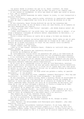 -La quiero desde la primera vez que la vi, Hazel -confesó-. No tengo
inconveniente en esperar, porque sé que un amor tan puro y tan inmenso como
el mío tendrá su recompensa. Lo único que deseo es saber que usted no quiere
a otro. ¿Me lo asegura?
-En la vida estuve enamorada de nadie -repuso la joven, lo cual tranquilizó a
monsieur Thuran.
Durante su vuelta a casa, aquella noche, entretuvo la imaginación comprando
un yate de vapor y adquiriendo una villa de un millón de dólares en el mar
Negro.
Al día siguiente, Hazel Strong disfrutó de una de las sorpresas más
venturosas de su vida: se dio de manos a boca con Jane Porter, en el momento en
que ésta abandonaba una joyería.
-¡Pero, si eres Jane! ¡Jane Porter! -exclamó-. ¿De dónde diablos sales? ¡No
me lo puedo creer!
-¡Vaya, precisamente tú! -se animó Jane, tan asombrada como su amiga-. ¡Y yo
venga a malgastar toneladas de esfuerzo mental imaginándote en Baltimore... y
luego te encuentro aquí!
Volvió a echar los brazos al cuello de su amiga y la besó una docena de
veces.
Para cuando concluyeron sus mutuas explicaciones, Hazel sabía ya que el yate
de lord Tennington permaneceria una semana más en Ciudad de El Cabo y que al
término de la misma continuaría su viaje -en esa ocasión costa occidental
arriba- de regreso a Inglaterra.
-Donde -remató Jane- me casaré.
-¿Aún no te has casado? -preguntó Hazel. -Todavía no -articuló Jane, para
añadir, extempo
ráneamente-: Me gustaría que Inglaterra estuviese a
un millón de kilómetros de aquí.
Se intercambiaron visitas entre los pasajeros del yate y los familiares de
Hazel. Se organizaron comidas y excursiones por los alrededores para agasajar
a los visitantes. A todos aquellos actos y reuniones se invitaba a monsieur
Thuran, al que se acogía de mil amores. Monsieur Thuran obsequió con una cena a
los hombres del grupo y se las ingenió para granjearse la buena voluntad de lord
Tennington mediante numerosos gestos hospitalarios.
En el curso de la inesperada visita al yate de lord Tennington, monsieur
Thuran captó cierta insinuación de algo que podía reportarle ciertos beneficios.
Quiso aprovecharlo. En cuanto se vio a solas con el inglés dejó caer como quien
no quiere la cosa que su compromiso oficial con la señorita Strong se anunciaría
en cuanto regresaran a Estados Unidos.
-Pero esto es confidencial. No diga usted una palabra a nadie, mi querido
Tennington... ni una palabra.
-Descuide, lo entiendo muy bien, compañero -aseguró Tennington-. Pero hay que
felicitarle... se lleva usted una joven estupenda... de verdad.
Al día siguiente, la señora Strong, Hazel y monsieur Thuran se encontraban en
el yate como invitados de lord Tennington. La señora Strong les acababa de
explicar lo mucho que había disfrutado de su estancia en Ciudad de El Cabo y
cuánto lamentaba haber recibido una carta de su procurador de Baltimore, por
culpa de la cual se veía obligada a abreviar su visita a Ciudad de El Cabo.
-¿Cuándo zarpa? -le preguntó lord Tennington.
-A primeros de la semana que viene -respondió la dama.
-¿De veras? -exclamó Thuran-. ¡La suerte está conmigo! También yo me veo
inesperadamente obligado a regresar cuanto antes, lo que significa que voy a
tener el honor de acompañarles y que podré seguir a su servicio.
-Muy amable por su parte, monsieur Thuran -repli
có la señora Strong-. Nos complacerá mucho poner
nos bajo su protección, de eso estoy segura.
Pero en el fondo de su alma deseaba librarse de él. Aunque no podía
explicarse el motivo.
-¡Por Júpiter! -se entusiasmaba lord Tennington poco después-. ¡Una idea
magnífica, vive Dios!
-Sí, Tennington, naturalmente -aventuró Clayton-. Si es tuya, debe ser
formidable, ¿pero en qué rayos consiste? ¿Vamos a ir a China, vía Polo Sur?
-Venga, hombre, venga, Clayton -replicó Tennington-, no hace falta que te
encalabrines sólo porque no fue a ti a quien se le ocurrió sugerir este viaje...

 