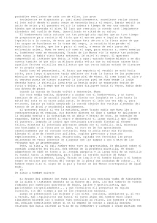 probables resultados de cada uno de ellos. Los acon
tecimientos se dispararon y, casi simultáneamente, sucedieron varias cosas:
el león saltó desde el punto donde se escondía hacia el negro, Tarzán emitió un
grito de aviso y el guerrero volvió la cabeza a tiempo de ver una cuerda de
hierba que atravesaba el aire. El lazo que remataba la cuerda cayó limpiamente
alrededor del cuello de Numa, inmovilizado en mitad de su salto.
El hombre-mono había actuado con tan precipitada rapidez que no tuvo tiempo
de prepararse para resistir el tirón que el enorme peso e impulso de Numa
imprimiría a la cuerda, de modo que aunque ésta detuvo a la fiera antes de que
las zarpas se hundieran en la carne del negro, la sacudida hizo perder el
equilibrio a Tarzán, que fue a parar al suelo, a menos de seis pasos del
enfurecido animal. Numa se revolvió como el rayo, para encarar al nuevo enemigo
e, indefenso como se encontraba, Tarzán de los Monos vio la muerte tan próxima
como nunca la había visto hasta entonces. Le salvó el negro. El guerrero
comprendió al instante que debía la vida a aquel extraño hombre blanco y se dio
cuenta también de que sólo un milagro podía evitar que su salvador cayese bajo
aquellos feroces colmillos amarillentos que tan cerca habían estado de clavarse
en su propia carne.
Raudo como el pensamiento, el brazo que empuñaba el venablo se echó hacia
atrás, para luego dispararse hacia adelante con toda la fuerza de los poderosos
músculos que ondulaban bajo la reluciente piel de ébano. El arma cruzó el aire y
su certera punta de hierro atravesó la lustrosa piel de Numa desde la ingle
derecha hasta la paletilla izquierda La bestia soltó un espantoso rugido de
furia y dolor, al tiempo que se volvía para dirigirse hacia el negro. Había dado
una docena de pasos
cuando la cuerda de Tarzán volvió a detenerle. Numa
dio otra media vuelta, dispuesto a acabar con el hombre-mono, y un nuevo
ramalazo de dolor le sacudió cuando una flecha con lengüeta se clavó hasta la
mitad del asta en su carne palpitante. Se detuvo el león una vez más y, para
entonces, Tarzán ya había asegurado la cuerda dándole dos vueltas alrededor del
tronco de un árbol y anudándola rápidamente.
El guerrero sonrió al ver la maniobra, pero Tarzán sabía que Numa iba a
contrarrestarla en seguida. Sus fuertes dientes no iban a tardar en aplicarse a
la delgada cuerda y la cortarían en un abrir y cerrar de ojos. En cuestión de
segundos, Tarzán se acercó al negro y desenvainó el largo cuchillo que llevaba
el guerrero. Después le indicó que continuara arrojando flechas al enorme
felino, mientras él intentaba acercarse armado con el cuchillo. Así, mientras
uno hostigaba a la fiera por un lado, el otro se le fue aproximando
cautelosamente por el costado contrario. Numa no podía estar más furibundo.
Llenaba el aire de frenéticos aullidos, rugidos pavorosos y bramidos
espeluznantes, al tiempo que, encabritado, agitaba con ferocidad las patas
delanteras en vanos intentos de alcanzar con las zarpas a uno u otro de los
verdugos que lo atormentaban.
Pero, al final, el ágil hombre mono tuvo su oportunidad. Se abalanzó sobre el
costado izquierdo del felino, por detrás de la poderosa paletilla. Un brazo
gigantesco se ciñó en torno a la leonada garganta y la larga hoja de un cuchillo
su hundió hasta la empuñadura, para llegar al corazón salvaje de Numay
atravesarlo certeramente. Luego, Tarzán se irguió y el hombre blanco y el hombre
negro se miraron por encima del cuerpo de la pieza que acababan de cobrar... El
hombre negro hizo el signo de la paz y Tarzán de los Monos correspondió de igual
modo.
XV
De simio a hombre salvaje
El fragor del combate con Numa atrajo allí a una excitada turba de habitantes
de la aldea e instantes después de la muerte del león, los dos hombres se vieron
rodeados por numerosos guerreros de ébano, ágiles y gesticulantes, que
parloteaban atropelladamente... y que formularon mil preguntas en rápida
sucesión, sin dar tiempo a que se les respondiese ninguna.
Luego se presentaron las mujeres y los niños, curiosos, anhelantes y, al ver
a Tarzán, más inquisitivos que nunca. El nuevo amigo del hombre mono logró
finalmente hacerse oír y cuando hubo concluido su relato, los hombres y mujeres
del poblado compitieron entre sí en el empeño de honrar a aquella extraña
criatura que había salvado la vida de su compañero y luchado a brazo partido con

 