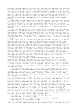 como había desaparecido la noche anterior. Durante unos segundos, los indígenas
permanecieron patidifusos y asustados, pero en cuanto reconocieron en él a su
invitado de la velada anterior se les pasó el susto y empezaron a emitir gritos
de bienvenida y risas alegres. Aquel día acompañó a una partida de guerreros que
salió a cazar por las llanuras cercanas y Tarzán manejó con tal habilidad las
toscas armas de que disponía que entre los indígenas aumentó más si cabe el
sentimiento de respeto y admiración que les inspiraba aquel extraño hombre
blanco.
Tarzán vivió varias semanas con sus amigos salvajes y con ellos cazó búfalos,
antílopes y cebras, para procurarse carne, y elefantes para hacerse con marfil.
No tardó en aprender el sencillo lenguaje de aquel pueblo, sus costumbres
indígenas y la ética de su primitiva sociedad tribal. Se enteró de que no eran
caníbales y que miraban con desprecio y repugnancia a los hombres que comían
hombres.
Busuli, el guerrero al que había seguido hasta la aldea, le contó diversas
leyendas de la tribu; que su pueblo había llegado allí muchos años antes, tras
infinidad de largas jornadas de marcha, desde el norte; que hubo un tiempo en
que constituían una tribu grande y poderosa; que los cazadores de esclavos, con
sus mortíferos palos de fuego, hicieron tales estragos entre la tribu que ésta
quedó reducida a una ínfima parte de su población inicial, entonces incalculable
y pujante.
-Nos cazaban como si fuéramos animales salvajes -explicó Busuli-. No tenían
misericordia de nosotros. Y cuando no buscaban esclavos, era marfil, aunque
generalmente querían ambas cosas. Mataban a nuestros hombres y se llevaban a
nuestras mujeres como si fueran rebaños de ovejas. Les combatimos durante años y
años, pero nuestras flechas y venablos no podían competir con los palos que
escupen fuego, plomo y muerte, y lo lanzaban hasta una distancia que no podían
alcanzar las flechas ni los venablos de nuestros guerreros más fuertes. Por fin,
siendo mi padre joven, los árabes se presentaron una vez más, pero nuestros
guerreros los divisaron cuando aún estaban lejos y Chowambi, que entonces era el
jefe, dijo a su pueblo que recogieran todas sus cosas y se fueran con él..., que
los conduciría hacia el sur hasta donde encontrase un lugar al que los
saqueadores árabes nunca llegarían.
»Y obedecieron a Chowambi, tomaron sus pertenencias, incluidos muchos
colmillos de marfil, y emprendieron la marcha. Anduvieron errantes durante
largos meses, sufriendo infinidad de penalidades y privaciones, ya que buena
parte del camino lo tenían que hacer a través de la espesa selva o franqueando
montañas altas y abruptas, pero finalmente llegaron a este lugar, y aunque
destacaron patrullas de exploración en busca de algún paraje mejor que éste, no
localizaron ninguno.
-¿Y los incursores árabes no os han encontrado aquí? -preguntó Tarzán.
-Hace cosa de un año una pequeña partida de árabes y manyuemas se nos echó
encima, pero reaccionamos bien y los pusimos en fuga. Matamos a unos cuantos.
Les perseguimos durante varios días, acosándolos como se acosa a las fieras
salvajes, que es lo que son. Los fuimos liquidando uno por uno, pero un puñado
de ellos lograron escapar.
Al tiempo que refería su historia, Busuli acariciaba el grueso brazalete de
oro macizo que rodeaba su brazo izquierdo. Los ojos de Tarzán se habían posado
en aquel adorno, pero la cabeza estaba en otra parte. Sin embargo, en aquel
momento recordó la pregunta que trató de formular el día que llegó a la tribu,
la pregunta que entonces no consiguieron entenderle. Durante las semanas
transcurridas se olvidó de algo tan baladí como el oro, porque dedicó ese tiempo
a ser un hombre primitivo cuyo pensamiento se centraba en el presente, sin
alargarse hasta el mañana. No obstante, ver de pronto aquel oro despertó la
civilización dormida en su interior y le recordó la existencia de algo llamado
codicia. Aquella lección del ansia de riqueza Tarzán la había aprendido bien en
su breve experiencia de los estilos de vida del hombre civilizado. Sabía que el
oro significaba placer y poder. Señaló el brazalete.
-¿De dónde sale ese metal amarillo, Busuli? -preguntó.
El guerrero señaló hacia el sureste.
-A una luna de marcha... tal vez un poco más lejos -respondió.
-¿Has estado allí? -quiso saber Tarzán.
-No, pero algunos de nuestro pueblo fueron hace años, cuando mi padre era aún
joven. Una de las expediciones que salieron en busca de un lugar más apropiado

 