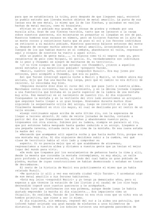 para que se estableciera la tribu, poco después de que llegasen aquí, encontró
un pueblo extraño que llevaba muchos objetos de metal amarillo. La punta de sus
lanzas era de ese metal, lo mismo que la de las flechas, y guisaban en vasijas
hechas de metal macizo, como mi brazalete.
»Vivían en un poblado muy grande, de chozas de piedra y rodeado por una
muralla alta. Eran de una fiereza terrible, tanto que se lanzaron a la carga
sobre nuestros guerreros, sin molestarse en preguntar si llegaban en son de paz.
Nuestros hombres eran escasos en número, pero se hicieron fuertes en lo alto de
un monte rocoso y resistieron hasta que se puso el sol y los feroces individuos
se retiraron a su maldito poblado. Nuestros guerreros bajaron entonces del monte
y, después de recoger muchos adornos de metal amarillo, arrancándoselos a los
cuerpos de los que habían muerto en el combate, abandonaron el valle, regresaron
aquí y ninguno de nosotros ha vuelto a aquel sitio.
»Son un pueblo de gente mala..., ni blancos como tú ni negros como yo, pero
recubiertos de pelo como Boigani, el gorila. Sí, verdaderamente son individuos
de lo peor y Chowambi se alegró de marcharse de su territorio.
-¿Y no vive ninguno de los que estaban con Chowambi?, ¿vieron a aquellos
seres extraños y su maravilloso poblado? -preguntó Tarzán.
-Waziri, nuestro jefe, estuvo allí -respondió Busuli-. Era muy joven por
entonces, pero acompañó a Chowambi, que era su padre.
Así que Tarzán interrogó aquella noche a Waziri y Waziri, un hombre ahora muy
anciano, dijo que fue una marcha muy larga, pero que el camino no era dificil de
recorrer. Lo recordaba muy bien.
-Seguimos durante diez días el curso del río que pasa junto a nuestra aldea.
Marchamos contra corriente, hacia su nacimiento, y en la décima jornada llegamos
a una fuentecilla que brotaba en la parte superior de la ladera de una montaña
muy alta. Ese manantial es el nacimiento de nuestro río. Al día siguiente
franqueamos la montaña y en la vertiente del otro lado encontramos un arroyuelo
que seguimos hasta llegar a un gran bosque. Avanzamos durante muchos días
siguiendo la serpenteante orilla del arroyo, luego se convirtió en río que
finalmente desembocó en otro río mayor, el cual se deslizaba por el centro de un
valle enorme.
»Luego continuamos aguas arriba de este último río, con la esperanza de
llegar a terreno abiertó. Al cabo de veinte jornadas de marcha, contando a
partir del día que franqueamos las montañas y abandonamos nuestro país,
tropezamos con otra sierra. Subimos por su ladera, siempre en paralelo al río,
que por entonces había menguado hasta quedar reducido a un arroyo. Llegamos a
una pequeña caverna, situada cerca de la cima de la montaña. En esa cueva estaba
la madre del río.
»Recuerdo que acampamos allí aquella noche y que hacía mucho frío, porque era
una montaña muy alta. Al día siguiente decidimos subir a la cumbre, ver qué
clase de territorio había al otro lado y comprobar su
aspecto. Si no parecía mejor que el que acabábamos de atravesar,
regresaríamos a nuestra aldea y diríamos a nuestra gente que ya tenían el mejor
lugar del mundo para vivir.
»De modo que trepamos por los escalamientos de peñascos hasta la cima y allí,
desde la meseta que coronaba la montaña contemplamos, no muy abajo, un valle
poco profundo y bastante estrecho, al fondo del cual había un gran poblado de
piedra, muchas de cuyas construcciones se habían desmoronado o estaban en trance
de derrumbarse.
El resto de la historia de Waziri era prácticamente el mismo que ya había
relatado Busuli.
-Me gustaría ir allí y ver esa extraña ciudad -dijo Tarzán-. Y arrebatar algo
de ese metal amarillo a sus feroces habitantes.
-Está muy lejos -respondió Waziri- y yo tengo ya demasiados años, pero si
esperas a que termine la estación de las lluvias y el caudal de los ríos haya
descendido cogeré unos cuantos guerreros y te acompañaré.
Tarzán tuvo que conformarse con esa promesa, aunque desde luego le habría
gustado emprender la marcha al día siguiente... Era impaciente como un
chiquillo. En realidad, Tarzán de los Monos no era otra cosa que un niño; era un
hombre primitivo, que viene a ser lo mismo.
Al día siguiente, sin embargo, regresó del sur a la aldea una patrulla, que
informó haber avistado una gran manada de elefantes a unos kilómetros de
distancia. Desde lo alto de los árboles tuvieron una estupenda panorámica de

 