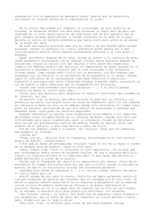 observarla, con la esperanza de descubrir algún indicio que le permitiera
satisfacer su interés acerca de la identidad de la joven.
No se sintió defraudada por completo su curiosidad, ya que, mientras se
alejaba, la muchacha levantó una mano para atusarse la negra mata de pelo que
ondulaba en la nuca -gesto peculiar de toda mujer que da por supuesto que su
paso levanta miradas apreciativas- y Tarzán reconoció en un dedo de la mano
derecha el anillo de extraña orfebrería que había visto poco antes en el anular
de la mujer del velo.
De modo que aquella preciosa dama era la joven a la que Rokoff había estado
acosando. Tarzán se preguntó con cierta indolencia quién podría ser y qué
relación podría existir entre aquella encantadora muchacha y un ruso hosco y
barbudo.
Aquel anochecer, después de la cena, Tarzán se acercó a la cubierta de proa,
donde permaneció conversando con el segundo oficial hasta bastante después de
oscurecido. Cuando el marino tuvo que marchar a otro punto del buque para
cumplir los deberes propios del servicio, el hombre-mono se quedó apoyado en la
barandilla y contempló los reflejos que la luna arrancaba a las levemente
rizadas aguas. Como estaba medio oculto por un pescante, los dos hombres que
avanzaban por la cubierta no se percataron de su presencia y, al pasar, Tarzán
captó lo suficiente de su conversación como para inducirle a seguirlos,
dispuesto a averiguar qué nueva indignidad estaban tramando. Había reconocido la
voz de Rokoff y había observado que su acompañante era Paulvitch.
Tarzán sólo pudo entender unas pocas palabras: -... Y si chilla puedes
echarle las manos al cuello hasta que...
Pocas, pero que bastaron para despertar el espíritu aventurero que anidaba en
su interior, así que
se mantuvo tras la pareja, que había avivado el paso por la cubierta, sin
perderlos de vista. Los siguió hasta el salón de fumadores, pero los dos hombres
se limitaron a hacer un alto en el umbral, donde sólo estuvieron el tiempo justo
para, al parecer, cerciorarse de que allí dentro se encontraba la persona que
deseaban tener localizada con absoluta seguridad.
Después reanudaron la marcha, para encaminarse directamente a los camarotes
de primera clase situados encima de la cubierta de paseo. Tarzán tuvo allí más
dificultades para pasar inadvertido, pero lo consiguió. Cuando se detuvieron
ante una de las pulimentadas puertas de madera, Tarzán se deslizó entre las
sombras de un pasillo, a unos tres metros y medio de ellos.
Uno de los hombres llamó a la puerta. Del interior llegó una voz femenina,
que preguntó en francés:
-¿Quién es?
-Olga, soy yo... Nicolás -fue la respuesta, pronunciada en el tono gutural
propio de Rokoff-. ¿Puedo pasar?
-¿Por qué no dejas de perseguirme, Nicolás? -sonó la voz de la mujer a través
de la delgada hoja de madera-. Jamás te hice daño.
Vamos, vamos, Olga -instó el individuo en tono expiatorio-. No te pido más
que intercambiar media docena de palabras contigo. No voy a causarte perjuicio
alguno, ni siquiera entraré en tu camarote; pero lo que tengo que decirte no
puedo gritártelo a través de la puerta.
Tarzán oyó el chasquido del pestillo al descorrerlo por dentro. Salió de su
escondrijo el tiempo suficiente para ver qué iba a ocurrir cuando se abriese la
puerta, ya que no le era posible olvidar las siniestras palabras
captadas poco antes en cubierta: «... Y si chilla, puedes echarle las manos
al cuello hasta que...».
Rokoff estaba de pie ante la puerta. Paulvitch se había aplastado contra el
tabique revestido de paneles del corredor que se alargaba por el otro lado. Se
abrió la puerta. Rokoff medio entró en el camarote y permaneció con la espalda
contra la hoja de madera, mientras se dirigía a la mujer, hablándole en
susurros. Tarzán no vio a la dama, pero en seguida oyó su voz, en tono normal,
en un volumen lo bastante alto para permitirle distinguir las palabras.
-No, Nicolás -decía-, es inútil. Por mucho que me amenaces, nunca accederé a
tus exigencias. Haz el favor de salir del camarote; no tienes derecho a estar
aquí. Prometiste que no ibas a entrar.
-Muy bien, Olga, no entraré; pero antes de que haya acabado contigo

 