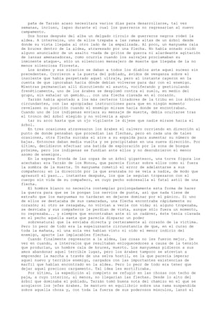 paña de Tarzán acaso necesitara varios días para desarrollarse, tal vez
semanas, incluso, lapso durante el cual los guerreros no regresarían al nuevo
campamento.
Dos horas después del alba un delgado círculo de guerreros negros rodeó la
aldea. A intervalos, uno de ellos trepaba a las ramas altas de un árbol desde
donde su vista llegaba al otro lado de la empalizada. Al poco, un manyuema caía
de bruces dentro de la aldea, atravesado por una flecha. No había sonado ruido
alguno anunciador de un asalto -nada de gritos de guerra ni alardeante agitación
de lanzas amenazadoras, como ocurría cuando los salvajes proclamaban su
inminente ataque-, sólo un silencioso mensajero de muerte que llegaba de la no
menos silenciosa floresta.
Los árabes y sus sicarios se daban a todos los diablos ante aquel suceso sin
precedentes. Corrieron a la puerta del poblado, ávidos de venganza sobre el
insolente que había perpetrado aquel ultraje, pero al instante cayeron en la
cuenta de que ignoraban hacia dónde debían volverse para dar con el enemigo.
Mientras permanecían allí discutiendo el asunto, vociferando y gesticulando
frenéticamente, uno de los árabes se desplomó contra el suelo, en medio del
grupo, sin exhalar un gemido... con una flecha clavada en el corazón.
Tarzán había apostado a los más certeros tiradores de la tribu en los árboles
circundantes, con las apropiadas instrucciones para que en ningún momento
revelasen su posición cuando el enemigo mirase hacia donde se encontraban.
Cuando uno de los indígenas enviara su mensaje de muerte, debía ocultarse tras
el tronco del árbol elegido y no volvería a apuntar su arco hasta que un ojo vigilante le dijese que nadie mirase hacia el
árbol.
En tres ocasiones atravesaron los árabes el calvero corriendo en dirección al
punto de donde pensaban que procedían las flechas, pero en cada una de tales
ocasiones, otra flecha surcaba el aire a su espalda para aumentar su número de
bajas. Entonces daban media vuelta y se precipitaban en una nueva dirección. Por
último, decidieron efectuar una batida de exploración por la zona de bosque
próxima, pero los indígenas se fundían ante ellos y no descubrieron el menor
asomo de enemigos.
En la espesa fronda de las copas de un árbol gigantesco, una torva figura los
acechaba: era Tarzán de los Monos, que parecía flotar sobre ellos como si fuera
la sombra de la muerte. Un manyuema cometió el error de adelantarse a sus
compañeros; en la dirección por la que avanzaba no se veía a nadie, de modo que
apresuró el paso... instantes después, los que le seguían tropezaron con el
cuerpo sin vida de su compañero, en cuyo pecho sobresalía el fatal astil de una
flecha.
El hombre blanco no necesita contemplar prolongadamente esta forma de hacer
la guerra para que se le pongan los nervios de punta, así que nada tiene de
extraño que los manyuemas no tardaran en dejarse dominar por el pánico. Si uno
de ellos se destacaba de sus camaradas, una flecha encontraba rápidamente su
corazón; si otro se rezagaba, no volvían a verle con vida; si alguno tropezaba,
se desviaba y sus compañeros le perdían de vista, aunque sólo fuera un momento,
no regresaba... y siempre que encontraban ante sí un cadáver, éste tenía clavada
en el pecho aquella saeta que parecía disparar un poder
sobrenatural que la enviaba directa y certeramente al corazón de la víctima.
Pero lo peor de todo era la espeluznante circunstancia de que, en el curso de
toda la mañana, ni una sola vez habían visto ni oído el menor indicio del
enemigo, aparte las implacables flechas.
Cuando finalmente regresaron a la aldea, las cosas no les fueron mejor. De
vez en cuando, a intervalos que resultaban enloquecedores a causa de la tensión
que producían, un hombre caía de bruces, muerto. Los manyuemas pidieron a sus
amos abandonar aquel terrible lugar, pero los árabes tampoco se atrevían a
emprender la marcha a través de una selva hostil, en la que parecía imperar
aquel nuevo y terrible enemigo, cargados con las importantes existencias de
marfil que habían encontrado en la aldea. Pero lo peor de todo era tener que
dejar aquel precioso cargamento. Tal idea les mortificaba.
Por último, la expedición al completo se refugió en las chozas con techo de
paja, a cuyo interior, al menos, no llegarían las flechas. Desde lo alto del
árbol que dominaba el poblado, Tarzán tomó buena nota del chamizo en el que se
acogieron los jefes árabes. Se mantuvo en equilibrio sobre una rama suspendida
sobre aquella choza y, con toda la fuerza de sus poderosos músculos, lanzó el

 