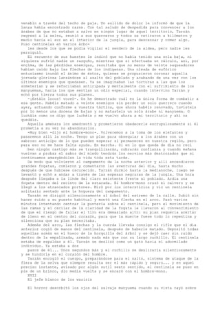 venablo a través del techo de paja. Un aullido de dolor le informó de que la
lanza había encontrado carne. Con tal saludo de despedida para convencer a los
árabes de que no estaban a salvo en ningún lugar de aquel territorio, Tarzán
regresó a la selva, reunió a sus guerreros y todos se retiraron a kilómetro y
medio hacia el sur en el interior de la jungla, para descansar y comer algo.
Puso centinelas en varios árboles desde los que se podía vigilar el sendero de la aldea, pero nadie les
persiguió.
El recuento de sus huestes le indicó que no había tenido una sola baja, ni
siquiera sufrió nadie un rasguño, mientras que si efectuaba un cálculo, así, por
encima, de las pérdidas enemigas, resultaba que no menos de veinte saqueadores
habían caído bajo las flechas de los indígenas. Una oleada de eufórico
entusiasmo inundó el ánimo de éstos, quienes se propusieron coronar aquella
jornada gloriosa lanzándose al asalto del poblado y acabando de una vez con los
últimos enemigos que quedasen. Ya se imaginaban las torturas a las que los
someterían y se refocilaban anticipada y mentalmente con el sufrimiento de los
manyuemas, hacia los que sentían un odio especial, cuando intervino Tarzán y
echó por tierra todos sus planes.
-¡Estáis locos! voceó-. Os he demostrado cuál es la única forma de combatir a
esa gente. Habéis matado a veinte enemigos sin perder un solo guerrero cuando
ayer, actuando conforme a vuestra táctica, que ahora habéis renovado, tuvisteis
por lo menos una docena de bajas y no matasteis un solo árabe ni manyuema. O
lucháis como os digo que luchéis o me vuelvo ahora a mi territorio y ahí os
quedáis.
Aquella amenaza los amedrentó y prometieron obedecerle escrupulosamente si él
prometía a su vez no abandonarlos.
-Muy bien -dijo el hombre-mono-. Volveremos a la toma de los elefantes y
pasaremos allí la noche. Tengo un plan para obsequiar a los árabes con un
sabroso anticipo de lo que pueden esperar si permanecen en nuestra región, pero
para eso no me hace falta ayuda. En marcha. Si en lo que queda de día no reci
ben ningún castigo más se tranquilizarán, cobrarán confianza y cuando mañana
vuelvan a probar el sabor del miedo tendrán los nervios más destrozados que si
continuamos amargándoles la vida toda esta tarde.
De modo que volvieron al campamento de la noche anterior y allí encendieron
grandes fogatas, comieron y comentaron las aventuras del día, hasta mucho
después de que hubiese oscurecido. Tarzán durmió hasta la medianoche, luego se
levantó y echó a andar a través de las espesas negruras de la jungla. Una hora
después llegaba a la linde del claro existente frente al poblado. Ardía una
fogata dentro del recinto de la estacada. El hombre-mono cruzó el calvero y se
llegó a los atrancados portones. Miró por los intersticios y vio un centinela
solitario sentado ante la hoguera del campamento.
Tarzán se dirigió silenciosamente al árbol del extremo de la calle. Subió sin
hacer ruido a su puesto habitual y montó una flecha en el arco. Pasó varios
minutos intentando centrar la puntería sobre el centinela, pero el movimiento de
las ramas y el oscilar de la claridad de la fogata le llevaron al convencimiento
de que el riesgo de fallar el tiro era demasiado alto: su plan requería acertar
de lleno en el centro del corazón, para que la muerte fuese todo lo repentina y
silenciosa que su plan necesitaba.
Además del arco, las flechas y la cuerda llevaba consigo el rifle que el día
anterior cogió de manos del centinela, después de haberle matado. Depositó todas
aquellas armás en el hueco de la horquilla del árbol y se dejó caer sin ruido
dentro de la empalizada, armado nada más que con su largo cuchillo. El centinela
estaba de espaldas a él. Tarzán se deslizó como un gato hacia el adormilado
individuo. Ya estaba a dos
pasos de él... Unos segundos más y el cuchillo se deslizaría silenciosamente
y se hundiría en el corazón del hombre.
Tarzán encogió el cuerpo, preparándose para el salto, sistema de ataque de la
fiera de la selva que siempre resulta ser el más rápido y seguro... y en aquel
preciso instante, avisado por algún sutil sexto sentido, el centinela se puso en
pie de un brinco, dio media vuelta y se encaró con el hombre-mono.
XVII
El jefe blanco de los waziris
El horror desorbitó los ojos del salvaje manyuema cuando su vista cayó sobre

 