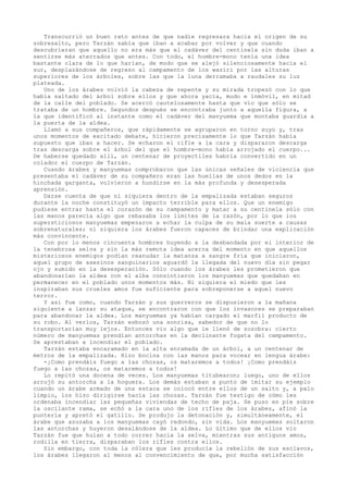 Transcurrió un buen rato antes de que nadie regresara hacia el origen de su
sobresalto, pero Tarzán sabía que iban a acabar por volver y que cuando
descubrieran que aquello no era más que el cadáver del centinela sin duda iban a
sentirse más aterrados que antes. Con todo, el hombre-mono tenía una idea
bastante clara de lo que harían, de modo que se alejó silenciosamente hacia el
sur, desplazándose de regreso al campamento de los waziri por las alturas
superiores de los árboles, sobre las que la luna derramaba a raudales su luz
plateada.
Uno de los árabes volvió la cabeza de repente y su mirada tropezó con lo que
había saltado del árbol sobre ellos y que ahora yacía, mudo e inmóvil, en mitad
de la calle del poblado. Se acercó cautelosamente hasta que vio que sólo se
trataba de un hombre. Segundos después se encontraba junto a aquella figura, a
la que identificó al instante como el cadáver del manyuema que montaba guardia a
la puerta de la aldea.
Llamó a sus compañeros, que rápidamente se agruparon en torno suyo y, tras
unos momentos de excitado debate, hicieron precisamente lo que Tarzán había
supuesto que iban a hacer. Se echaron el rifle a la cara y dispararon descarga
tras descarga sobre el árbol del que el hombre-mono había arrojado el cuerpo...
De haberse quedado allí, un centenar de proyectiles habría convertido en un
colador el cuerpo de Tarzán.
Cuando árabes y manyuemas comprobaron que las únicas señales de violencia que
presentaba el cadáver de su compañero eran las huellas de unos dedos en la
hinchada garganta, volvieron a hundirse en la más profunda y desesperada
aprensión.
Darse cuenta de que ni siquiera dentro de la empalizada estaban seguros
durante la noche constituyó un impacto terrible para ellos. Que un enemigo
pudiese entrar hasta el corazón de su campamento y matar a su centinela sólo con
las manos parecía algo que rebasaba los límites de la razón, por lo que los
supersticiosos manyuemas empezaron a echar la culpa de su mala suerte a causas
sobrenaturales; ni siquiera los árabes fueron capaces de brindar una explicación
más convincente.
Con por lo menos cincuenta hombres huyendo a la desbandada por el interior de
la tenebrosa selva y sin la más remota idea acerca del momento en que aquellos
misteriosos enemigos podían reanudar la matanza a sangre fría que iniciaron,
aquel grupo de asesinos sanguinarios aguardó la llegada del nuevo día sin pegar
ojo y sumido en la desesperación. Sólo cuando los árabes les prometieron que
abandonarían la aldea con el alba consintieron los manyuemas que quedaban en
permanecer en el poblado unos momentos más. Ni siquiera el miedo que les
inspiraban sus crueles amos fue suficiente para sobreponerse a aquel nuevo
terror.
Y así fue como, cuando Tarzán y sus guerreros se dispusieron a la mañana
siguiente a lanzar su ataque, se encontraron con que los invasores se preparaban
para abandonar la aldea. Los manyuemas ya habían cargado el marfil producto de
su robo. Al verlos, Tarzán esbozó una sonrisa, sabedor de que no lo
transportarían muy lejos. Entonces vio algo que le llenó de zozobra: cierto
número de manyuemas prendían antorchas en la declinante fogata del campamento.
Se aprestaban a incendiar el poblado.
Tarzán estaba encaramado en la alta enramada de un árbol, a un centenar de
metros de la empalizada. Hizo bocina con las manos para vocear en lengua árabe:
-¡Como prendáis fuego a las chozas, os mataremos a todos! ¡Como prendáis
fuego a las chozas, os mataremos a todos!
Lo repitó una docena de veces. Los manyuemas titubearon; luego, uno de ellos
arrojó su antorcha a la hoguera. Los demás estaban a punto de imitar su ejemplo
cuando un árabe armado de una estaca se colocó entre ellos de un salto y, a palo
limpio, los hizo dirigirse hacia las chozas. Tarzán fue testigo de cómo les
ordenaba incendiar las pequeñas viviendas de techo de paja. Se puso en pie sobre
la oscilante rama, se echó a la cara uno de los rifles de los árabes, afinó la
puntería y apretó el gatillo. Se produjo la detonación y, simultáneamente, el
árabe que azuzaba a los manyuemas cayó redondo, sin vida. Los manyuemas soltaron
las antorchas y huyeron desalándose de la aldea. Lo último que de ellos vio
Tarzán fue que huían a todo correr hacia la selva, mientras sus antiguos amos,
rodilla en tierra, disparaban los rifles contra ellos.
Sin embargo, con toda la cólera que les producía la rebelión de sus esclavos,
los árabes llegaron al menos al convencimiento de que, por mucha satisfacción

 