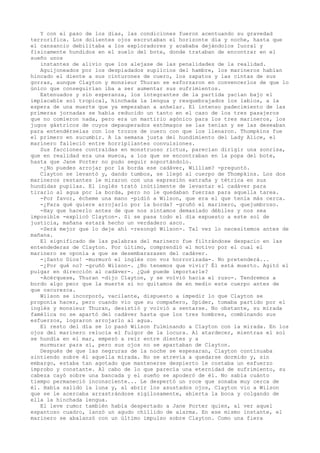 Y con el paso de los días, las condiciones fueron acentuando su gravedad
terrorífica. Los dolientes ojos escrutaban el horizonte día y noche, hasta que
el cansancio debilitaba a los exploradores y acababa dejándolos Iuoral y
fisicamente hundidos en el suelo del bote, donde trataban de encontrar en el
sueño unos
instantes de alivio que los alejase de las penalidades de la realidad.
Aguijoneados por los despiadados suplicios del hambre, los marineros habían
hincado el diente a sus cinturones de cuero, los zapatos y las cintas de sus
gorras, aunque Clayton y monsieur Thuran se esforzaron en convencerlos de que lo
único que conseguirían iba a ser aumentar sus sufrimientos.
Extenuados y sin esperanza, los integrantes de la partida yacían bajo el
implacable sol tropical, hinchada la lengua y resquebrajados los labios, a la
espera de una muerte que ya empezaban a anhelar. El intenso padecimiento de las
primeras jornadas se había reducido un tanto en el caso de los tres pasajeros
que no comieron nada, pero era un martirio agónico para los tres marineros, los
jugos gástricos de cuyos depauperados estómagos se las tenían y se las deseaban
para entendérselas con los trozos de cuero con que los llenaron. Thompkins fue
el primero en sucumbir. A la semana justa del hundimiento del Lady Alice, el
marinero falleció entre horripilantes convulsiones.
Sus facciones contraídas en monstruoso rictus, parecían dirigir una sonrisa,
que en realidad era una mueca, a los que se encontraban en la popa del bote,
hasta que Jane Porter no pudo seguir soportándolo.
-¿No puedes arrojar por la borda ese cadáver, William? -preguntó.
Clayton se levantó y, dando tumbos, se llegó al cuerpo de Thompkins. Los dos
marineros restantes le miraron con una expresión extraña y tétrica en sus
hundidas pupilas. El inglés trató inútilmente de levantar el cadáver para
tirarlo al agua por la borda, pero no le quedaban fuerzas para aquella tarea.
-Por favor, écheme una mano -pidió a Wilson, que era el que tenía más cerca.
-¿Para qué quiere arrojarlo por la borda? -gruñó el marinero, quejumbroso.
-Hay que hacerlo antes de que nos sintamos demasiado débiles y nos sea
imposible -explicó Clayton-. Si se pasa todo el día expuesto a este sol de
justicia, mañana estará hecho un verdadero asco.
-Será mejor que lo deje ahí -rezongó Wilson-. Tal vez lo necesitemos antes de
mañana.
El significado de las palabras del marinero fue filtrándose despacio en las
entendederas de Clayton. Por último, comprendió el motivo por el cual el
marinero se oponía a que se desembarazasen del cadáver.
-¡Santo Dios! -murmuró el inglés con voz horrorizada-. No pretenderá...
-¿Por qué no? -gruñó Wilson-. ¿No tenemos que vivir? Él está muerto. Agitó el
pulgar en dirección al cadáver-. ¿Qué puede importarle?
-Acérquese, Thuran -dijo Clayton, y se volvió hacia el ruso-. Tendremos a
bordo algo peor que la muerte si no quitamos de en medio este cuerpo antes de
que oscurezca.
Wilson se incorporó, vacilante, dispuesto a impedir lo que Clayton se
proponía hacer, pero cuando vio que su compañero, Spider, tomaba partido por el
inglés y monsieur Thuran, desistió y volvió a sentarse. No obstante, su mirada
famélica no se apartó del cadáver hasta que los tres hombres, combinando sus
esfuerzos, lograron arrojarlo al agua.
El resto del día se lo pasó Wilson fulminando a Clayton con la mirada. En los
ojos del marinero relucía el fulgor de la locura. Al atardecer, mientras el sol
se hundía en el mar, empezó a reír entre dientes y a
murmurar para sí, pero sus ojos no se apartaban de Clayton.
Después de que las negruras de la noche se espesaran, Clayton continuaba
sintiendo sobre él aquella mirada. No se atrevía a quedarse dormido y, sin
embargo, estaba tan agotado que mantenerse despierto le costaba un esfuerzo
ímprobo y constante. Al cabo de lo que parecía una eternidad de sufrimiento, su
cabeza cayó sobre una bancada y el sueño se apoderó de él. No sabía cuánto
tiempo permaneció inconsciente... Le despertó un roce que sonaba muy cerca de
él. Había salido la luna y, al abrir los asustados ojos, Clayton vio a Wilson
que se le acercaba arrastrándose sigilosamente, abierta la boca y colgando de
ella la hinchada lengua.
El leve rumor también había despertado a Jane Porter quien, al ver aquel
espantoso cuadro, lanzó un agudo chillido de alarma. En ese mismo instante, el
marinero se abalanzó con un último impulso sobre Clayton. Como una fiera

 