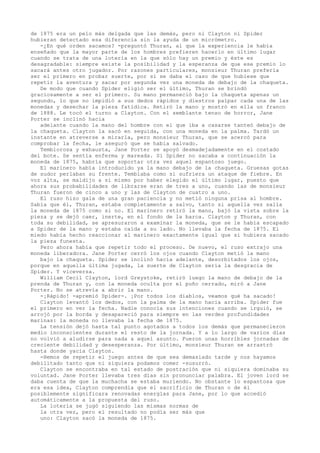 de 1875 era un pelo más delgada que las demás, pero ni Clayton ni Spider
hubieran detectado esa diferencia sin la ayuda de un micrómetro.
-¿En qué orden sacamos? -preguntó Thuran, al que la experiencia le había
enseñado que la mayor parte de los hombres prefieren hacerlo en último lugar
cuando se trata de una lotería en la que sólo hay un premio y éste es
desagradable: siempre existe la posibilidad y la esperanza de que ese premio lo
sacará antes otro jugador. Por razones particulares, monsieur Thuran prefería
ser el primero en probar suerte, por si se daba el caso de que hubiese que
repetir la aventura y sacar por segunda vez una moneda de debajo de la chaqueta.
De modo que cuando Spider eligió ser el último, Thuran se brindó
graciosamente a ser el primero. Su mano permaneció bajo la chaqueta apenas un
segundo, lo que no impidió a sus dedos rápidos y diestros palpar cada una de las
monedas y desechar la pieza fatídica. Retiró la mano y mostró en ella un franco
de 1888. Le tocó el turno a Clayton. Con el semblante tenso de horror, Jane
Porter se inclinó hacia
adelante cuando la mano del hombre con el que iba a casarse tanteó debajo de
la chaqueta. Clayton la sacó en seguida, con una moneda en la palma. Tardó un
instante en atreverse a mirarla, pero monsieur Thuran, que se acercó para
comprobar la fecha, le aseguró que se había salvado.
Temblorosa y exhausta, Jane Porter se apoyó desmadejadamente en el costado
del bote. Se sentía enferma y mareada. Si Spider no sacaba a continuación la
moneda de 1875, habría que soportar otra vez aquel espantoso juego.
El marinero había introducido ya la mano debajo de la chaqueta. Gruesas gotas
de sudor perlaban su frente. Temblaba como si sufriera un ataque de fiebre. En
voz alta, se maldijo a sí mismo por haber elegido el último lugar, puesto que
ahora sus probabilidades de librarse eran de tres a uno, cuando las de monsieur
Thuran fueron de cinco a uno y las de Clayton de cuatro a uno.
El ruso hizo gala de una gran paciencia y no metió ninguna prisa al hombre.
Sabía que él, Thuran, estaba completamente a salvo, tanto si aquella vez salía
la moneda de 1875 como si no. El marinero retiró la mano, bajó la vista sobre la
pieza y se dejó caer, inerte, en el fondo de la barca. Clayton y Thuran, con
toda su debilidad, se apresuraron a examinar la moneda, que se le había escapado
a Spider de la mano y estaba caída a su lado. No llevaba la fecha de 1875. El
miedo había hecho reaccionar al marinero exactamente igual que si hubiera sacado
la pieza funesta.
Pero ahora había que repetir todo el proceso. De nuevo, el ruso extrajo una
moneda liberadora. Jane Porter cerró los ojos cuando Clayton metió la mano
bajo la chaqueta. Spider se inclinó hacia adelante, desorbitados los ojos,
porque en aquella última jugada, la suerte de Clayton sería la desgracia de
Spider. Y viceversa.
William Cecil Clayton, lord Greystoke, retiró luego la mano de debajo de la
prenda de Thuran y, con la moneda oculta por el puño cerrado, miró a Jane
Porter. No se atrevía a abrir la mano.
-¡Rápido! -apremió Spider-. ¡Por todos los diablos, veamos qué ha sacado!
Clayton levantó los dedos, con la palma de la mano hacia arriba. Spider fue
el primero en ver la fecha. Nadie conocía sus intenciones cuando se irguió, se
arrojó por la borda y desapareció para siempre en las verdes profundidades
marinas: la moneda no llevaba la fecha de 1875.
La tensión dejó hasta tal punto agotados a todos los demás que permanecieron
medio inconscientes durante el resto de la jornada. Y a lo largo de varios días
no volvió a aludirse para nada a aquel asunto. Fueron unas horribles jornadas de
creciente debilidad y desesperanza. Por último, monsieur Thuran se arrastró
hasta donde yacía Clayton.
-Hemos de repetir el juego antes de que sea demasiado tarde y nos hayamos
debilitado tanto que ni siquiera podamos comer -susurró.
Clayton se encontraba en tal estado de postración que ni siquiera dominaba su
voluntad. Jane Porter llevaba tres días sin pronunciar palabra. El joven lord se
daba cuenta de que la muchacha se estaba muriendo. No obstante lo espantosa que
era esa idea, Clayton comprendía que el sacrificio de Thuran o de él
posiblemente significara renovadas energías para Jane, por lo que accedió
automáticamente a la propuesta del ruso.
La lotería se jugó siguiendo las mismas normas de
la otra vez, pero el resultado no podía ser más que
uno: Clayton sacó la moneda de 1875.

 