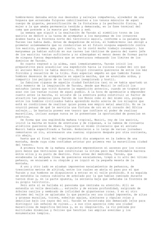 hombre-mono danzaba entre sus desnudos y salvajes compañeros, alrededor de una
hoguera que arrancaba fulgores cabrilleantes a los tensos músculos de aquel
cuerpo de gigante, personificación de la fortaleza y la perfección fisica, la
mujer a la que amaba permanecía tendida y demacrada, en la fase terminal del
coma que precede a la muerte por hambre y sed.
La semana que siguió a la exaltación de Tarzán al simbólico trono de los
waziris se dedicó a la tarea de acompañar a los manyuemas de los invasores
árabes hasta la frontera norte del territorio waziri, conforme a la palabra que
Tarzán les había dado. Antes de despedirse de ellos, el hombre-mono les obligó a
prometer solemnemente que no conducirían en el futuro ninguna expedición contra
los waziris, promesa que, por cierto, no le costó mucho trabajo conseguir. Los
manyuemas ya habían sufrido en sus carnes las tácticas de guerra del nuevo jefe
de los waziris; tenían suficiente y no albergaban el menor deseo de formar parte
de ninguna fuerza depredadora que se aventurara rebasando los límites de los
dominios de Tarzán.
En cuanto regresó a la aldea, casi inmediatamente, Tarzán inició los
preparativos para acaudillar una expedición hacia la ruinosa ciudad del oro que
el anciano Waziri le había descrito. Eligió cincuenta guerreros de entre los más
fornidos y resueltos de la tribu. Puso especial empeño en que también fuesen
hombres deseosos de acompañarle en aquella marcha, que se anunciaba ardua, y
compartir los peligros de un territorio inexplorado y hostil.
La fabulosa riqueza de aquella ciudad fantástica casi no se había apartado un
solo momento de la imaginación de Tarzán, desde que Waziri le refirió los
extraños lances que vivió durante la expedición anterior, cuando se tropezó por
azar con las vastas ruinas de aquel pueblo. A la hora de apremiarle a emprender
cuanto antes la marcha, el acicate de la aventura podía constituir un factor de
atractivo tan poderoso para Tarzán de los Monos como el del mismo oro, porque
entre los hombres civilizados había aprendido mucho acerca de los milagros que
está en condiciones de realizar quien posea ese mágico metal amarillo. No se le
ocurrió pensar de qué le serviría una fortuna de oro en el corazón del África
salvaje... Le bastaría poseer ese tesoro que confiere el poder de realizar
maravillas, incluso aunque nunca se le presentase la oportunidad de ponerlas en
práctica.
De forma que una espléndida mañana tropical, Waziri, rey de los waziris,
inició la marcha en busca de aventuras y de riquezas, a la cabeza de cincuenta
atléticos guerreros de ébano. Siguieron el mismo itinerario que el anciano
Waziri había especificado a Tarzán. Anduvieron a lo largo de varias jornadas:
remontaron un río, atravesaron una cuenca; siguieron después por otra corriente,
río abajo,
hasta que al final del vigesimoquinto día acamparon en la ladera de una
montaña, desde cuya cima confiaban avistar por primera vez la maravillosa ciudad
del tesoro.
A primera hora de la mañana siguiente emprendieron el ascenso por los riscos
poco menos que verticales que constituían la última pero más formidable barrera
entre ellos y su punto de destino. Poco antes del mediodía, Tarzán, que
encabezaba la delgada línea de guerreros escaladores, trepó a lo alto del último
peñasco, se encaramó a su cúspide y se irguió en la pequeña meseta de la
montaña.
A uno y otro lado se alzaban imponentes escalamientos de peñascos, de
trescientos metros de altitud, entre los cuales se abría el paso por el que
Tarzán y sus hombres se dispusieron a entrar en el valle prohibido. A su espalda
se extendía la cuenca cubierta de arbolado por la que habían caminado durante
tantos días y, en la parte opuesta, la serranía baja que señalaba la frontera de
su propio territorio.
Pero ante sí se hallaba el panorama que centraba su atención. Allí se
extendía un valle desolado... estrecho y de escasa profundidad, salpicado de
árboles canijos y sembrado de infinidad de gigantescas rocas. Y en el otro
extremo del valle se aplastaba lo que parecía ser una ciudad imponente, de altas
y gruesas murallas, torres, esbeltas agujas, alminares y cúpulas rojas y
amarillas bajo los rayos del sol. Tarzán se encontraba aún demasiado lejos para
distinguir las señales de ruinas... a sus ojos aparecía como una ciudad
maravillosa de magnífica belleza y, en su imaginación, la vio poblada por
multitudes dinámicas y felices que henchían las amplias avenidas y los
monumentales templos.

 