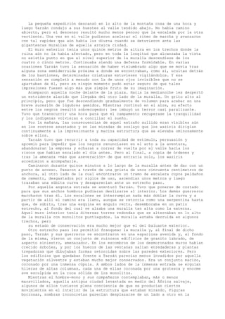 La pequeña expedición descansó en lo alto de la montaña cosa de una hora y
luego Tarzán condujo a sus huestes al valle tendido abajo. No había camino
abierto, pero el descenso resultó mucho menos penoso que la escalada por la otra
vertiente. Una vez en el valle pudieron acelerar el ritmo de marcha y avanzaron
con tal rapidez que aún había luz diurna cuando se detuvieron ante las
gigantescas murallas de aquella arcaica ciudad.
El muro exterior tenía unos quince metros de altura en los trechos donde la
ruina aún no la había afectado, pero en toda la longitud que alcanzaba la vista
no existía punto en que el nivel superior de la muralla descendiese de los
cuatro o cinco metros. Continuaba siendo una defensa formidable. En varias
ocasiones Tarzán tuvo la sensación de haber vislumbrado algo que se movía tras
alguna zona semiderruida próxima a donde se encontraban, como si, ocultas detrás
de los bastiones, determinadas criaturas estuviesen vigilándolos. Y esa
sensación se completó a menudo con la de unos ojos invisibles que no se
apartaban de él, pero en ningún momento pudo estar seguro de que tales
impresiones fuesen algo más que simple fruto de su imaginación.
Acamparon aquella noche delante de la plaza. Hacia la medianoche les despertó
un estridente alarido que llegaba del otro lado de la muralla. Un grito alto al
principio, pero que fue descendiendo gradualmente de volumen para acabar en una
breve sucesión de lúgubres gemidos. Mientras continuó en el aire, su efecto
entre los negros resultó sobrecogedor: les imbuyó un terror casi paralizante.
Tuvo que transcurrir una hora para que el campamento recuperase la tranquilidad
y los indígenas volvieran a conciliar el sueño.
Por la mañana, las consecuencias de aquel extraño aullido eran visibles aún
en los rostros asustados y en las miradas de soslayo que los waziris dirigían
continuamente a la impresionante y maciza estructura que se elevaba ominosamente
sobre ellos.
Tarzán tuvo que recurrir a toda su capacidad de estímulo, persuasión y
apremio para impedir que los negros renunciasen en el acto a la aventura,
abandonaran la empresa y echaran a correr de vuelta por el valle hacia los
riscos que habían escalado el día antes. Pero al final, a copia de órdenes y
tras la amenaza -más que aseveración- de que entraría solo, los waziris
accedieron a acompañarle.
Caminaron durante quince minutos a lo largo de la muralla antes de dar con un
punto de acceso. Pasaron a través de una grieta de unos cincuenta centímetros de
anchura, al otro lado de la cual encontraron un tramo de escalera cuyos peldaños
de cemento, desgastados por siglos de uso, ascendían unos metros y luego
trazaban una súbita curva y desaparecían ante un estrecho paso.
Por aquella angosta entrada se aventuró Tarzán. Tuvo que ponerse de costado
para que sus anchos hombros pudieran deslizarse al interior. Los demás guerreros
marcharon tras él. Los escalones se interrumpían nada más doblar la curva y a
partir de allí el camino era llano, aunque se retorcía como una serpentina hasta
que, de súbito, tras una esquina en ángulo recto, desembocaba en un patio
estrecho, al fondo del cual se alzaba una muralla tan alta como la externa.
Aquel muro interior tenía diversas torres redondas que se alternaban en lo alto
de la muralla con monolitos puntiagudos. La muralla estaba derruida en algunos
trechos, pero
su estado de conservación era mucho mejor que el del baluarte exterior.
Otro estrecho paso les permitió franquear la muralla y, al final de dicho
paso, Tarzán y sus guerreros se encontraron en una espaciosa avenida y, al fondo
de la misma, vieron un conjunto de ruinosos edificios de granito labrado, de
aspecto siniestro, amenazador. En los escombros de los desmoronados muros habían
crecido árboles, y por los huecos de las ventanas salían enredaderas y plantas
trepadoras que dibujaban formas retorcidas sobre las paredes exteriores. Pero
los edificios que quedaban frente a Tarzán parecían menos invadidos por aquella
vegetación silvestre y estaban mucho mejor conservados. Era un conjunto macizo,
coronado por una inmensa cúpula. A ambos lados de la inmensa entrada se erguían
hileras de altas columnas, cada una de ellas coronada por una grotesca y enorme
ave esculpida en la roca sólida de los monolitos.
Mientras el hombre-mono y sus compañeros contemplaban, más o menos
maravillados, aquella antigua ciudad levantada en medio del África salvaje,
algunos de ellos tuvieron plena conciencia de que se producían ciertos
movimientos en el interior de la estructura que estaban mirando. Figuras
borrosas, sombras inconcretas parecían desplazarse de un lado a otro en la

 