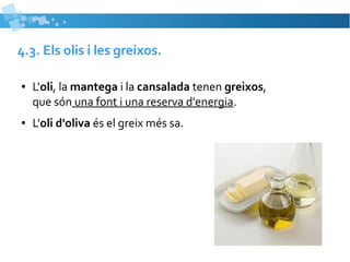 4.3. Els olis i les greixos. 
● L'oli, la mantega i la cansalada tenen greixos, 
que són una font i una reserva d'energia. 
● L'oli d'oliva és el greix més sa. 
 