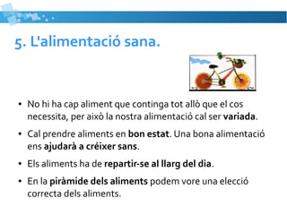 5. L'alimentació sana. 
● No hi ha cap aliment que continga tot allò que el cos 
necessita, per això la nostra alimentació cal ser variada. 
● Cal prendre aliments en bon estat. Una bona alimentació 
ens ajudarà a créixer sans. 
● Els aliments ha de repartir-se al llarg del dia. 
● En la piràmide dels aliments podem vore una elecció 
correcta dels aliments. 
 