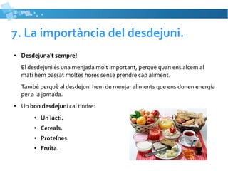 7. La importància del desdejuni. 
● Desdejuna't sempre! 
El desdejuni és una menjada molt important, perquè quan ens alcem al 
matí hem passat moltes hores sense prendre cap aliment. 
També perquè al desdejuni hem de menjar aliments que ens donen energia 
per a la jornada. 
● Un bon desdejuni cal tindre: 
● Un lacti. 
● Cereals. 
● ProteÏnes. 
● Fruita. 
 
