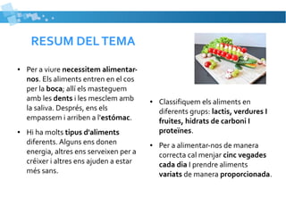 RESUM DEL TEMA 
● Per a viure necessitem alimentar-nos. 
Els aliments entren en el cos 
per la boca; allí els masteguem 
amb les dents i les mesclem amb 
la saliva. Després, ens els 
empassem i arriben a l'estómac. 
● Hi ha molts tipus d'aliments 
diferents. Alguns ens donen 
energia, altres ens serveixen per a 
créixer i altres ens ajuden a estar 
més sans. 
● Classifiquem els aliments en 
diferents grups: lactis, verdures I 
fruites, hidrats de carboni I 
proteïnes. 
● Per a alimentar-nos de manera 
correcta cal menjar cinc vegades 
cada dia I prendre aliments 
variats de manera proporcionada. 
 