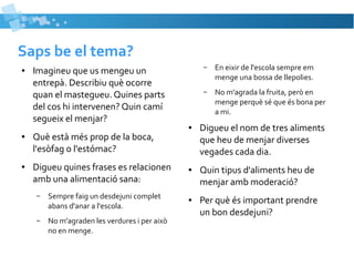 Saps be el tema? 
● Imagineu que us mengeu un 
entrepà. Describiu què ocorre 
quan el mastegueu. Quines parts 
del cos hi intervenen? Quin camí 
segueix el menjar? 
● Què està més prop de la boca, 
l'esòfag o l'estómac? 
● Digueu quines frases es relacionen 
amb una alimentació sana: 
– Sempre faig un desdejuni complet 
abans d'anar a l'escola. 
– No m'agraden les verdures i per això 
no en menge. 
– En eixir de l'escola sempre em 
menge una bossa de llepolies. 
– No m'agrada la fruita, però en 
menge perquè sé que és bona per 
a mi. 
● Digueu el nom de tres aliments 
que heu de menjar diverses 
vegades cada dia. 
● Quin tipus d'aliments heu de 
menjar amb moderació? 
● Per què és important prendre 
un bon desdejuni? 
 