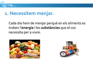 1. Necessitem menjar. 
Cada dia hem de menjar perquè en els aliments es 
troben l'energia I les substàncies que el cos 
necessita per a viure. 
 