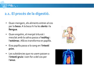 2.1. El procés de la digestió. 
● Quan mengem, els aliments entren al cos 
per la boca. A la boca hi ha les dents i la 
llengua. 
● Quan engolim, el menjat triturat i 
mesclat amb la saliva passa a l'esòfag i 
l'estómac. Allà es transforma en papilla. 
● Eixa papilla passa a la sang en l'intestí 
prim. 
● Les substàncies que no usem passen a 
l'intestí gruix i ixen for a del cos per 
l'anus. 
 